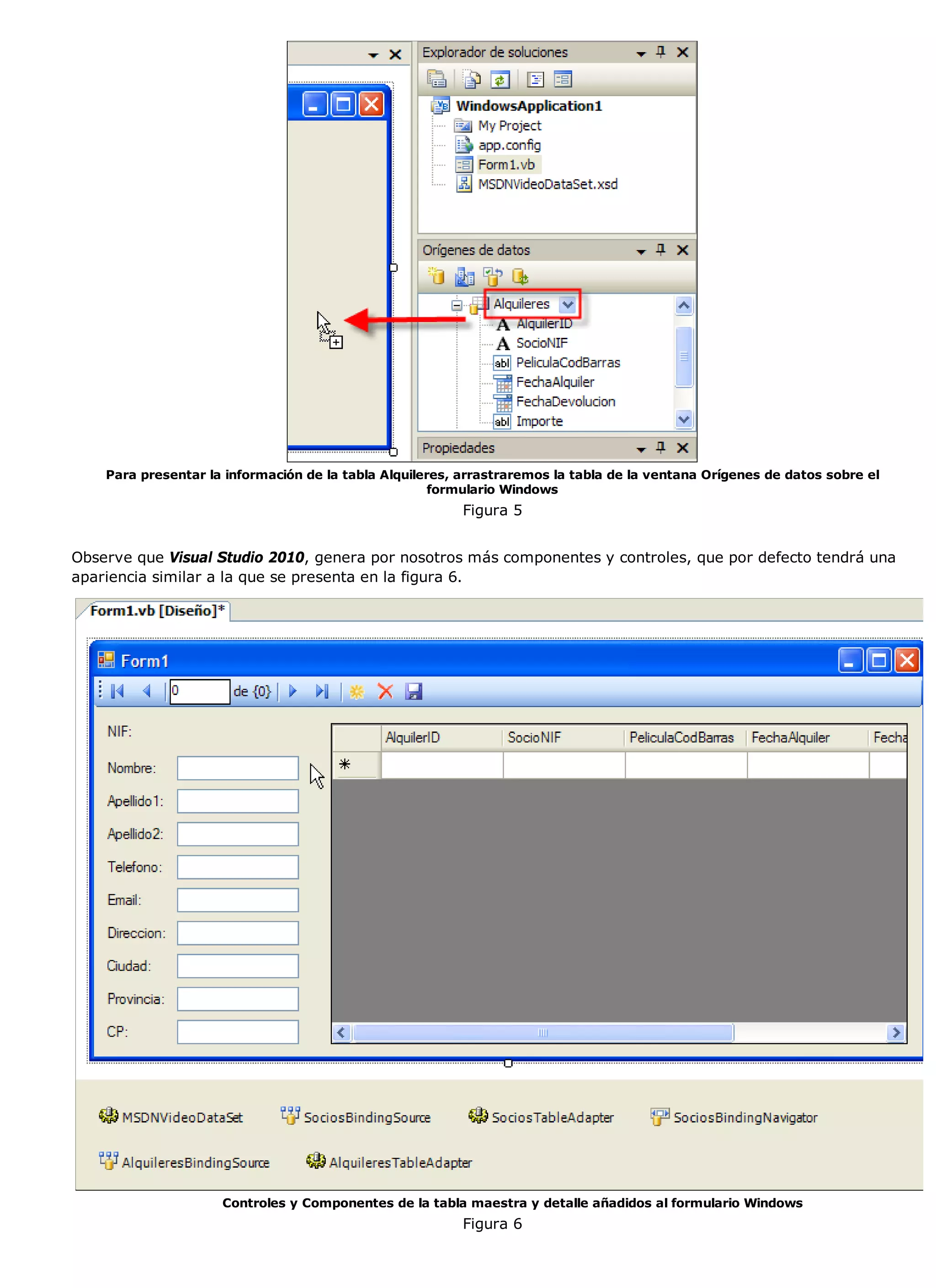 Para presentar la información de la tabla Alquileres, arrastraremos la tabla de la ventana Orígenes de datos sobre el
                                                      formulario Windows
                                                         Figura 5


Observe que Visual Studio 2010, genera por nosotros más componentes y controles, que por defecto tendrá una
apariencia similar a la que se presenta en la figura 6.




                     Controles y Componentes de la tabla maestra y detalle añadidos al formulario Windows
                                                         Figura 6
 
