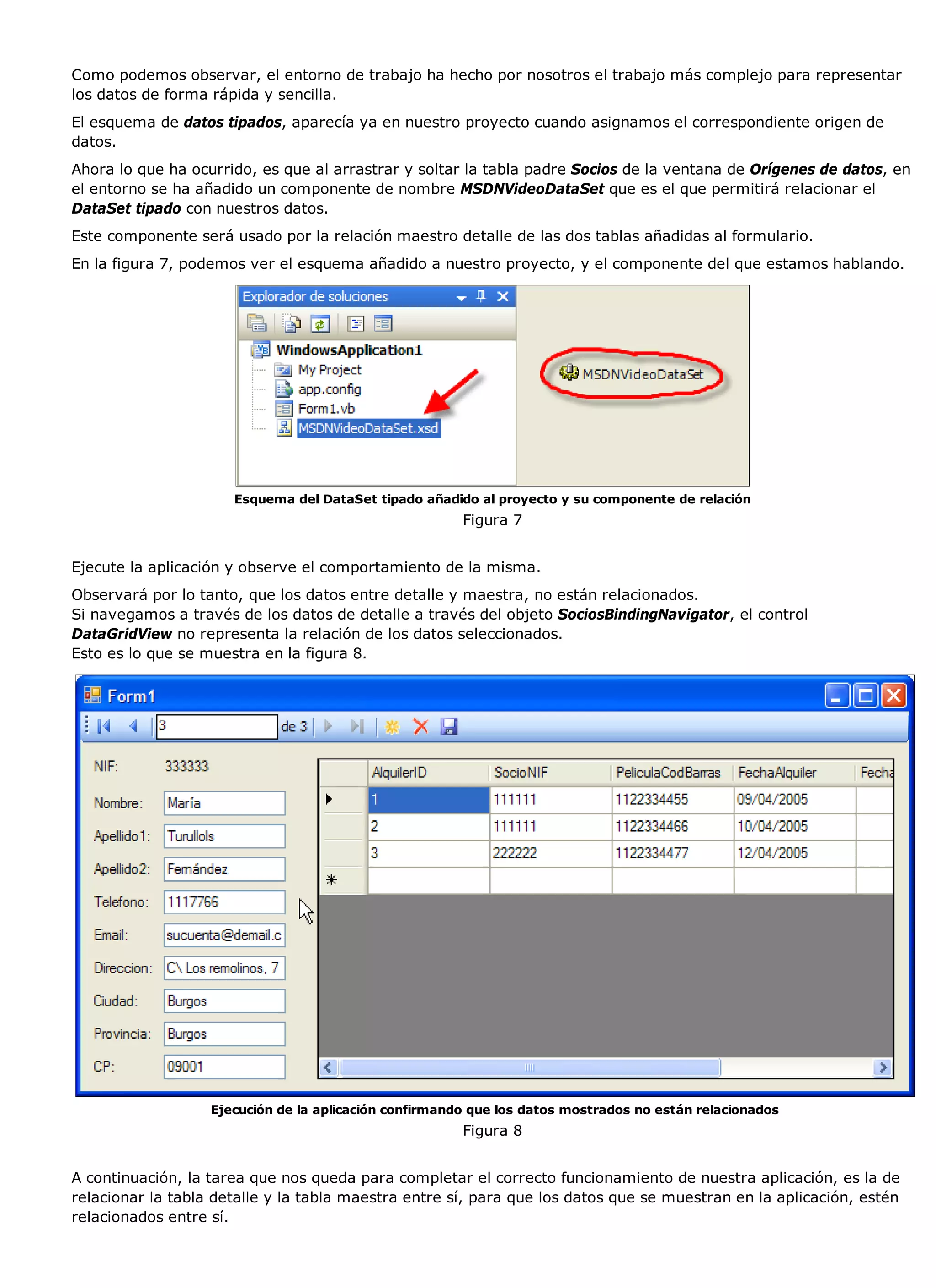Como podemos observar, el entorno de trabajo ha hecho por nosotros el trabajo más complejo para representar
los datos de forma rápida y sencilla.
El esquema de datos tipados, aparecía ya en nuestro proyecto cuando asignamos el correspondiente origen de
datos.
Ahora lo que ha ocurrido, es que al arrastrar y soltar la tabla padre Socios de la ventana de Orígenes de datos, en
el entorno se ha añadido un componente de nombre MSDNVideoDataSet que es el que permitirá relacionar el
DataSet tipado con nuestros datos.
Este componente será usado por la relación maestro detalle de las dos tablas añadidas al formulario.
En la figura 7, podemos ver el esquema añadido a nuestro proyecto, y el componente del que estamos hablando.




                      Esquema del DataSet tipado añadido al proyecto y su componente de relación
                                                        Figura 7


Ejecute la aplicación y observe el comportamiento de la misma.
Observará por lo tanto, que los datos entre detalle y maestra, no están relacionados.
Si navegamos a través de los datos de detalle a través del objeto SociosBindingNavigator, el control
DataGridView no representa la relación de los datos seleccionados.
Esto es lo que se muestra en la figura 8.




                   Ejecución de la aplicación confirmando que los datos mostrados no están relacionados
                                                        Figura 8


A continuación, la tarea que nos queda para completar el correcto funcionamiento de nuestra aplicación, es la de
relacionar la tabla detalle y la tabla maestra entre sí, para que los datos que se muestran en la aplicación, estén
relacionados entre sí.
 