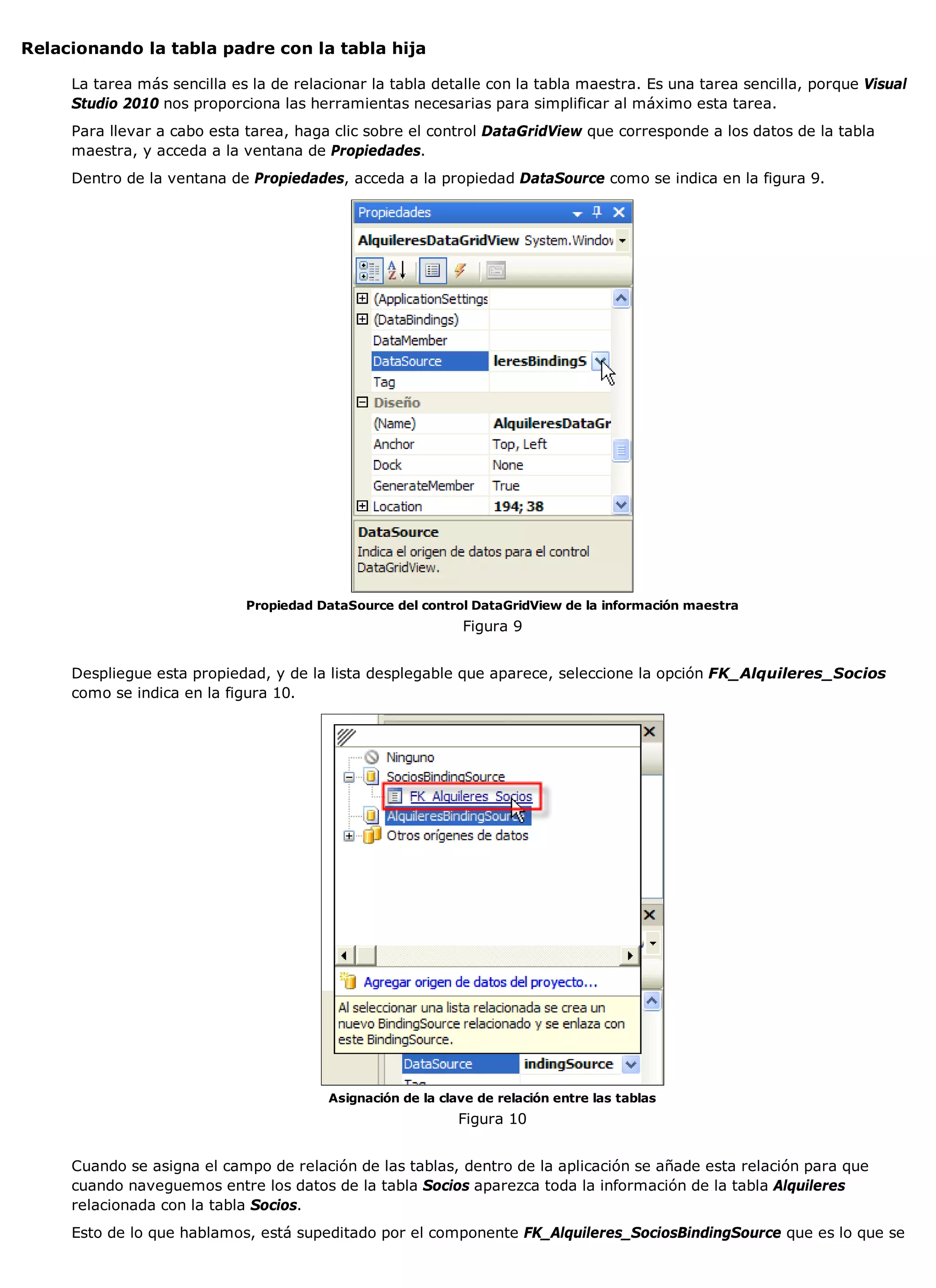 Relacionando la tabla padre con la tabla hija

     La tarea más sencilla es la de relacionar la tabla detalle con la tabla maestra. Es una tarea sencilla, porque Visual
     Studio 2010 nos proporciona las herramientas necesarias para simplificar al máximo esta tarea.
     Para llevar a cabo esta tarea, haga clic sobre el control DataGridView que corresponde a los datos de la tabla
     maestra, y acceda a la ventana de Propiedades.
     Dentro de la ventana de Propiedades, acceda a la propiedad DataSource como se indica en la figura 9.




                             Propiedad DataSource del control DataGridView de la información maestra
                                                             Figura 9


     Despliegue esta propiedad, y de la lista desplegable que aparece, seleccione la opción FK_Alquileres_Socios
     como se indica en la figura 10.




                                         Asignación de la clave de relación entre las tablas
                                                             Figura 10


     Cuando se asigna el campo de relación de las tablas, dentro de la aplicación se añade esta relación para que
     cuando naveguemos entre los datos de la tabla Socios aparezca toda la información de la tabla Alquileres
     relacionada con la tabla Socios.
     Esto de lo que hablamos, está supeditado por el componente FK_Alquileres_SociosBindingSource que es lo que se
 