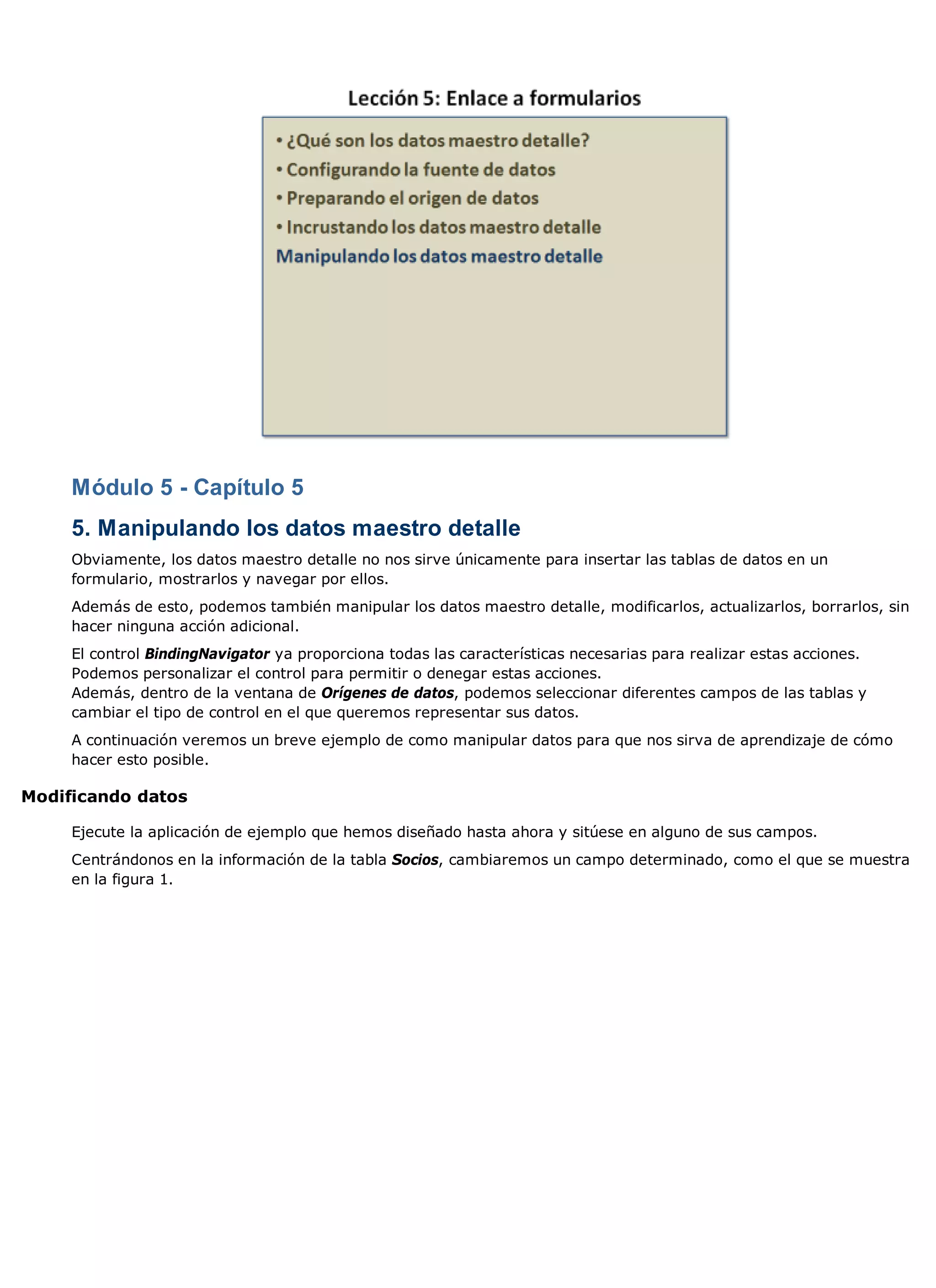 Módulo 5 - Capítulo 5
     5. Manipulando los datos maestro detalle
     Obviamente, los datos maestro detalle no nos sirve únicamente para insertar las tablas de datos en un
     formulario, mostrarlos y navegar por ellos.
     Además de esto, podemos también manipular los datos maestro detalle, modificarlos, actualizarlos, borrarlos, sin
     hacer ninguna acción adicional.
     El control BindingNavigator ya proporciona todas las características necesarias para realizar estas acciones.
     Podemos personalizar el control para permitir o denegar estas acciones.
     Además, dentro de la ventana de Orígenes de datos, podemos seleccionar diferentes campos de las tablas y
     cambiar el tipo de control en el que queremos representar sus datos.
     A continuación veremos un breve ejemplo de como manipular datos para que nos sirva de aprendizaje de cómo
     hacer esto posible.

Modificando datos

     Ejecute la aplicación de ejemplo que hemos diseñado hasta ahora y sitúese en alguno de sus campos.
     Centrándonos en la información de la tabla Socios, cambiaremos un campo determinado, como el que se muestra
     en la figura 1.
 