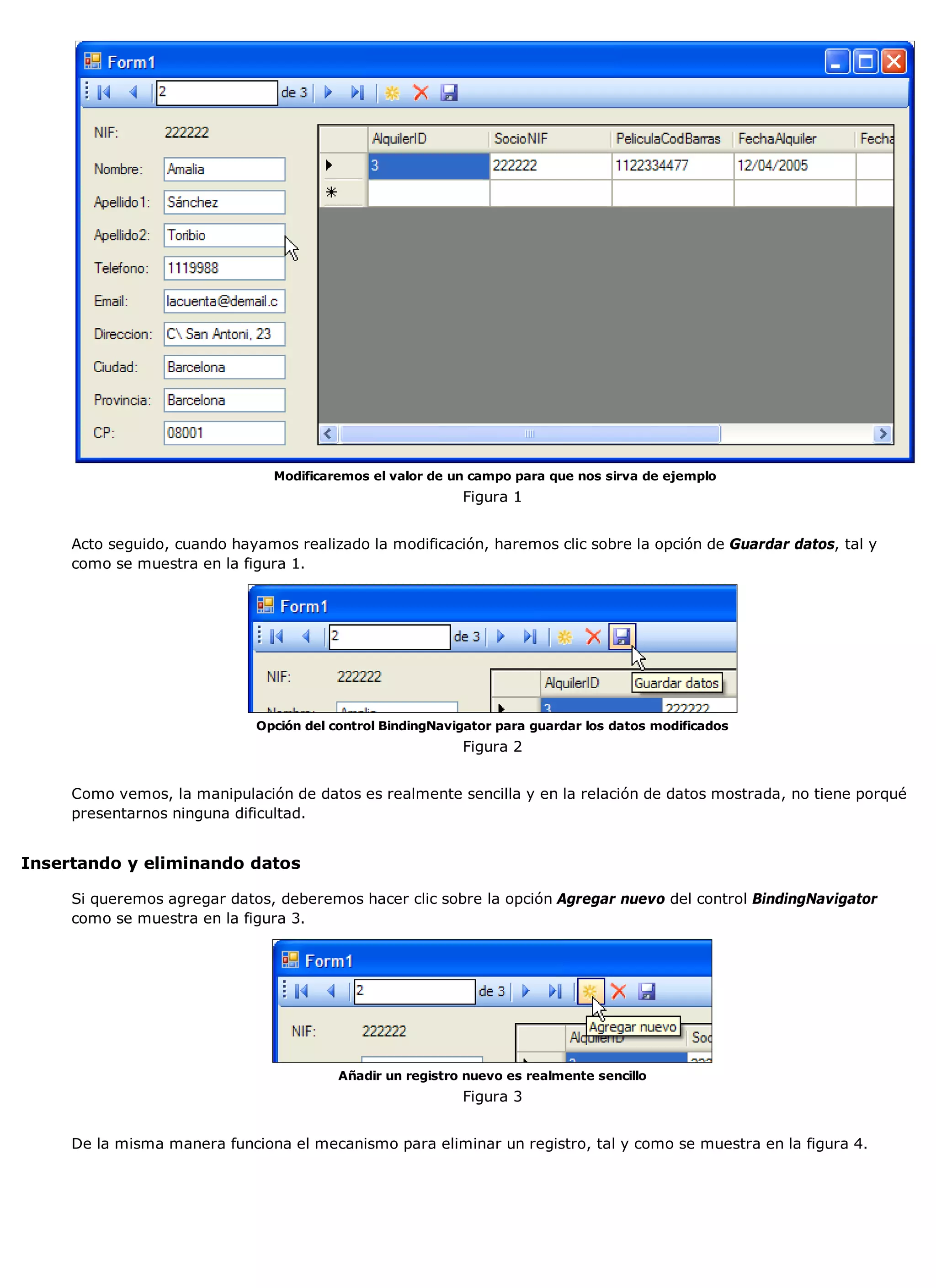 Modificaremos el valor de un campo para que nos sirva de ejemplo
                                                           Figura 1


     Acto seguido, cuando hayamos realizado la modificación, haremos clic sobre la opción de Guardar datos, tal y
     como se muestra en la figura 1.




                             Opción del control BindingNavigator para guardar los datos modificados
                                                           Figura 2


     Como vemos, la manipulación de datos es realmente sencilla y en la relación de datos mostrada, no tiene porqué
     presentarnos ninguna dificultad.


Insertando y eliminando datos

     Si queremos agregar datos, deberemos hacer clic sobre la opción Agregar nuevo del control BindingNavigator
     como se muestra en la figura 3.




                                         Añadir un registro nuevo es realmente sencillo
                                                           Figura 3


     De la misma manera funciona el mecanismo para eliminar un registro, tal y como se muestra en la figura 4.
 