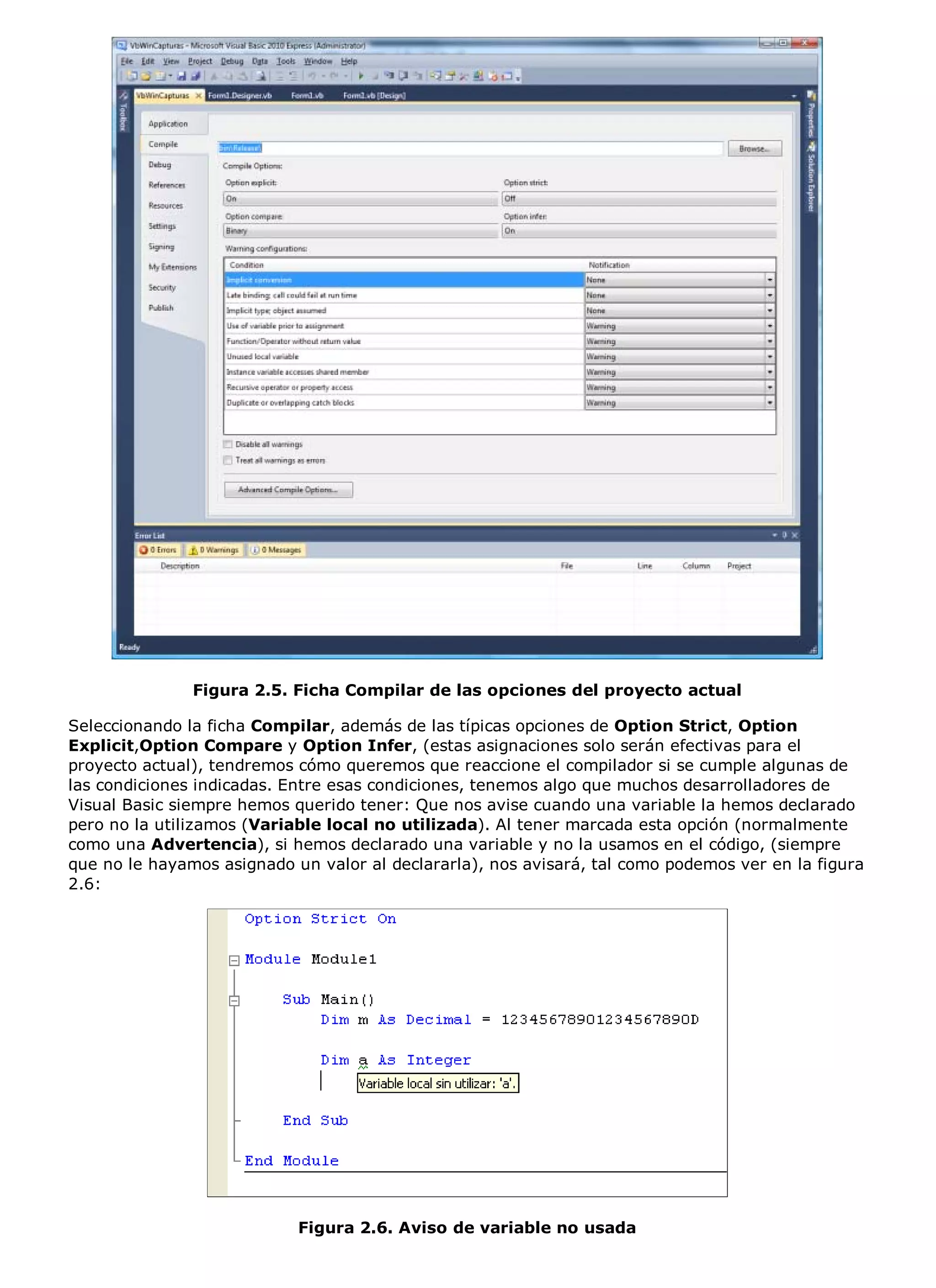 Figura 2.5. Ficha Compilar de las opciones del proyecto actual

Seleccionando la ficha Compilar, además de las típicas opciones de Option Strict, Option
Explicit,Option Compare y Option Infer, (estas asignaciones solo serán efectivas para el
proyecto actual), tendremos cómo queremos que reaccione el compilador si se cumple algunas de
las condiciones indicadas. Entre esas condiciones, tenemos algo que muchos desarrolladores de
Visual Basic siempre hemos querido tener: Que nos avise cuando una variable la hemos declarado
pero no la utilizamos (Variable local no utilizada). Al tener marcada esta opción (normalmente
como una Advertencia), si hemos declarado una variable y no la usamos en el código, (siempre
que no le hayamos asignado un valor al declararla), nos avisará, tal como podemos ver en la figura
2.6:




                            Figura 2.6. Aviso de variable no usada
 