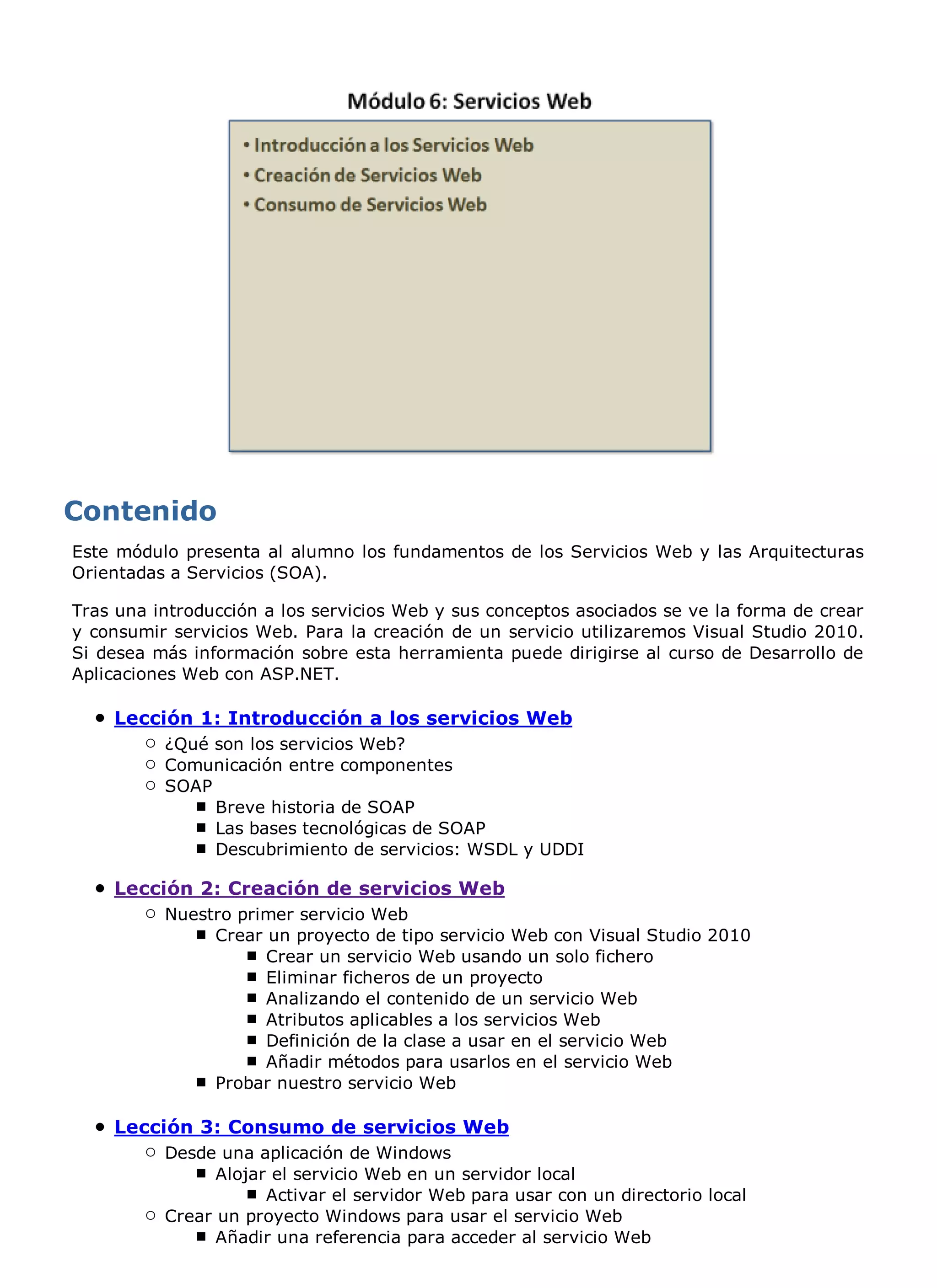 Este módulo presenta al alumno los fundamentos de los Servicios Web y las Arquitecturas
Orientadas a Servicios (SOA).

Tras una introducción a los servicios Web y sus conceptos asociados se ve la forma de crear
y consumir servicios Web. Para la creación de un servicio utilizaremos Visual Studio 2010.
Si desea más información sobre esta herramienta puede dirigirse al curso de Desarrollo de
Aplicaciones Web con ASP.NET.

    Lección 1: Introducción a los servicios Web
          ¿Qué son los servicios Web?
          Comunicación entre componentes
          SOAP
               Breve historia de SOAP
               Las bases tecnológicas de SOAP
               Descubrimiento de servicios: WSDL y UDDI

    Lección 2: Creación de servicios Web
          Nuestro primer servicio Web
               Crear un proyecto de tipo servicio Web con Visual Studio 2010
                     Crear un servicio Web usando un solo fichero
                     Eliminar ficheros de un proyecto
                     Analizando el contenido de un servicio Web
                     Atributos aplicables a los servicios Web
                     Definición de la clase a usar en el servicio Web
                     Añadir métodos para usarlos en el servicio Web
               Probar nuestro servicio Web

    Lección 3: Consumo de servicios Web
          Desde una aplicación de Windows
                Alojar el servicio Web en un servidor local
                      Activar el servidor Web para usar con un directorio local
          Crear un proyecto Windows para usar el servicio Web
                Añadir una referencia para acceder al servicio Web
 