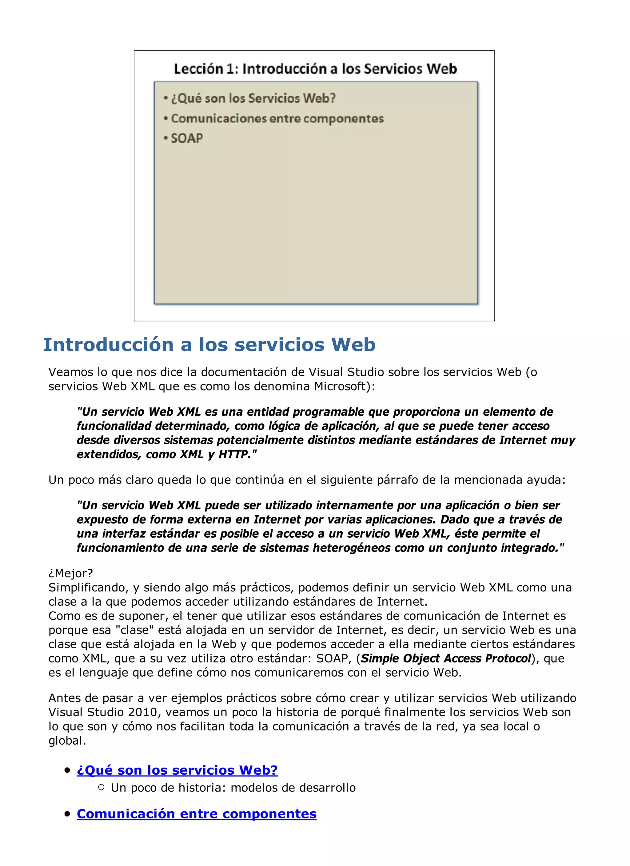 Veamos lo que nos dice la documentación de Visual Studio sobre los servicios Web (o
servicios Web XML que es como los denomina Microsoft):

    "Un servicio Web XML es una entidad programable que proporciona un elemento de
    funcionalidad determinado, como lógica de aplicación, al que se puede tener acceso
    desde diversos sistemas potencialmente distintos mediante estándares de Internet muy
    extendidos, como XML y HTTP."

Un poco más claro queda lo que continúa en el siguiente párrafo de la mencionada ayuda:

    "Un servicio Web XML puede ser utilizado internamente por una aplicación o bien ser
    expuesto de forma externa en Internet por varias aplicaciones. Dado que a través de
    una interfaz estándar es posible el acceso a un servicio Web XML, éste permite el
    funcionamiento de una serie de sistemas heterogéneos como un conjunto integrado."

¿Mejor?
Simplificando, y siendo algo más prácticos, podemos definir un servicio Web XML como una
clase a la que podemos acceder utilizando estándares de Internet.
Como es de suponer, el tener que utilizar esos estándares de comunicación de Internet es
porque esa "clase" está alojada en un servidor de Internet, es decir, un servicio Web es una
clase que está alojada en la Web y que podemos acceder a ella mediante ciertos estándares
como XML, que a su vez utiliza otro estándar: SOAP, (Simple Object Access Protocol), que
es el lenguaje que define cómo nos comunicaremos con el servicio Web.

Antes de pasar a ver ejemplos prácticos sobre cómo crear y utilizar servicios Web utilizando
Visual Studio 2010, veamos un poco la historia de porqué finalmente los servicios Web son
lo que son y cómo nos facilitan toda la comunicación a través de la red, ya sea local o
global.

    ¿Qué son los servicios Web?
          Un poco de historia: modelos de desarrollo

    Comunicación entre componentes
 
