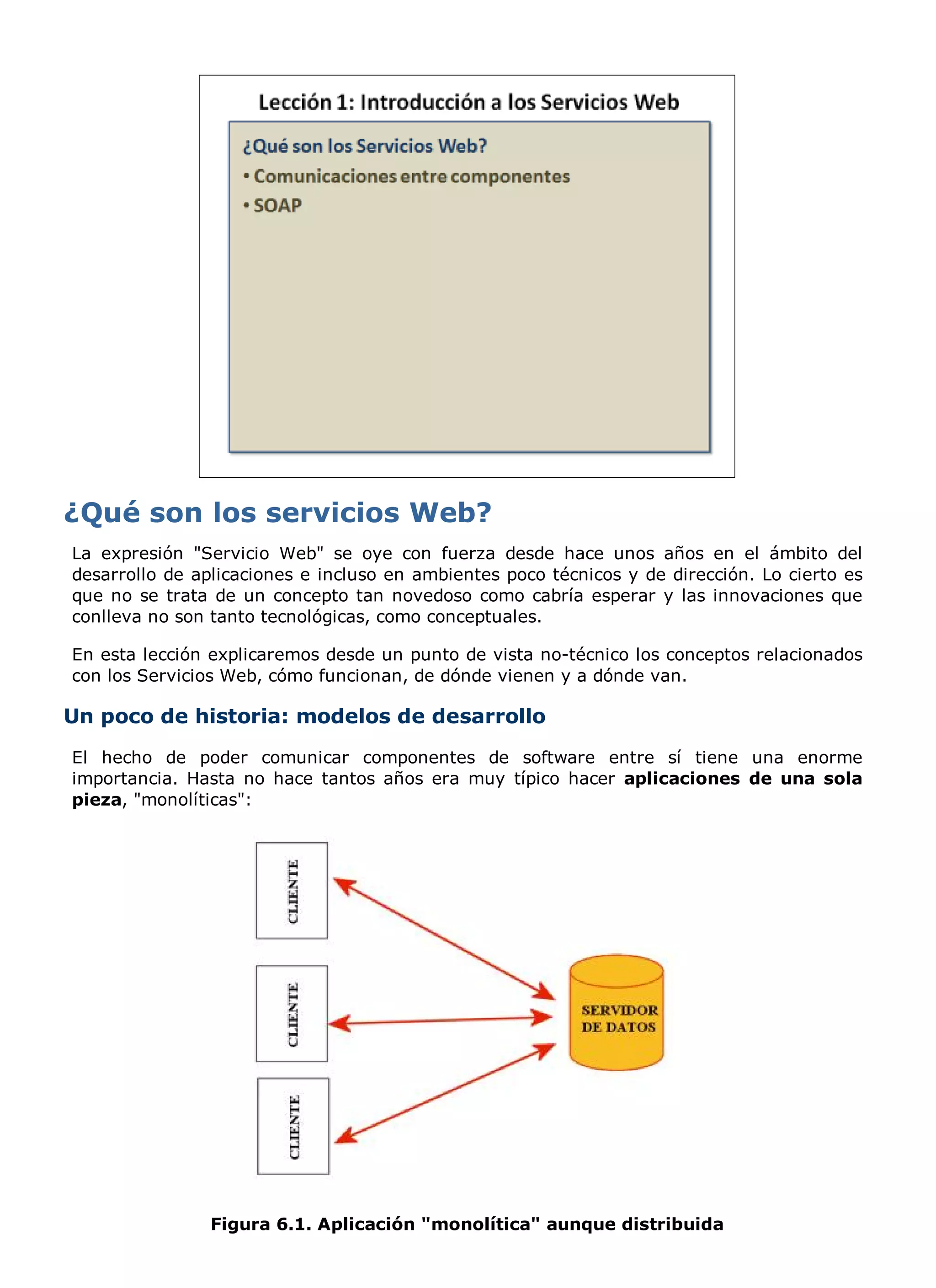 La expresión "Servicio Web" se oye con fuerza desde hace unos años en el ámbito del
desarrollo de aplicaciones e incluso en ambientes poco técnicos y de dirección. Lo cierto es
que no se trata de un concepto tan novedoso como cabría esperar y las innovaciones que
conlleva no son tanto tecnológicas, como conceptuales.

En esta lección explicaremos desde un punto de vista no-técnico los conceptos relacionados
con los Servicios Web, cómo funcionan, de dónde vienen y a dónde van.

Un poco de historia: modelos de desarrollo
El hecho de poder comunicar componentes de software entre sí tiene una enorme
importancia. Hasta no hace tantos años era muy típico hacer aplicaciones de una sola
pieza, "monolíticas":




                Figura 6.1. Aplicación "monolítica" aunque distribuida
 