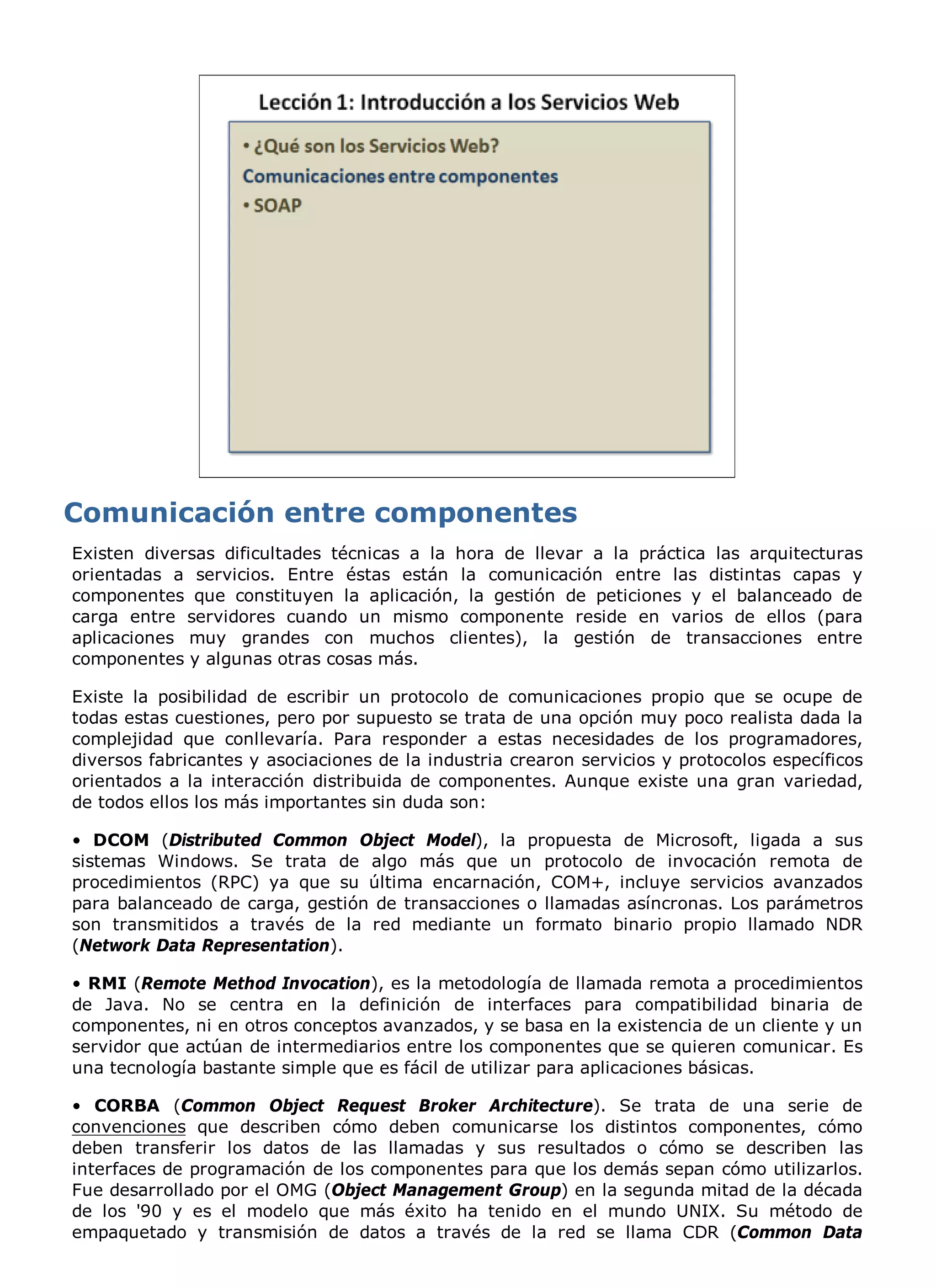 Existen diversas dificultades técnicas a la hora de llevar a la práctica las arquitecturas
orientadas a servicios. Entre éstas están la comunicación entre las distintas capas y
componentes que constituyen la aplicación, la gestión de peticiones y el balanceado de
carga entre servidores cuando un mismo componente reside en varios de ellos (para
aplicaciones muy grandes con muchos clientes), la gestión de transacciones entre
componentes y algunas otras cosas más.

Existe la posibilidad de escribir un protocolo de comunicaciones propio que se ocupe de
todas estas cuestiones, pero por supuesto se trata de una opción muy poco realista dada la
complejidad que conllevaría. Para responder a estas necesidades de los programadores,
diversos fabricantes y asociaciones de la industria crearon servicios y protocolos específicos
orientados a la interacción distribuida de componentes. Aunque existe una gran variedad,
de todos ellos los más importantes sin duda son:

• DCOM (Distributed Common Object Model), la propuesta de Microsoft, ligada a sus
sistemas Windows. Se trata de algo más que un protocolo de invocación remota de
procedimientos (RPC) ya que su última encarnación, COM+, incluye servicios avanzados
para balanceado de carga, gestión de transacciones o llamadas asíncronas. Los parámetros
son transmitidos a través de la red mediante un formato binario propio llamado NDR
(Network Data Representation).

• RMI (Remote Method Invocation), es la metodología de llamada remota a procedimientos
de Java. No se centra en la definición de interfaces para compatibilidad binaria de
componentes, ni en otros conceptos avanzados, y se basa en la existencia de un cliente y un
servidor que actúan de intermediarios entre los componentes que se quieren comunicar. Es
una tecnología bastante simple que es fácil de utilizar para aplicaciones básicas.

• CORBA (Common Object Request Broker Architecture). Se trata de una serie de
convenciones que describen cómo deben comunicarse los distintos componentes, cómo
deben transferir los datos de las llamadas y sus resultados o cómo se describen las
interfaces de programación de los componentes para que los demás sepan cómo utilizarlos.
Fue desarrollado por el OMG (Object Management Group) en la segunda mitad de la década
de los '90 y es el modelo que más éxito ha tenido en el mundo UNIX. Su método de
empaquetado y transmisión de datos a través de la red se llama CDR (Common Data
 