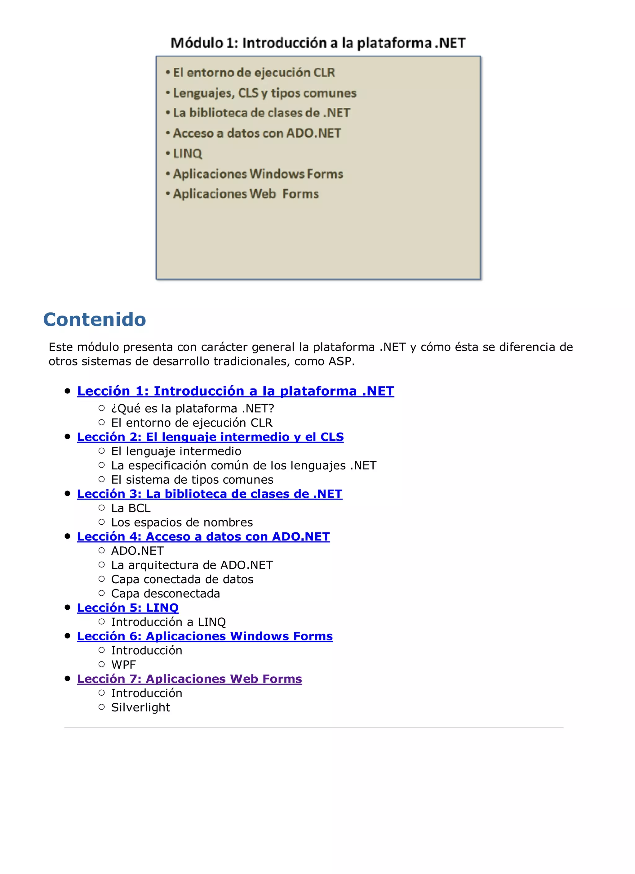 Este módulo presenta con carácter general la plataforma .NET y cómo ésta se diferencia de
otros sistemas de desarrollo tradicionales, como ASP.

    Lección 1: Introducción a la plataforma .NET
         ¿Qué es la plataforma .NET?
         El entorno de ejecución CLR
    Lección 2: El lenguaje intermedio y el CLS
         El lenguaje intermedio
         La especificación común de los lenguajes .NET
         El sistema de tipos comunes
    Lección 3: La biblioteca de clases de .NET
         La BCL
         Los espacios de nombres
    Lección 4: Acceso a datos con ADO.NET
         ADO.NET
         La arquitectura de ADO.NET
         Capa conectada de datos
         Capa desconectada
    Lección 5: LINQ
         Introducción a LINQ
    Lección 6: Aplicaciones Windows Forms
         Introducción
         WPF
    Lección 7: Aplicaciones Web Forms
         Introducción
         Silverlight
 