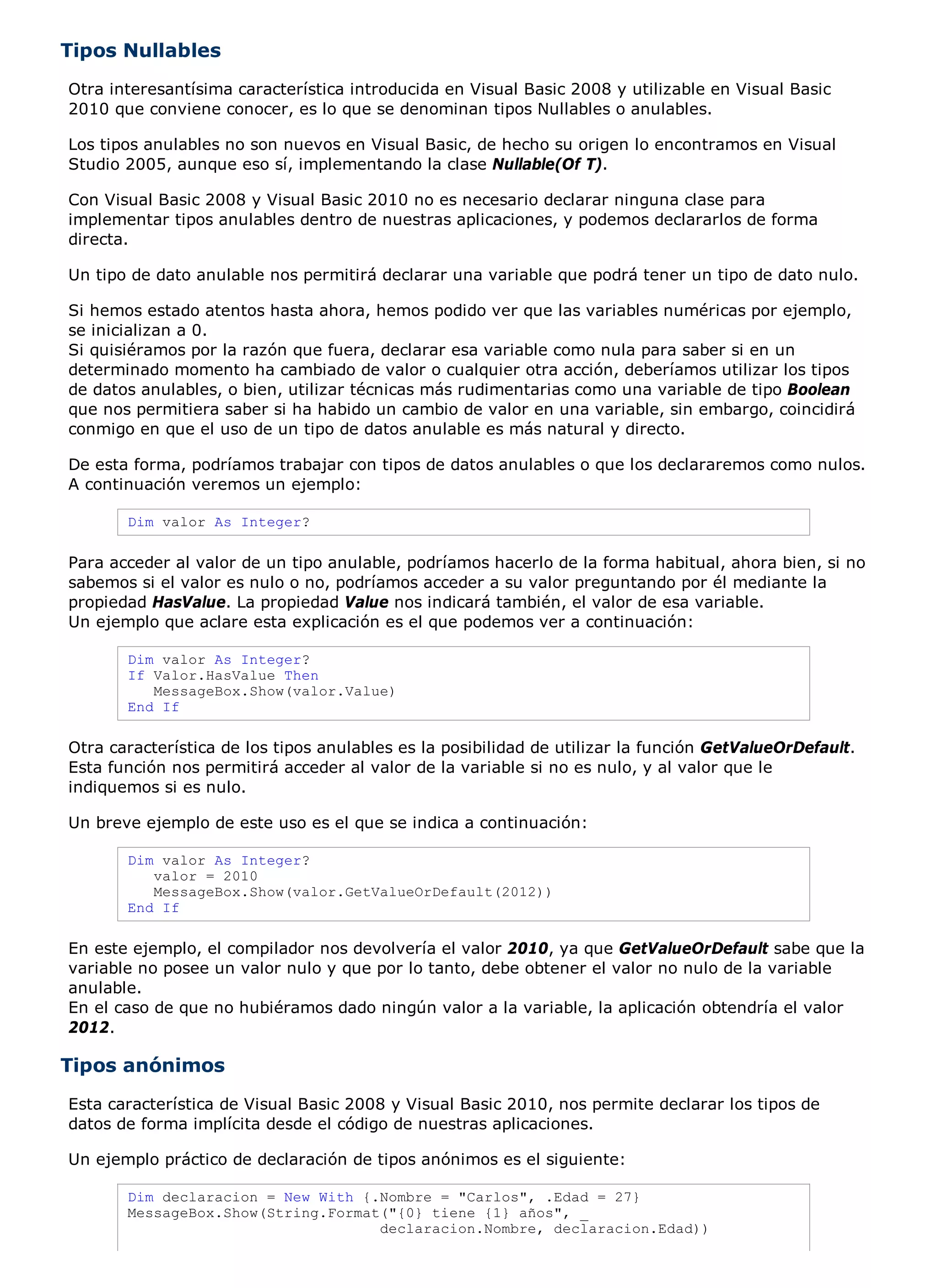 Tipos Nullables
Otra interesantísima característica introducida en Visual Basic 2008 y utilizable en Visual Basic
2010 que conviene conocer, es lo que se denominan tipos Nullables o anulables.

Los tipos anulables no son nuevos en Visual Basic, de hecho su origen lo encontramos en Visual
Studio 2005, aunque eso sí, implementando la clase Nullable(Of T).

Con Visual Basic 2008 y Visual Basic 2010 no es necesario declarar ninguna clase para
implementar tipos anulables dentro de nuestras aplicaciones, y podemos declararlos de forma
directa.

Un tipo de dato anulable nos permitirá declarar una variable que podrá tener un tipo de dato nulo.

Si hemos estado atentos hasta ahora, hemos podido ver que las variables numéricas por ejemplo,
se inicializan a 0.
Si quisiéramos por la razón que fuera, declarar esa variable como nula para saber si en un
determinado momento ha cambiado de valor o cualquier otra acción, deberíamos utilizar los tipos
de datos anulables, o bien, utilizar técnicas más rudimentarias como una variable de tipo Boolean
que nos permitiera saber si ha habido un cambio de valor en una variable, sin embargo, coincidirá
conmigo en que el uso de un tipo de datos anulable es más natural y directo.

De esta forma, podríamos trabajar con tipos de datos anulables o que los declararemos como nulos.
A continuación veremos un ejemplo:

       Dim valor As Integer?

Para acceder al valor de un tipo anulable, podríamos hacerlo de la forma habitual, ahora bien, si no
sabemos si el valor es nulo o no, podríamos acceder a su valor preguntando por él mediante la
propiedad HasValue. La propiedad Value nos indicará también, el valor de esa variable.
Un ejemplo que aclare esta explicación es el que podemos ver a continuación:

       Dim valor As Integer?
       If Valor.HasValue Then
          MessageBox.Show(valor.Value)
       End If

Otra característica de los tipos anulables es la posibilidad de utilizar la función GetValueOrDefault.
Esta función nos permitirá acceder al valor de la variable si no es nulo, y al valor que le
indiquemos si es nulo.

Un breve ejemplo de este uso es el que se indica a continuación:

       Dim valor As Integer?
          valor = 2010
          MessageBox.Show(valor.GetValueOrDefault(2012))
       End If

En este ejemplo, el compilador nos devolvería el valor 2010, ya que GetValueOrDefault sabe que la
variable no posee un valor nulo y que por lo tanto, debe obtener el valor no nulo de la variable
anulable.
En el caso de que no hubiéramos dado ningún valor a la variable, la aplicación obtendría el valor
2012.

Tipos anónimos
Esta característica de Visual Basic 2008 y Visual Basic 2010, nos permite declarar los tipos de
datos de forma implícita desde el código de nuestras aplicaciones.

Un ejemplo práctico de declaración de tipos anónimos es el siguiente:

       Dim declaracion = New With {.Nombre = "Carlos", .Edad = 27}
       MessageBox.Show(String.Format("{0} tiene {1} años", _
                                    declaracion.Nombre, declaracion.Edad))
 