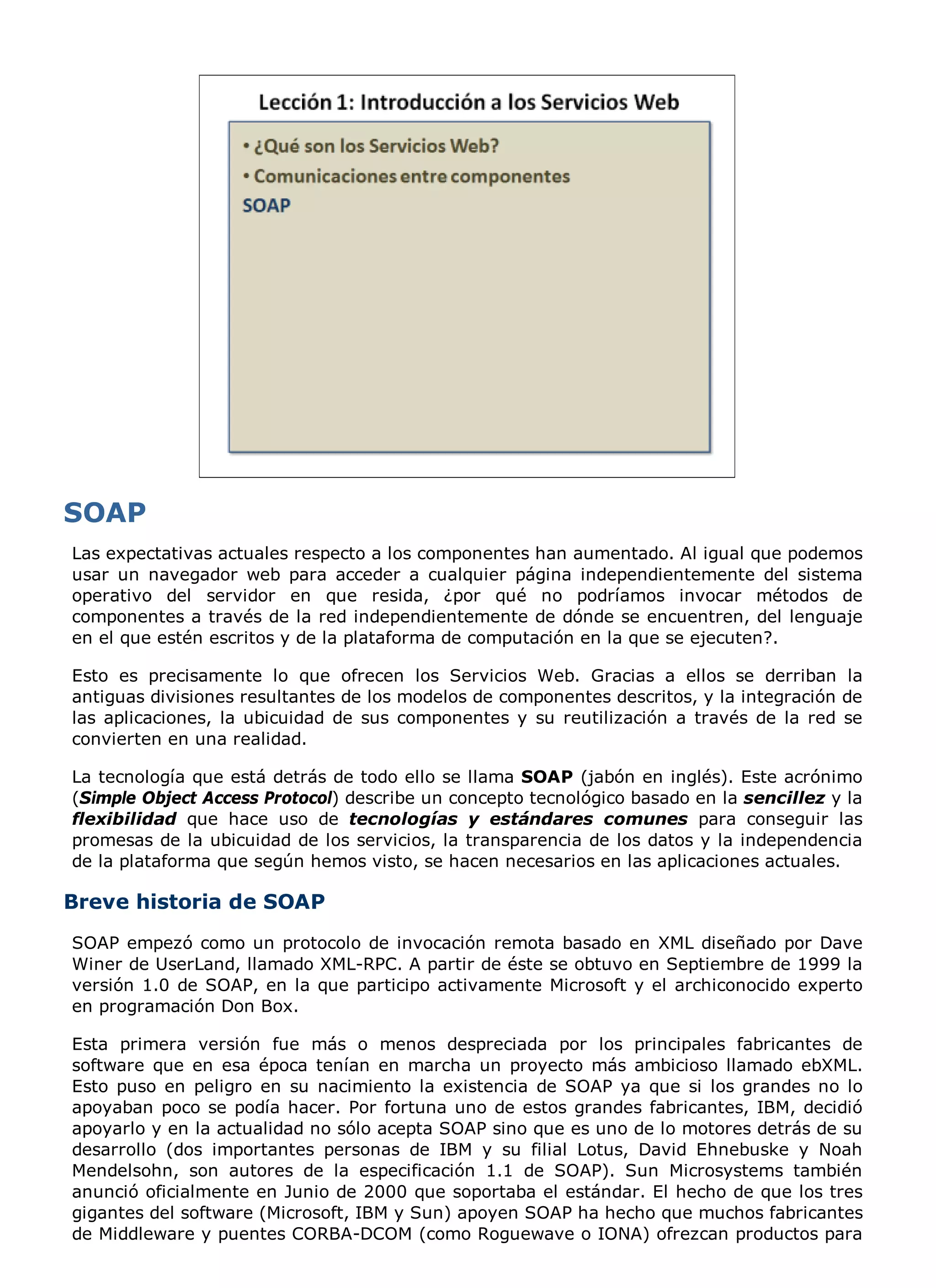 Las expectativas actuales respecto a los componentes han aumentado. Al igual que podemos
usar un navegador web para acceder a cualquier página independientemente del sistema
operativo del servidor en que resida, ¿por qué no podríamos invocar métodos de
componentes a través de la red independientemente de dónde se encuentren, del lenguaje
en el que estén escritos y de la plataforma de computación en la que se ejecuten?.

Esto es precisamente lo que ofrecen los Servicios Web. Gracias a ellos se derriban la
antiguas divisiones resultantes de los modelos de componentes descritos, y la integración de
las aplicaciones, la ubicuidad de sus componentes y su reutilización a través de la red se
convierten en una realidad.

La tecnología que está detrás de todo ello se llama SOAP (jabón en inglés). Este acrónimo
(Simple Object Access Protocol) describe un concepto tecnológico basado en la sencillez y la
flexibilidad que hace uso de tecnologías y estándares comunes para conseguir las
promesas de la ubicuidad de los servicios, la transparencia de los datos y la independencia
de la plataforma que según hemos visto, se hacen necesarios en las aplicaciones actuales.

Breve historia de SOAP
SOAP empezó como un protocolo de invocación remota basado en XML diseñado por Dave
Winer de UserLand, llamado XML-RPC. A partir de éste se obtuvo en Septiembre de 1999 la
versión 1.0 de SOAP, en la que participo activamente Microsoft y el archiconocido experto
en programación Don Box.

Esta primera versión fue más o menos despreciada por los principales fabricantes de
software que en esa época tenían en marcha un proyecto más ambicioso llamado ebXML.
Esto puso en peligro en su nacimiento la existencia de SOAP ya que si los grandes no lo
apoyaban poco se podía hacer. Por fortuna uno de estos grandes fabricantes, IBM, decidió
apoyarlo y en la actualidad no sólo acepta SOAP sino que es uno de lo motores detrás de su
desarrollo (dos importantes personas de IBM y su filial Lotus, David Ehnebuske y Noah
Mendelsohn, son autores de la especificación 1.1 de SOAP). Sun Microsystems también
anunció oficialmente en Junio de 2000 que soportaba el estándar. El hecho de que los tres
gigantes del software (Microsoft, IBM y Sun) apoyen SOAP ha hecho que muchos fabricantes
de Middleware y puentes CORBA-DCOM (como Roguewave o IONA) ofrezcan productos para
 