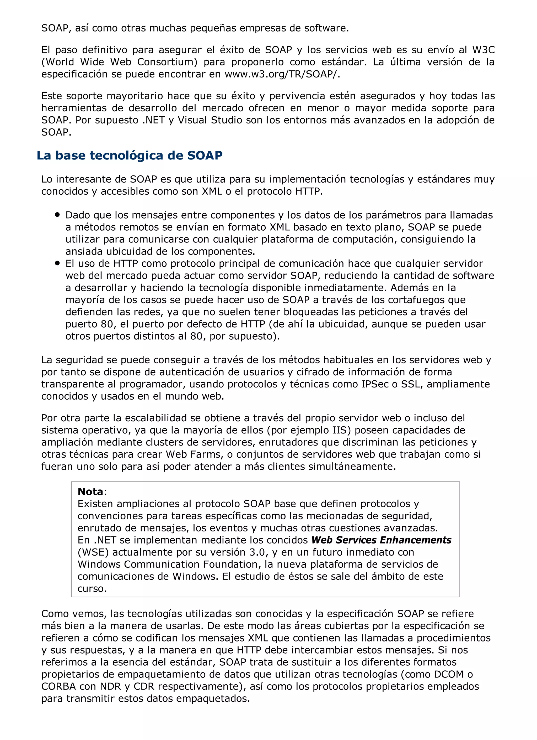 SOAP, así como otras muchas pequeñas empresas de software.

El paso definitivo para asegurar el éxito de SOAP y los servicios web es su envío al W3C
(World Wide Web Consortium) para proponerlo como estándar. La última versión de la
especificación se puede encontrar en www.w3.org/TR/SOAP/.

Este soporte mayoritario hace que su éxito y pervivencia estén asegurados y hoy todas las
herramientas de desarrollo del mercado ofrecen en menor o mayor medida soporte para
SOAP. Por supuesto .NET y Visual Studio son los entornos más avanzados en la adopción de
SOAP.

La base tecnológica de SOAP
Lo interesante de SOAP es que utiliza para su implementación tecnologías y estándares muy
conocidos y accesibles como son XML o el protocolo HTTP.

    Dado que los mensajes entre componentes y los datos de los parámetros para llamadas
    a métodos remotos se envían en formato XML basado en texto plano, SOAP se puede
    utilizar para comunicarse con cualquier plataforma de computación, consiguiendo la
    ansiada ubicuidad de los componentes.
    El uso de HTTP como protocolo principal de comunicación hace que cualquier servidor
    web del mercado pueda actuar como servidor SOAP, reduciendo la cantidad de software
    a desarrollar y haciendo la tecnología disponible inmediatamente. Además en la
    mayoría de los casos se puede hacer uso de SOAP a través de los cortafuegos que
    defienden las redes, ya que no suelen tener bloqueadas las peticiones a través del
    puerto 80, el puerto por defecto de HTTP (de ahí la ubicuidad, aunque se pueden usar
    otros puertos distintos al 80, por supuesto).

La seguridad se puede conseguir a través de los métodos habituales en los servidores web y
por tanto se dispone de autenticación de usuarios y cifrado de información de forma
transparente al programador, usando protocolos y técnicas como IPSec o SSL, ampliamente
conocidos y usados en el mundo web.

Por otra parte la escalabilidad se obtiene a través del propio servidor web o incluso del
sistema operativo, ya que la mayoría de ellos (por ejemplo IIS) poseen capacidades de
ampliación mediante clusters de servidores, enrutadores que discriminan las peticiones y
otras técnicas para crear Web Farms, o conjuntos de servidores web que trabajan como si
fueran uno solo para así poder atender a más clientes simultáneamente.

       Nota:
       Existen ampliaciones al protocolo SOAP base que definen protocolos y
       convenciones para tareas específicas como las mecionadas de seguridad,
       enrutado de mensajes, los eventos y muchas otras cuestiones avanzadas.
       En .NET se implementan mediante los concidos Web Services Enhancements
       (WSE) actualmente por su versión 3.0, y en un futuro inmediato con
       Windows Communication Foundation, la nueva plataforma de servicios de
       comunicaciones de Windows. El estudio de éstos se sale del ámbito de este
       curso.

Como vemos, las tecnologías utilizadas son conocidas y la especificación SOAP se refiere
más bien a la manera de usarlas. De este modo las áreas cubiertas por la especificación se
refieren a cómo se codifican los mensajes XML que contienen las llamadas a procedimientos
y sus respuestas, y a la manera en que HTTP debe intercambiar estos mensajes. Si nos
referimos a la esencia del estándar, SOAP trata de sustituir a los diferentes formatos
propietarios de empaquetamiento de datos que utilizan otras tecnologías (como DCOM o
CORBA con NDR y CDR respectivamente), así como los protocolos propietarios empleados
para transmitir estos datos empaquetados.
 