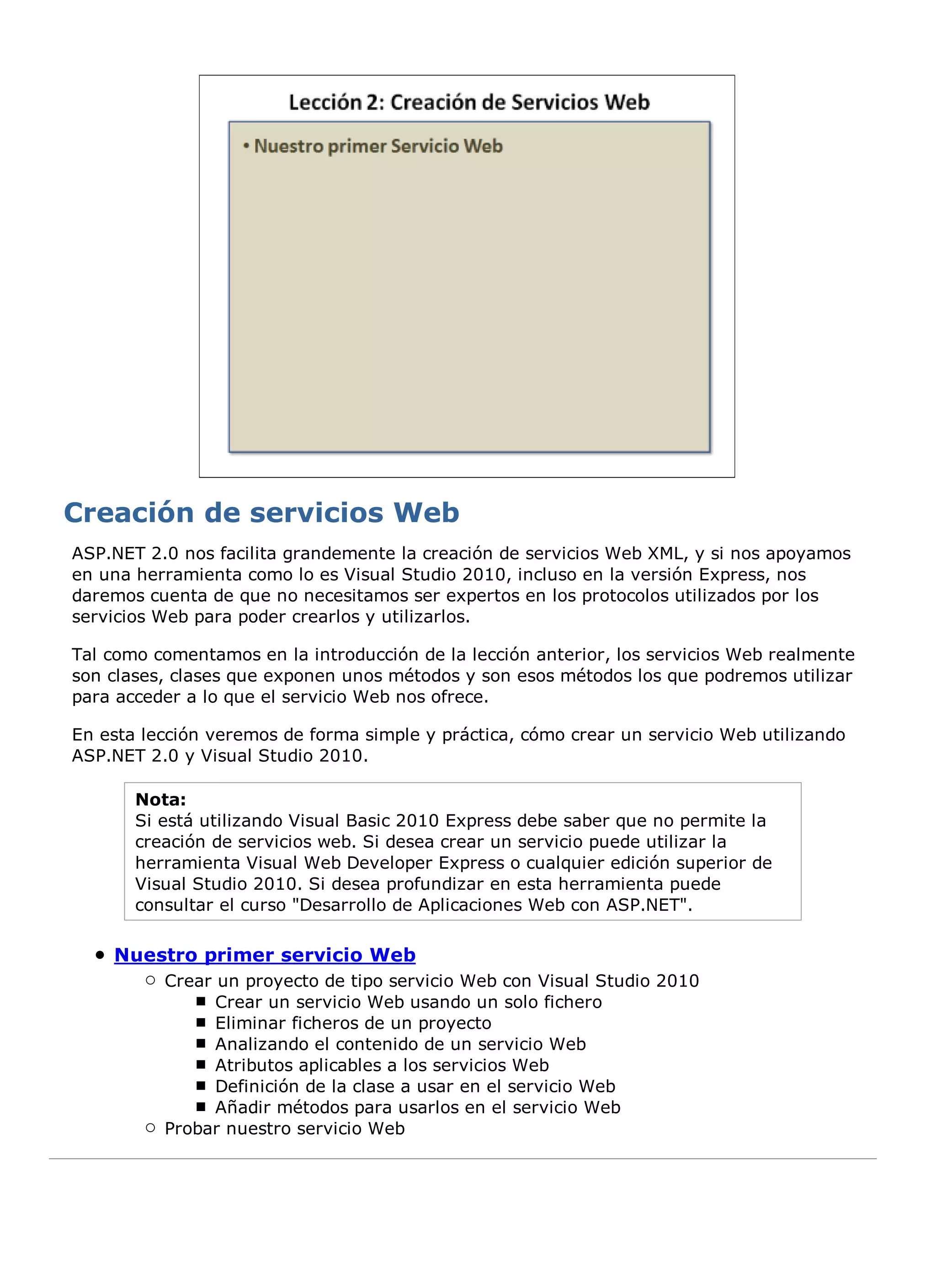 ASP.NET 2.0 nos facilita grandemente la creación de servicios Web XML, y si nos apoyamos
en una herramienta como lo es Visual Studio 2010, incluso en la versión Express, nos
daremos cuenta de que no necesitamos ser expertos en los protocolos utilizados por los
servicios Web para poder crearlos y utilizarlos.

Tal como comentamos en la introducción de la lección anterior, los servicios Web realmente
son clases, clases que exponen unos métodos y son esos métodos los que podremos utilizar
para acceder a lo que el servicio Web nos ofrece.

En esta lección veremos de forma simple y práctica, cómo crear un servicio Web utilizando
ASP.NET 2.0 y Visual Studio 2010.

       Nota:
       Si está utilizando Visual Basic 2010 Express debe saber que no permite la
       creación de servicios web. Si desea crear un servicio puede utilizar la
       herramienta Visual Web Developer Express o cualquier edición superior de
       Visual Studio 2010. Si desea profundizar en esta herramienta puede
       consultar el curso "Desarrollo de Aplicaciones Web con ASP.NET".

    Nuestro primer servicio Web
          Crear un proyecto de tipo servicio Web con Visual Studio 2010
                Crear un servicio Web usando un solo fichero
                Eliminar ficheros de un proyecto
                Analizando el contenido de un servicio Web
                Atributos aplicables a los servicios Web
                Definición de la clase a usar en el servicio Web
                Añadir métodos para usarlos en el servicio Web
          Probar nuestro servicio Web
 