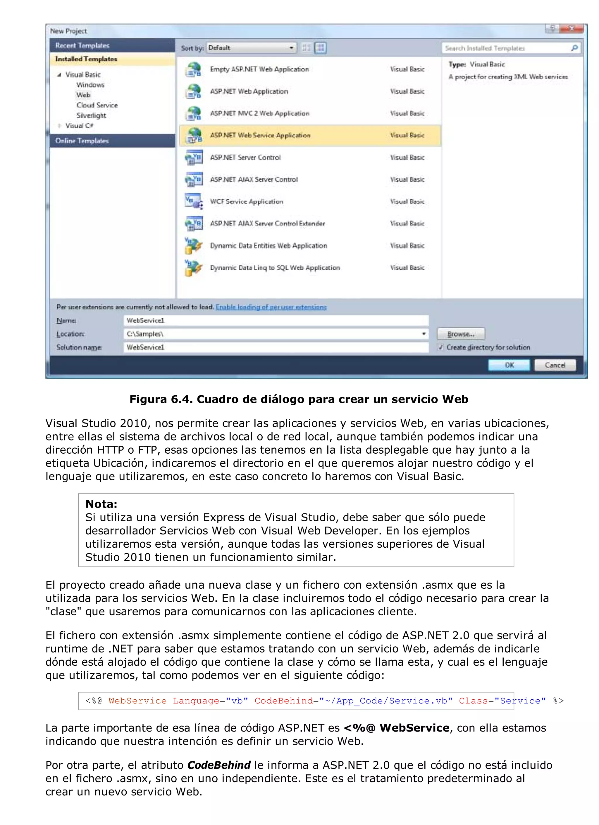 Figura 6.4. Cuadro de diálogo para crear un servicio Web

Visual Studio 2010, nos permite crear las aplicaciones y servicios Web, en varias ubicaciones,
entre ellas el sistema de archivos local o de red local, aunque también podemos indicar una
dirección HTTP o FTP, esas opciones las tenemos en la lista desplegable que hay junto a la
etiqueta Ubicación, indicaremos el directorio en el que queremos alojar nuestro código y el
lenguaje que utilizaremos, en este caso concreto lo haremos con Visual Basic.

       Nota:
       Si utiliza una versión Express de Visual Studio, debe saber que sólo puede
       desarrollador Servicios Web con Visual Web Developer. En los ejemplos
       utilizaremos esta versión, aunque todas las versiones superiores de Visual
       Studio 2010 tienen un funcionamiento similar.

El proyecto creado añade una nueva clase y un fichero con extensión .asmx que es la
utilizada para los servicios Web. En la clase incluiremos todo el código necesario para crear la
"clase" que usaremos para comunicarnos con las aplicaciones cliente.

El fichero con extensión .asmx simplemente contiene el código de ASP.NET 2.0 que servirá al
runtime de .NET para saber que estamos tratando con un servicio Web, además de indicarle
dónde está alojado el código que contiene la clase y cómo se llama esta, y cual es el lenguaje
que utilizaremos, tal como podemos ver en el siguiente código:

       <%@ WebService Language="vb" CodeBehind="~/App_Code/Service.vb" Class="Service" %>

La parte importante de esa línea de código ASP.NET es <%@ WebService, con ella estamos
indicando que nuestra intención es definir un servicio Web.

Por otra parte, el atributo CodeBehind le informa a ASP.NET 2.0 que el código no está incluido
en el fichero .asmx, sino en uno independiente. Este es el tratamiento predeterminado al
crear un nuevo servicio Web.
 