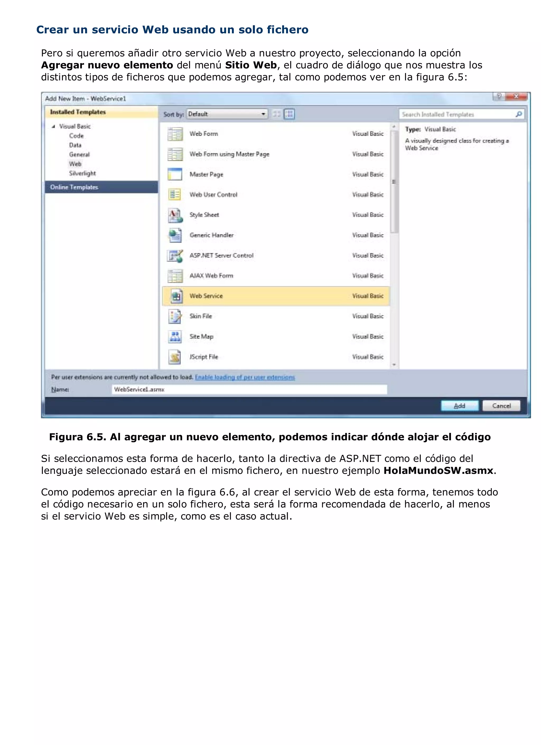 Crear un servicio Web usando un solo fichero

Pero si queremos añadir otro servicio Web a nuestro proyecto, seleccionando la opción
Agregar nuevo elemento del menú Sitio Web, el cuadro de diálogo que nos muestra los
distintos tipos de ficheros que podemos agregar, tal como podemos ver en la figura 6.5:




  Figura 6.5. Al agregar un nuevo elemento, podemos indicar dónde alojar el código

Si seleccionamos esta forma de hacerlo, tanto la directiva de ASP.NET como el código del
lenguaje seleccionado estará en el mismo fichero, en nuestro ejemplo HolaMundoSW.asmx.

Como podemos apreciar en la figura 6.6, al crear el servicio Web de esta forma, tenemos todo
el código necesario en un solo fichero, esta será la forma recomendada de hacerlo, al menos
si el servicio Web es simple, como es el caso actual.
 