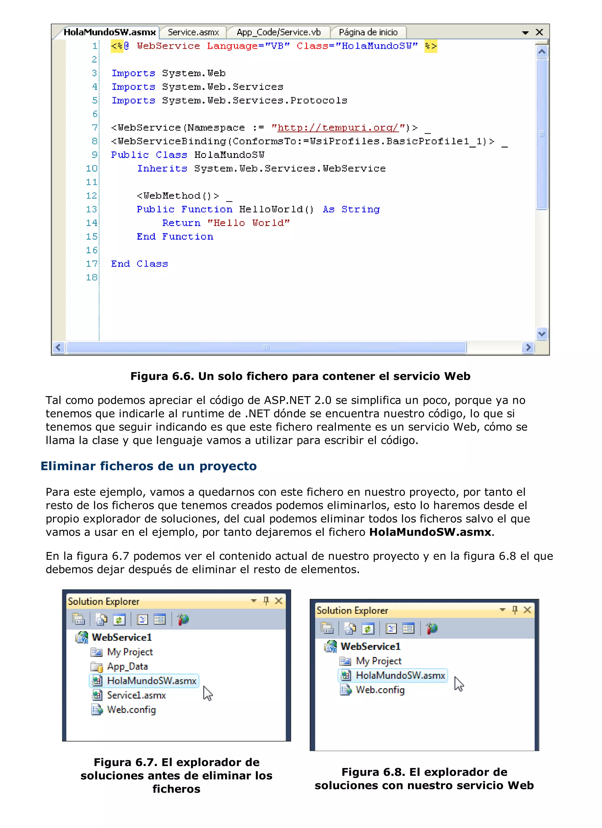 Figura 6.6. Un solo fichero para contener el servicio Web

Tal como podemos apreciar el código de ASP.NET 2.0 se simplifica un poco, porque ya no
tenemos que indicarle al runtime de .NET dónde se encuentra nuestro código, lo que si
tenemos que seguir indicando es que este fichero realmente es un servicio Web, cómo se
llama la clase y que lenguaje vamos a utilizar para escribir el código.

Eliminar ficheros de un proyecto

Para este ejemplo, vamos a quedarnos con este fichero en nuestro proyecto, por tanto el
resto de los ficheros que tenemos creados podemos eliminarlos, esto lo haremos desde el
propio explorador de soluciones, del cual podemos eliminar todos los ficheros salvo el que
vamos a usar en el ejemplo, por tanto dejaremos el fichero HolaMundoSW.asmx.

En la figura 6.7 podemos ver el contenido actual de nuestro proyecto y en la figura 6.8 el que
debemos dejar después de eliminar el resto de elementos.




        Figura 6.7. El explorador de
      soluciones antes de eliminar los               Figura 6.8. El explorador de
                  ficheros                       soluciones con nuestro servicio Web
 