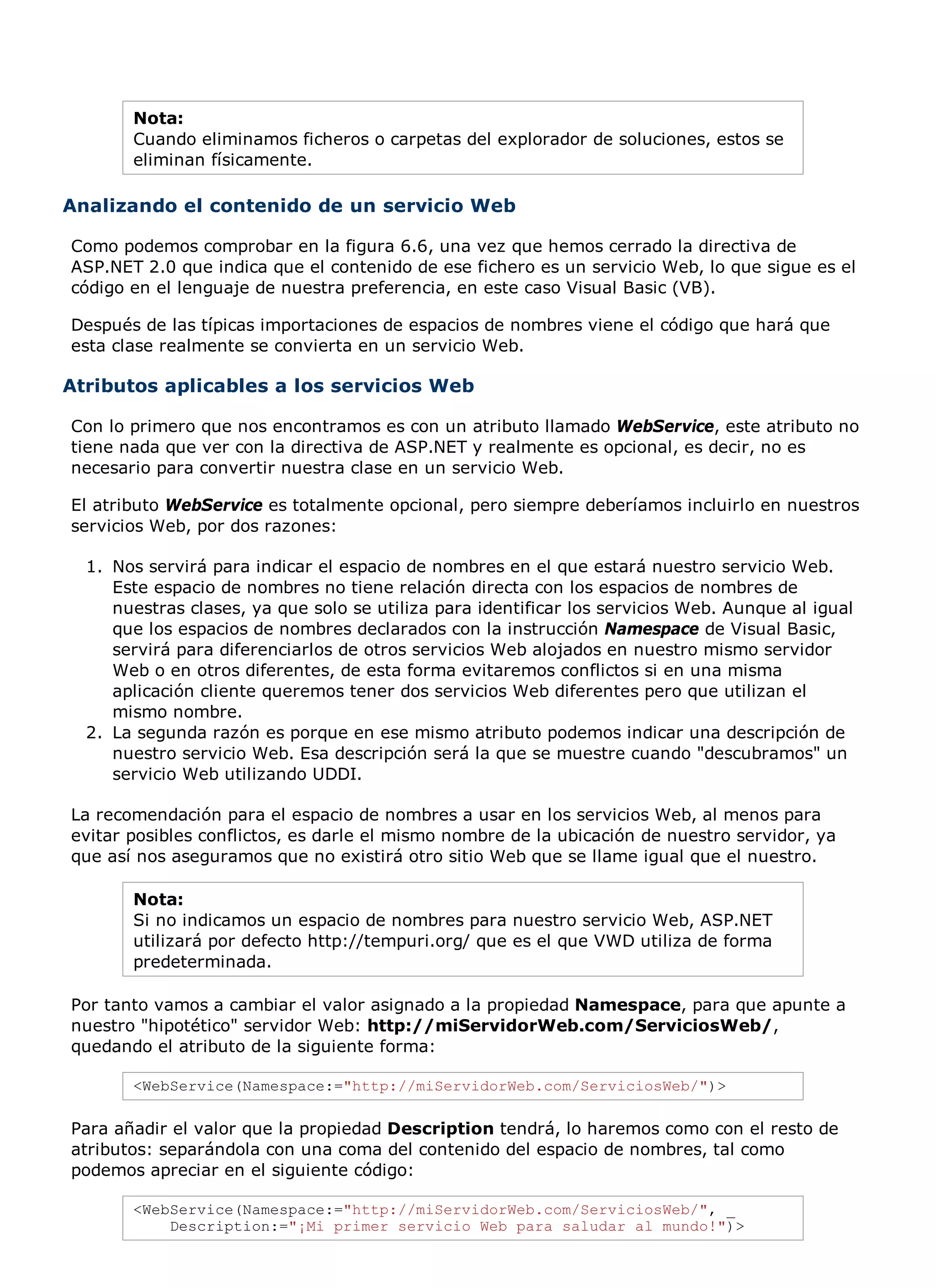 Nota:
       Cuando eliminamos ficheros o carpetas del explorador de soluciones, estos se
       eliminan físicamente.

Analizando el contenido de un servicio Web

Como podemos comprobar en la figura 6.6, una vez que hemos cerrado la directiva de
ASP.NET 2.0 que indica que el contenido de ese fichero es un servicio Web, lo que sigue es el
código en el lenguaje de nuestra preferencia, en este caso Visual Basic (VB).

Después de las típicas importaciones de espacios de nombres viene el código que hará que
esta clase realmente se convierta en un servicio Web.

Atributos aplicables a los servicios Web

Con lo primero que nos encontramos es con un atributo llamado WebService, este atributo no
tiene nada que ver con la directiva de ASP.NET y realmente es opcional, es decir, no es
necesario para convertir nuestra clase en un servicio Web.

El atributo WebService es totalmente opcional, pero siempre deberíamos incluirlo en nuestros
servicios Web, por dos razones:

  1. Nos servirá para indicar el espacio de nombres en el que estará nuestro servicio Web.
     Este espacio de nombres no tiene relación directa con los espacios de nombres de
     nuestras clases, ya que solo se utiliza para identificar los servicios Web. Aunque al igual
     que los espacios de nombres declarados con la instrucción Namespace de Visual Basic,
     servirá para diferenciarlos de otros servicios Web alojados en nuestro mismo servidor
     Web o en otros diferentes, de esta forma evitaremos conflictos si en una misma
     aplicación cliente queremos tener dos servicios Web diferentes pero que utilizan el
     mismo nombre.
  2. La segunda razón es porque en ese mismo atributo podemos indicar una descripción de
     nuestro servicio Web. Esa descripción será la que se muestre cuando "descubramos" un
     servicio Web utilizando UDDI.

La recomendación para el espacio de nombres a usar en los servicios Web, al menos para
evitar posibles conflictos, es darle el mismo nombre de la ubicación de nuestro servidor, ya
que así nos aseguramos que no existirá otro sitio Web que se llame igual que el nuestro.

       Nota:
       Si no indicamos un espacio de nombres para nuestro servicio Web, ASP.NET
       utilizará por defecto http://tempuri.org/ que es el que VWD utiliza de forma
       predeterminada.

Por tanto vamos a cambiar el valor asignado a la propiedad Namespace, para que apunte a
nuestro "hipotético" servidor Web: http://miServidorWeb.com/ServiciosWeb/,
quedando el atributo de la siguiente forma:

       <WebService(Namespace:="http://miServidorWeb.com/ServiciosWeb/")>

Para añadir el valor que la propiedad Description tendrá, lo haremos como con el resto de
atributos: separándola con una coma del contenido del espacio de nombres, tal como
podemos apreciar en el siguiente código:

       <WebService(Namespace:="http://miServidorWeb.com/ServiciosWeb/", _
           Description:="¡Mi primer servicio Web para saludar al mundo!")>
 