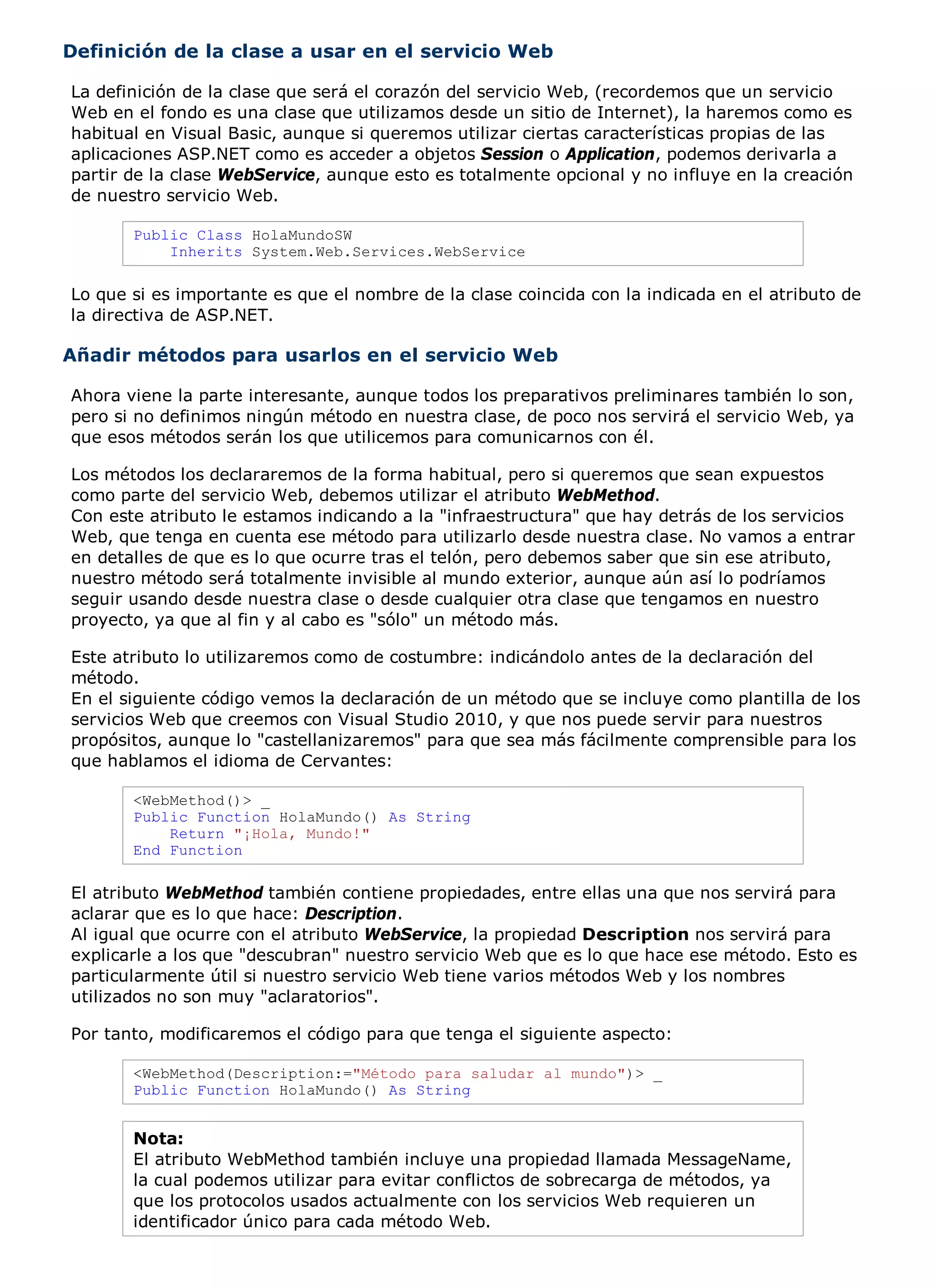 Definición de la clase a usar en el servicio Web

La definición de la clase que será el corazón del servicio Web, (recordemos que un servicio
Web en el fondo es una clase que utilizamos desde un sitio de Internet), la haremos como es
habitual en Visual Basic, aunque si queremos utilizar ciertas características propias de las
aplicaciones ASP.NET como es acceder a objetos Session o Application, podemos derivarla a
partir de la clase WebService, aunque esto es totalmente opcional y no influye en la creación
de nuestro servicio Web.

       Public Class HolaMundoSW
           Inherits System.Web.Services.WebService

Lo que si es importante es que el nombre de la clase coincida con la indicada en el atributo de
la directiva de ASP.NET.

Añadir métodos para usarlos en el servicio Web

Ahora viene la parte interesante, aunque todos los preparativos preliminares también lo son,
pero si no definimos ningún método en nuestra clase, de poco nos servirá el servicio Web, ya
que esos métodos serán los que utilicemos para comunicarnos con él.

Los métodos los declararemos de la forma habitual, pero si queremos que sean expuestos
como parte del servicio Web, debemos utilizar el atributo WebMethod.
Con este atributo le estamos indicando a la "infraestructura" que hay detrás de los servicios
Web, que tenga en cuenta ese método para utilizarlo desde nuestra clase. No vamos a entrar
en detalles de que es lo que ocurre tras el telón, pero debemos saber que sin ese atributo,
nuestro método será totalmente invisible al mundo exterior, aunque aún así lo podríamos
seguir usando desde nuestra clase o desde cualquier otra clase que tengamos en nuestro
proyecto, ya que al fin y al cabo es "sólo" un método más.

Este atributo lo utilizaremos como de costumbre: indicándolo antes de la declaración del
método.
En el siguiente código vemos la declaración de un método que se incluye como plantilla de los
servicios Web que creemos con Visual Studio 2010, y que nos puede servir para nuestros
propósitos, aunque lo "castellanizaremos" para que sea más fácilmente comprensible para los
que hablamos el idioma de Cervantes:

       <WebMethod()> _
       Public Function HolaMundo() As String
           Return "¡Hola, Mundo!"
       End Function

El atributo WebMethod también contiene propiedades, entre ellas una que nos servirá para
aclarar que es lo que hace: Description.
Al igual que ocurre con el atributo WebService, la propiedad Description nos servirá para
explicarle a los que "descubran" nuestro servicio Web que es lo que hace ese método. Esto es
particularmente útil si nuestro servicio Web tiene varios métodos Web y los nombres
utilizados no son muy "aclaratorios".

Por tanto, modificaremos el código para que tenga el siguiente aspecto:

       <WebMethod(Description:="Método para saludar al mundo")> _
       Public Function HolaMundo() As String


       Nota:
       El atributo WebMethod también incluye una propiedad llamada MessageName,
       la cual podemos utilizar para evitar conflictos de sobrecarga de métodos, ya
       que los protocolos usados actualmente con los servicios Web requieren un
       identificador único para cada método Web.
 