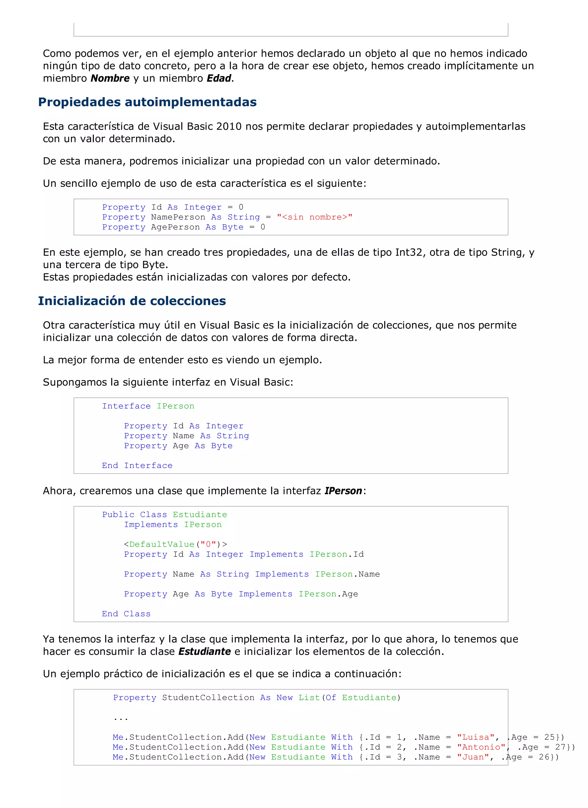 Como podemos ver, en el ejemplo anterior hemos declarado un objeto al que no hemos indicado
ningún tipo de dato concreto, pero a la hora de crear ese objeto, hemos creado implícitamente un
miembro Nombre y un miembro Edad.

Propiedades autoimplementadas
Esta característica de Visual Basic 2010 nos permite declarar propiedades y autoimplementarlas
con un valor determinado.

De esta manera, podremos inicializar una propiedad con un valor determinado.

Un sencillo ejemplo de uso de esta característica es el siguiente:

            Property Id As Integer = 0
            Property NamePerson As String = "<sin nombre>"
            Property AgePerson As Byte = 0

En este ejemplo, se han creado tres propiedades, una de ellas de tipo Int32, otra de tipo String, y
una tercera de tipo Byte.
Estas propiedades están inicializadas con valores por defecto.

Inicialización de colecciones
Otra característica muy útil en Visual Basic es la inicialización de colecciones, que nos permite
inicializar una colección de datos con valores de forma directa.

La mejor forma de entender esto es viendo un ejemplo.

Supongamos la siguiente interfaz en Visual Basic:

            Interface IPerson

                Property Id As Integer
                Property Name As String
                Property Age As Byte

            End Interface

Ahora, crearemos una clase que implemente la interfaz IPerson:

            Public Class Estudiante
                Implements IPerson

                <DefaultValue("0")>
                Property Id As Integer Implements IPerson.Id

                Property Name As String Implements IPerson.Name

                Property Age As Byte Implements IPerson.Age

            End Class

Ya tenemos la interfaz y la clase que implementa la interfaz, por lo que ahora, lo tenemos que
hacer es consumir la clase Estudiante e inicializar los elementos de la colección.

Un ejemplo práctico de inicialización es el que se indica a continuación:

              Property StudentCollection As New List(Of Estudiante)

              ...

              Me.StudentCollection.Add(New Estudiante With {.Id = 1, .Name = "Luisa", .Age = 25})
              Me.StudentCollection.Add(New Estudiante With {.Id = 2, .Name = "Antonio", .Age = 27})
              Me.StudentCollection.Add(New Estudiante With {.Id = 3, .Name = "Juan", .Age = 26})
 