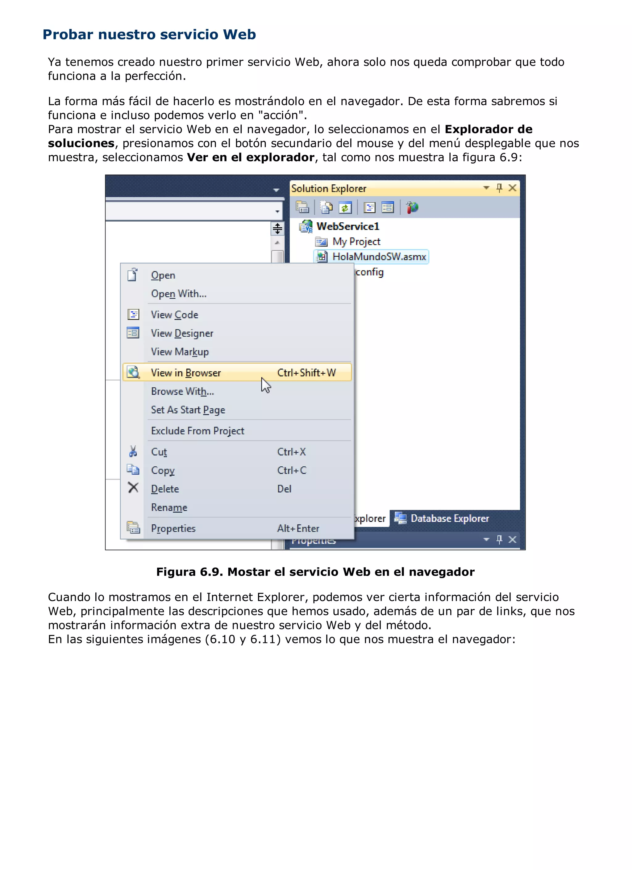 Probar nuestro servicio Web
Ya tenemos creado nuestro primer servicio Web, ahora solo nos queda comprobar que todo
funciona a la perfección.

La forma más fácil de hacerlo es mostrándolo en el navegador. De esta forma sabremos si
funciona e incluso podemos verlo en "acción".
Para mostrar el servicio Web en el navegador, lo seleccionamos en el Explorador de
soluciones, presionamos con el botón secundario del mouse y del menú desplegable que nos
muestra, seleccionamos Ver en el explorador, tal como nos muestra la figura 6.9:




                  Figura 6.9. Mostar el servicio Web en el navegador

Cuando lo mostramos en el Internet Explorer, podemos ver cierta información del servicio
Web, principalmente las descripciones que hemos usado, además de un par de links, que nos
mostrarán información extra de nuestro servicio Web y del método.
En las siguientes imágenes (6.10 y 6.11) vemos lo que nos muestra el navegador:
 