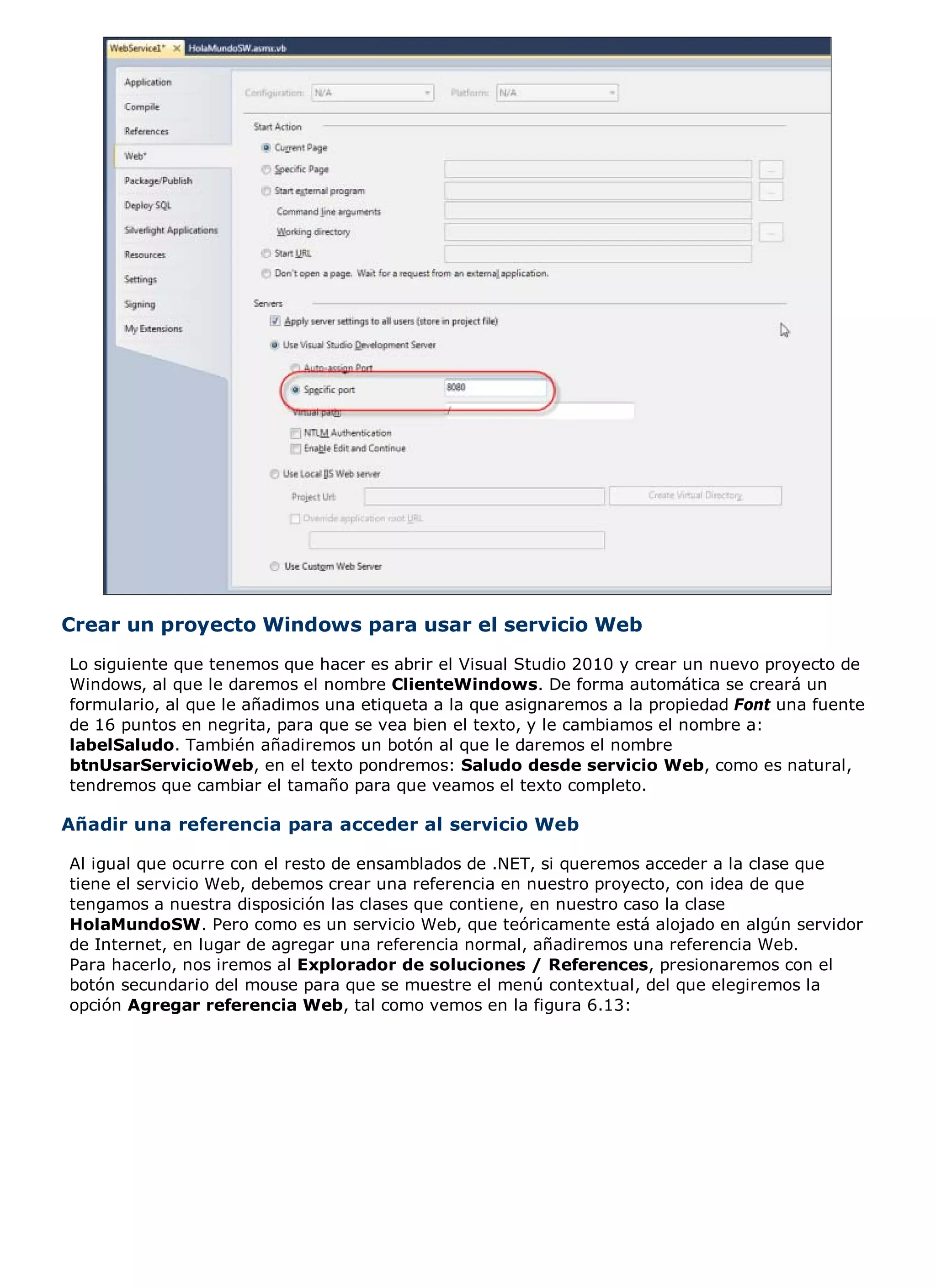 Crear un proyecto Windows para usar el servicio Web
Lo siguiente que tenemos que hacer es abrir el Visual Studio 2010 y crear un nuevo proyecto de
Windows, al que le daremos el nombre ClienteWindows. De forma automática se creará un
formulario, al que le añadimos una etiqueta a la que asignaremos a la propiedad Font una fuente
de 16 puntos en negrita, para que se vea bien el texto, y le cambiamos el nombre a:
labelSaludo. También añadiremos un botón al que le daremos el nombre
btnUsarServicioWeb, en el texto pondremos: Saludo desde servicio Web, como es natural,
tendremos que cambiar el tamaño para que veamos el texto completo.

Añadir una referencia para acceder al servicio Web

Al igual que ocurre con el resto de ensamblados de .NET, si queremos acceder a la clase que
tiene el servicio Web, debemos crear una referencia en nuestro proyecto, con idea de que
tengamos a nuestra disposición las clases que contiene, en nuestro caso la clase
HolaMundoSW. Pero como es un servicio Web, que teóricamente está alojado en algún servidor
de Internet, en lugar de agregar una referencia normal, añadiremos una referencia Web.
Para hacerlo, nos iremos al Explorador de soluciones / References, presionaremos con el
botón secundario del mouse para que se muestre el menú contextual, del que elegiremos la
opción Agregar referencia Web, tal como vemos en la figura 6.13:
 