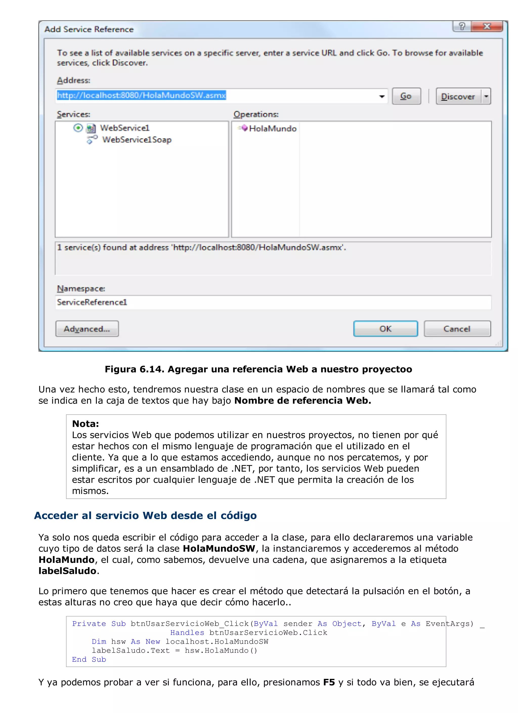 Figura 6.14. Agregar una referencia Web a nuestro proyectoo

Una vez hecho esto, tendremos nuestra clase en un espacio de nombres que se llamará tal como
se indica en la caja de textos que hay bajo Nombre de referencia Web.

       Nota:
       Los servicios Web que podemos utilizar en nuestros proyectos, no tienen por qué
       estar hechos con el mismo lenguaje de programación que el utilizado en el
       cliente. Ya que a lo que estamos accediendo, aunque no nos percatemos, y por
       simplificar, es a un ensamblado de .NET, por tanto, los servicios Web pueden
       estar escritos por cualquier lenguaje de .NET que permita la creación de los
       mismos.

Acceder al servicio Web desde el código

Ya solo nos queda escribir el código para acceder a la clase, para ello declararemos una variable
cuyo tipo de datos será la clase HolaMundoSW, la instanciaremos y accederemos al método
HolaMundo, el cual, como sabemos, devuelve una cadena, que asignaremos a la etiqueta
labelSaludo.

Lo primero que tenemos que hacer es crear el método que detectará la pulsación en el botón, a
estas alturas no creo que haya que decir cómo hacerlo..

       Private Sub btnUsarServicioWeb_Click(ByVal sender As Object, ByVal e As EventArgs) _
                           Handles btnUsarServicioWeb.Click
           Dim hsw As New localhost.HolaMundoSW
           labelSaludo.Text = hsw.HolaMundo()
       End Sub

Y ya podemos probar a ver si funciona, para ello, presionamos F5 y si todo va bien, se ejecutará
 