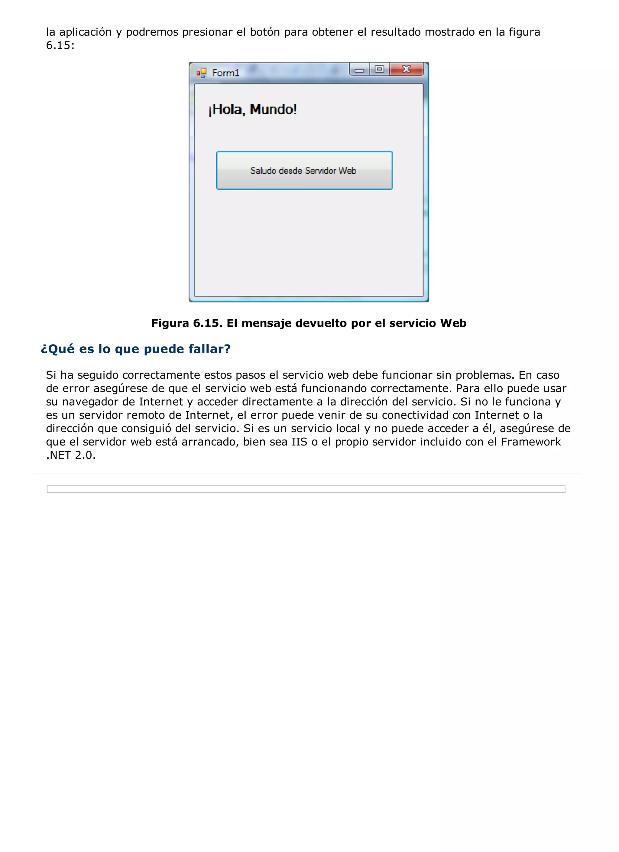 la aplicación y podremos presionar el botón para obtener el resultado mostrado en la figura
6.15:




                   Figura 6.15. El mensaje devuelto por el servicio Web

¿Qué es lo que puede fallar?

Si ha seguido correctamente estos pasos el servicio web debe funcionar sin problemas. En caso
de error asegúrese de que el servicio web está funcionando correctamente. Para ello puede usar
su navegador de Internet y acceder directamente a la dirección del servicio. Si no le funciona y
es un servidor remoto de Internet, el error puede venir de su conectividad con Internet o la
dirección que consiguió del servicio. Si es un servicio local y no puede acceder a él, asegúrese de
que el servidor web está arrancado, bien sea IIS o el propio servidor incluido con el Framework
.NET 2.0.
 