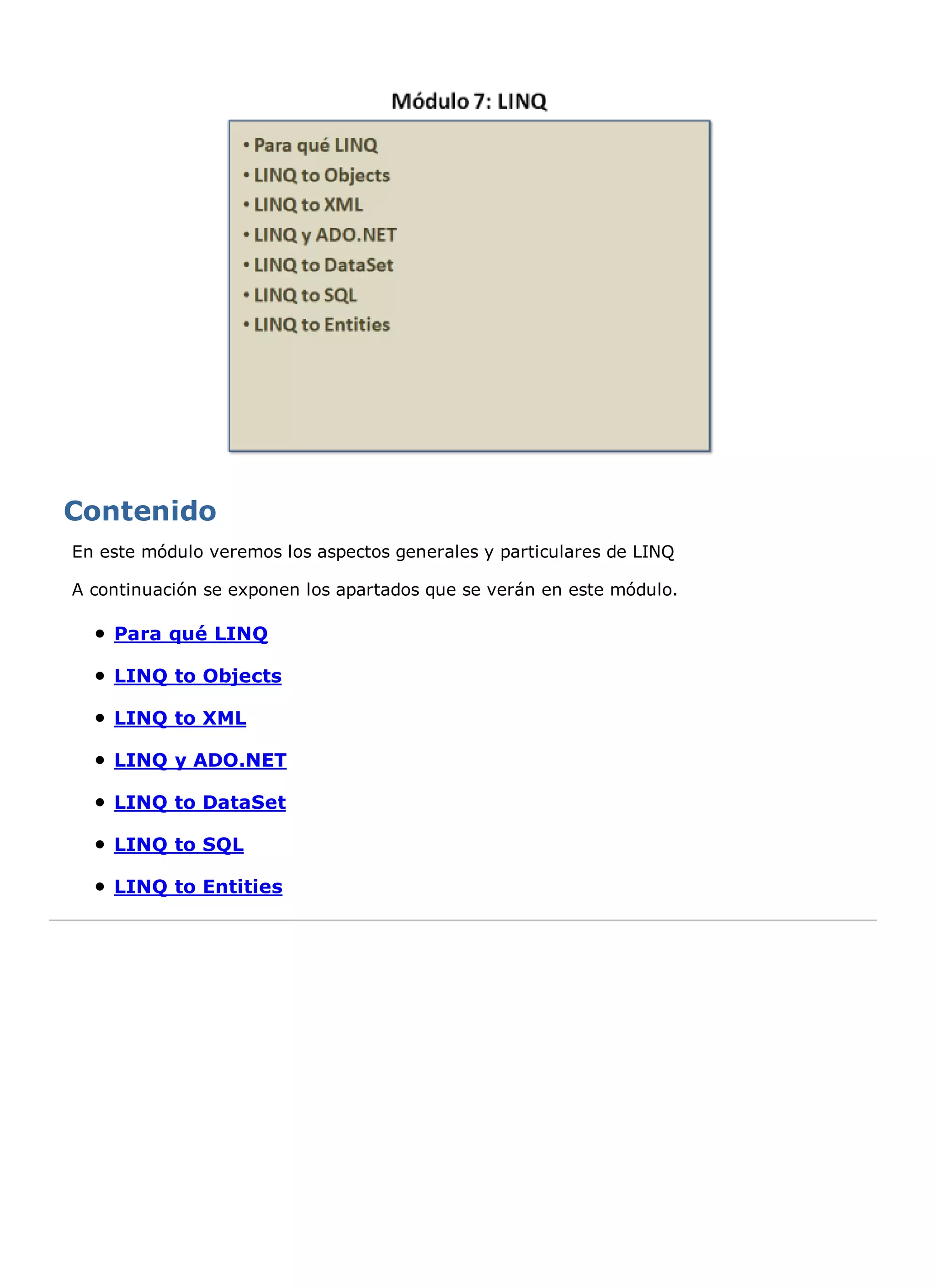 En este módulo veremos los aspectos generales y particulares de LINQ

A continuación se exponen los apartados que se verán en este módulo.

    Para qué LINQ

    LINQ to Objects

    LINQ to XML

    LINQ y ADO.NET

    LINQ to DataSet

    LINQ to SQL

    LINQ to Entities
 