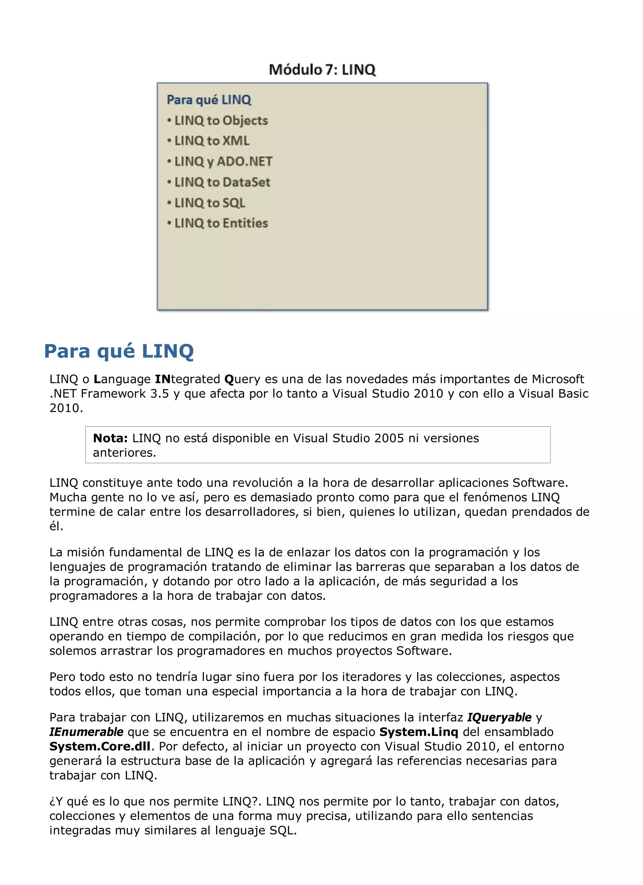 LINQ o Language INtegrated Query es una de las novedades más importantes de Microsoft
.NET Framework 3.5 y que afecta por lo tanto a Visual Studio 2010 y con ello a Visual Basic
2010.

       Nota: LINQ no está disponible en Visual Studio 2005 ni versiones
       anteriores.

LINQ constituye ante todo una revolución a la hora de desarrollar aplicaciones Software.
Mucha gente no lo ve así, pero es demasiado pronto como para que el fenómenos LINQ
termine de calar entre los desarrolladores, si bien, quienes lo utilizan, quedan prendados de
él.

La misión fundamental de LINQ es la de enlazar los datos con la programación y los
lenguajes de programación tratando de eliminar las barreras que separaban a los datos de
la programación, y dotando por otro lado a la aplicación, de más seguridad a los
programadores a la hora de trabajar con datos.

LINQ entre otras cosas, nos permite comprobar los tipos de datos con los que estamos
operando en tiempo de compilación, por lo que reducimos en gran medida los riesgos que
solemos arrastrar los programadores en muchos proyectos Software.

Pero todo esto no tendría lugar sino fuera por los iteradores y las colecciones, aspectos
todos ellos, que toman una especial importancia a la hora de trabajar con LINQ.

Para trabajar con LINQ, utilizaremos en muchas situaciones la interfaz IQueryable y
IEnumerable que se encuentra en el nombre de espacio System.Linq del ensamblado
System.Core.dll. Por defecto, al iniciar un proyecto con Visual Studio 2010, el entorno
generará la estructura base de la aplicación y agregará las referencias necesarias para
trabajar con LINQ.

¿Y qué es lo que nos permite LINQ?. LINQ nos permite por lo tanto, trabajar con datos,
colecciones y elementos de una forma muy precisa, utilizando para ello sentencias
integradas muy similares al lenguaje SQL.
 