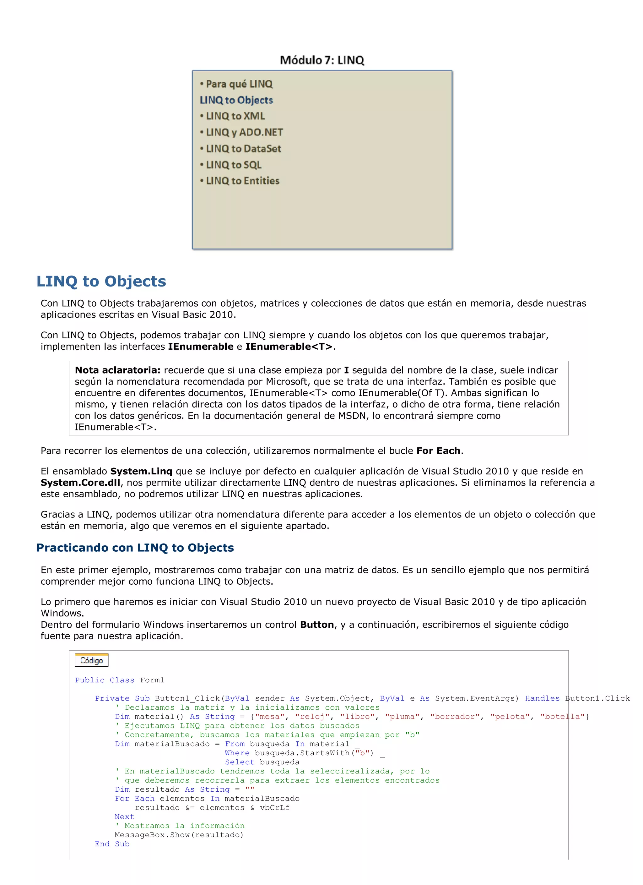 LINQ to Objects
Con LINQ to Objects trabajaremos con objetos, matrices y colecciones de datos que están en memoria, desde nuestras
aplicaciones escritas en Visual Basic 2010.

Con LINQ to Objects, podemos trabajar con LINQ siempre y cuando los objetos con los que queremos trabajar,
implementen las interfaces IEnumerable e IEnumerable<T>.

       Nota aclaratoria: recuerde que si una clase empieza por I seguida del nombre de la clase, suele indicar
       según la nomenclatura recomendada por Microsoft, que se trata de una interfaz. También es posible que
       encuentre en diferentes documentos, IEnumerable<T> como IEnumerable(Of T). Ambas significan lo
       mismo, y tienen relación directa con los datos tipados de la interfaz, o dicho de otra forma, tiene relación
       con los datos genéricos. En la documentación general de MSDN, lo encontrará siempre como
       IEnumerable<T>.

Para recorrer los elementos de una colección, utilizaremos normalmente el bucle For Each.

El ensamblado System.Linq que se incluye por defecto en cualquier aplicación de Visual Studio 2010 y que reside en
System.Core.dll, nos permite utilizar directamente LINQ dentro de nuestras aplicaciones. Si eliminamos la referencia a
este ensamblado, no podremos utilizar LINQ en nuestras aplicaciones.

Gracias a LINQ, podemos utilizar otra nomenclatura diferente para acceder a los elementos de un objeto o colección que
están en memoria, algo que veremos en el siguiente apartado.

Practicando con LINQ to Objects
En este primer ejemplo, mostraremos como trabajar con una matriz de datos. Es un sencillo ejemplo que nos permitirá
comprender mejor como funciona LINQ to Objects.

Lo primero que haremos es iniciar con Visual Studio 2010 un nuevo proyecto de Visual Basic 2010 y de tipo aplicación
Windows.
Dentro del formulario Windows insertaremos un control Button, y a continuación, escribiremos el siguiente código
fuente para nuestra aplicación.



       Public Class Form1

           Private Sub Button1_Click(ByVal sender As System.Object, ByVal e As System.EventArgs) Handles Button1.Click
               ' Declaramos la matriz y la inicializamos con valores
               Dim material() As String = {"mesa", "reloj", "libro", "pluma", "borrador", "pelota", "botella"}
               ' Ejecutamos LINQ para obtener los datos buscados
               ' Concretamente, buscamos los materiales que empiezan por "b"
               Dim materialBuscado = From busqueda In material _
                                      Where busqueda.StartsWith("b") _
                                      Select busqueda
               ' En materialBuscado tendremos toda la seleccirealizada, por lo
               ' que deberemos recorrerla para extraer los elementos encontrados
               Dim resultado As String = ""
               For Each elementos In materialBuscado
                    resultado &= elementos & vbCrLf
               Next
               ' Mostramos la información
               MessageBox.Show(resultado)
           End Sub
 