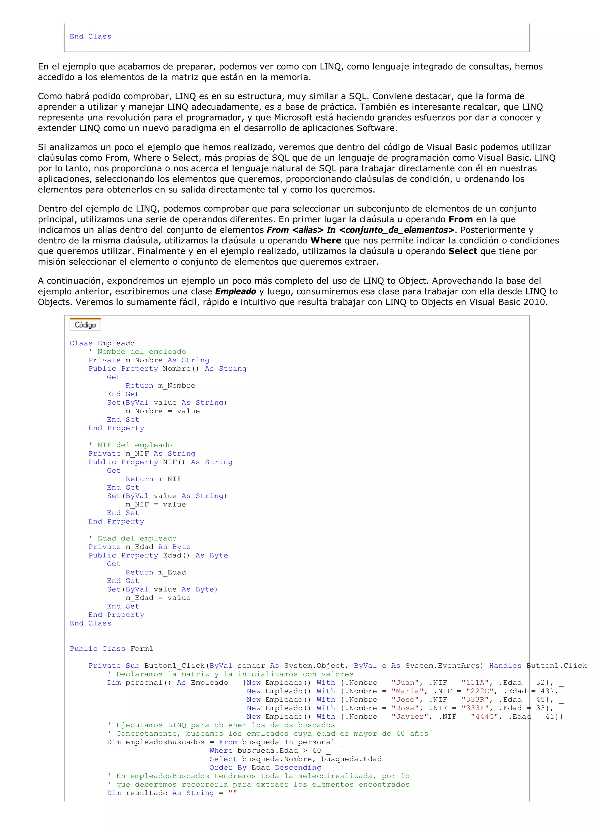 End Class



En el ejemplo que acabamos de preparar, podemos ver como con LINQ, como lenguaje integrado de consultas, hemos
accedido a los elementos de la matriz que están en la memoria.

Como habrá podido comprobar, LINQ es en su estructura, muy similar a SQL. Conviene destacar, que la forma de
aprender a utilizar y manejar LINQ adecuadamente, es a base de práctica. También es interesante recalcar, que LINQ
representa una revolución para el programador, y que Microsoft está haciendo grandes esfuerzos por dar a conocer y
extender LINQ como un nuevo paradigma en el desarrollo de aplicaciones Software.

Si analizamos un poco el ejemplo que hemos realizado, veremos que dentro del código de Visual Basic podemos utilizar
claúsulas como From, Where o Select, más propias de SQL que de un lenguaje de programación como Visual Basic. LINQ
por lo tanto, nos proporciona o nos acerca el lenguaje natural de SQL para trabajar directamente con él en nuestras
aplicaciones, seleccionando los elementos que queremos, proporcionando claúsulas de condición, u ordenando los
elementos para obtenerlos en su salida directamente tal y como los queremos.

Dentro del ejemplo de LINQ, podemos comprobar que para seleccionar un subconjunto de elementos de un conjunto
principal, utilizamos una serie de operandos diferentes. En primer lugar la claúsula u operando From en la que
indicamos un alias dentro del conjunto de elementos From <alias> In <conjunto_de_elementos>. Posteriormente y
dentro de la misma claúsula, utilizamos la claúsula u operando Where que nos permite indicar la condición o condiciones
que queremos utilizar. Finalmente y en el ejemplo realizado, utilizamos la claúsula u operando Select que tiene por
misión seleccionar el elemento o conjunto de elementos que queremos extraer.

A continuación, expondremos un ejemplo un poco más completo del uso de LINQ to Object. Aprovechando la base del
ejemplo anterior, escribiremos una clase Empleado y luego, consumiremos esa clase para trabajar con ella desde LINQ to
Objects. Veremos lo sumamente fácil, rápido e intuitivo que resulta trabajar con LINQ to Objects en Visual Basic 2010.



       Class Empleado
           ' Nombre del empleado
           Private m_Nombre As String
           Public Property Nombre() As String
               Get
                   Return m_Nombre
               End Get
               Set(ByVal value As String)
                   m_Nombre = value
               End Set
           End Property

           ' NIF del empleado
           Private m_NIF As String
           Public Property NIF() As String
               Get
                   Return m_NIF
               End Get
               Set(ByVal value As String)
                   m_NIF = value
               End Set
           End Property

           ' Edad del empleado
           Private m_Edad As Byte
           Public Property Edad() As Byte
               Get
                   Return m_Edad
               End Get
               Set(ByVal value As Byte)
                   m_Edad = value
               End Set
           End Property
       End Class


       Public Class Form1

           Private Sub Button1_Click(ByVal sender As System.Object, ByVal e As System.EventArgs) Handles Button1.Click
               ' Declaramos la matriz y la inicializamos con valores
               Dim personal() As Empleado = {New Empleado() With {.Nombre = "Juan", .NIF = "111A", .Edad = 32}, _
                                             New Empleado() With {.Nombre = "María", .NIF = "222C", .Edad = 43}, _
                                             New Empleado() With {.Nombre = "José", .NIF = "333R", .Edad = 45}, _
                                             New Empleado() With {.Nombre = "Rosa", .NIF = "333F", .Edad = 33}, _
                                             New Empleado() With {.Nombre = "Javier", .NIF = "444G", .Edad = 41}}
               ' Ejecutamos LINQ para obtener los datos buscados
               ' Concretamente, buscamos los empleados cuya edad es mayor de 40 años
               Dim empleadosBuscados = From busqueda In personal _
                                     Where busqueda.Edad > 40 _
                                     Select busqueda.Nombre, busqueda.Edad _
                                     Order By Edad Descending
               ' En empleadosBuscados tendremos toda la seleccirealizada, por lo
               ' que deberemos recorrerla para extraer los elementos encontrados
               Dim resultado As String = ""
 