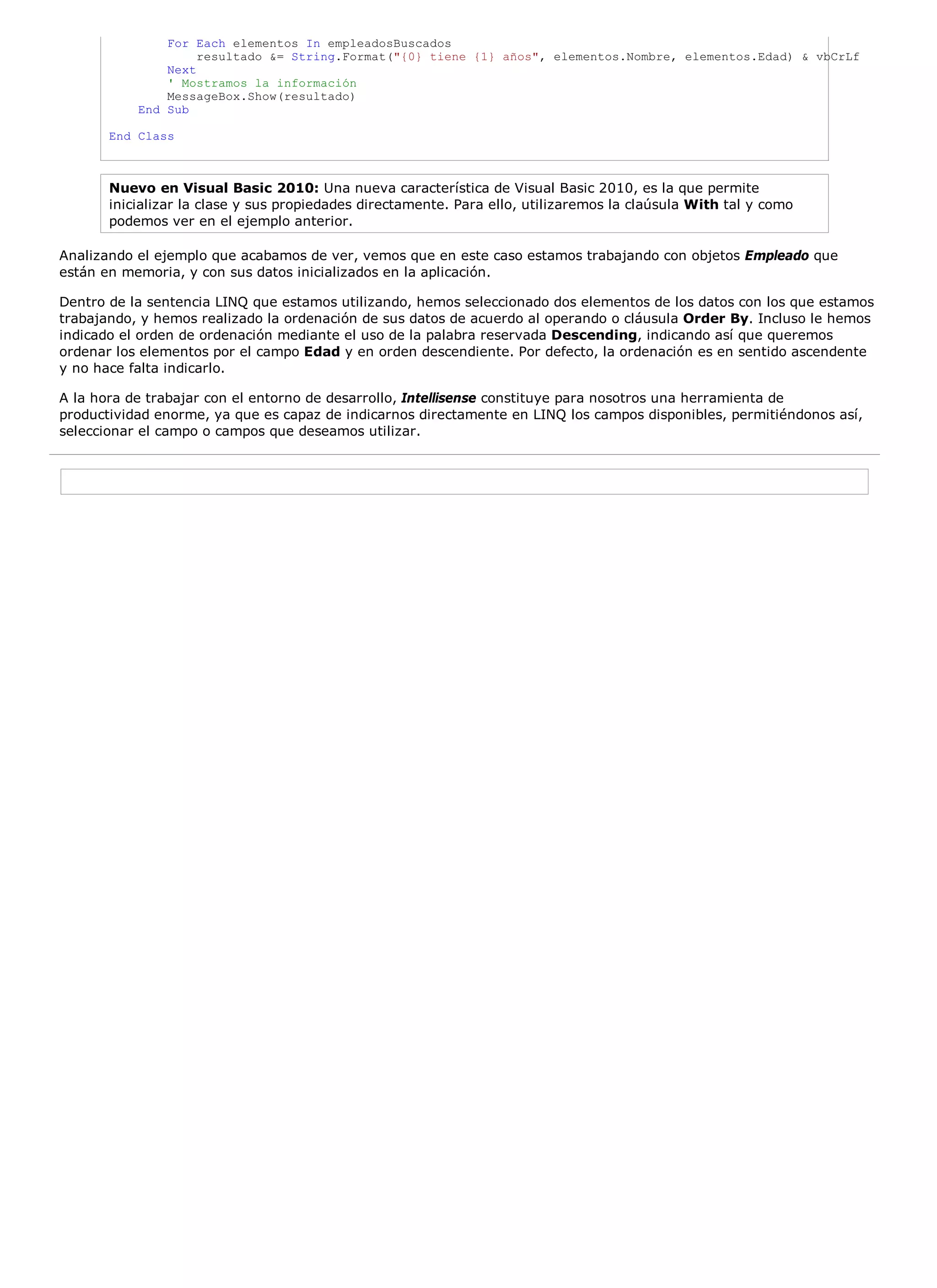 For Each elementos In empleadosBuscados
                    resultado &= String.Format("{0} tiene {1} años", elementos.Nombre, elementos.Edad) & vbCrLf
               Next
               ' Mostramos la información
               MessageBox.Show(resultado)
           End Sub

       End Class



       Nuevo en Visual Basic 2010: Una nueva característica de Visual Basic 2010, es la que permite
       inicializar la clase y sus propiedades directamente. Para ello, utilizaremos la claúsula With tal y como
       podemos ver en el ejemplo anterior.

Analizando el ejemplo que acabamos de ver, vemos que en este caso estamos trabajando con objetos Empleado que
están en memoria, y con sus datos inicializados en la aplicación.

Dentro de la sentencia LINQ que estamos utilizando, hemos seleccionado dos elementos de los datos con los que estamos
trabajando, y hemos realizado la ordenación de sus datos de acuerdo al operando o cláusula Order By. Incluso le hemos
indicado el orden de ordenación mediante el uso de la palabra reservada Descending, indicando así que queremos
ordenar los elementos por el campo Edad y en orden descendiente. Por defecto, la ordenación es en sentido ascendente
y no hace falta indicarlo.

A la hora de trabajar con el entorno de desarrollo, Intellisense constituye para nosotros una herramienta de
productividad enorme, ya que es capaz de indicarnos directamente en LINQ los campos disponibles, permitiéndonos así,
seleccionar el campo o campos que deseamos utilizar.
 