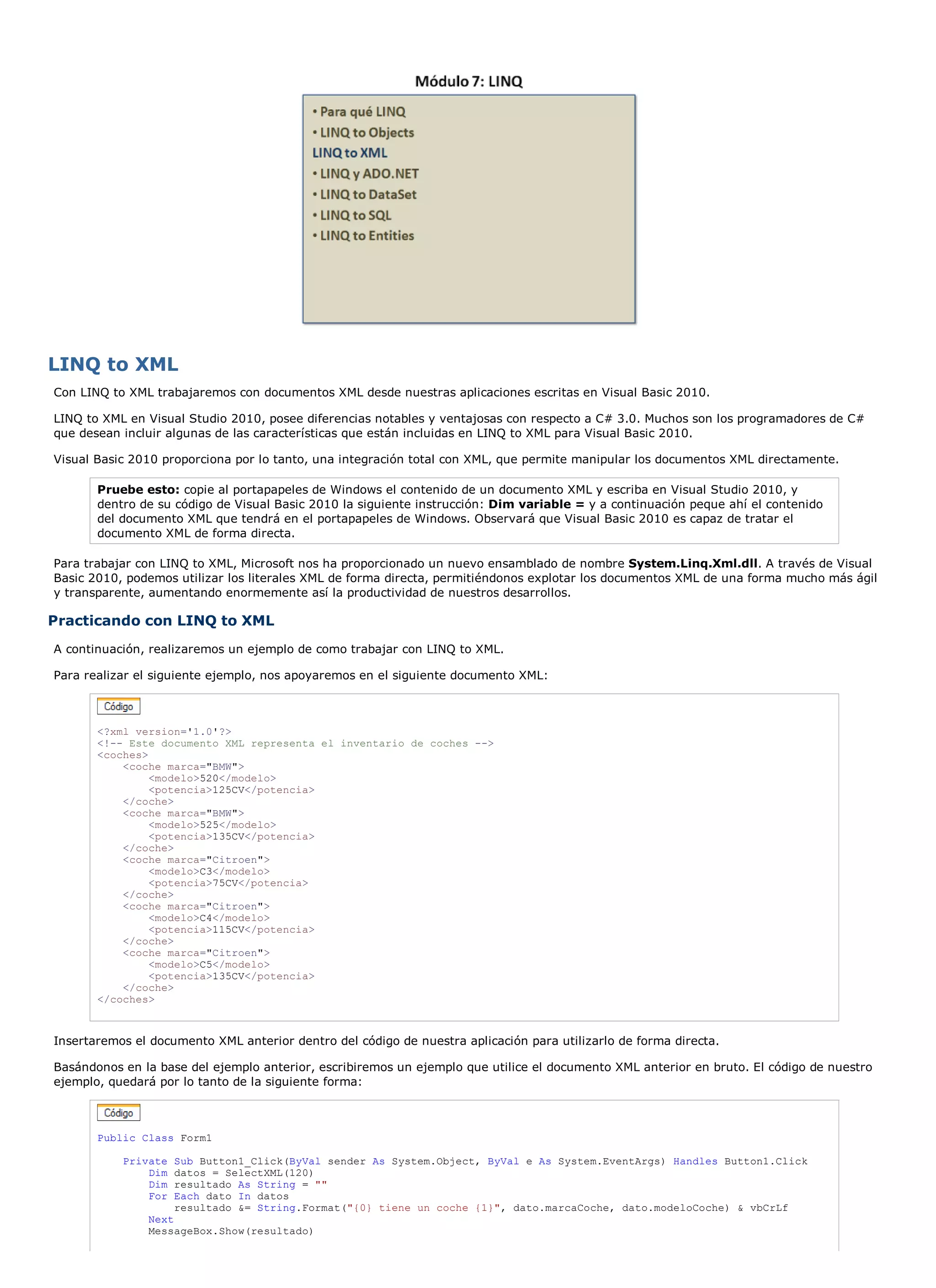 LINQ to XML
Con LINQ to XML trabajaremos con documentos XML desde nuestras aplicaciones escritas en Visual Basic 2010.

LINQ to XML en Visual Studio 2010, posee diferencias notables y ventajosas con respecto a C# 3.0. Muchos son los programadores de C#
que desean incluir algunas de las características que están incluidas en LINQ to XML para Visual Basic 2010.

Visual Basic 2010 proporciona por lo tanto, una integración total con XML, que permite manipular los documentos XML directamente.

       Pruebe esto: copie al portapapeles de Windows el contenido de un documento XML y escriba en Visual Studio 2010, y
       dentro de su código de Visual Basic 2010 la siguiente instrucción: Dim variable = y a continuación peque ahí el contenido
       del documento XML que tendrá en el portapapeles de Windows. Observará que Visual Basic 2010 es capaz de tratar el
       documento XML de forma directa.

Para trabajar con LINQ to XML, Microsoft nos ha proporcionado un nuevo ensamblado de nombre System.Linq.Xml.dll. A través de Visual
Basic 2010, podemos utilizar los literales XML de forma directa, permitiéndonos explotar los documentos XML de una forma mucho más ágil
y transparente, aumentando enormemente así la productividad de nuestros desarrollos.

Practicando con LINQ to XML
A continuación, realizaremos un ejemplo de como trabajar con LINQ to XML.

Para realizar el siguiente ejemplo, nos apoyaremos en el siguiente documento XML:



       <?xml version='1.0'?>
       <!-- Este documento XML representa el inventario de coches -->
       <coches>
           <coche marca="BMW">
                <modelo>520</modelo>
                <potencia>125CV</potencia>
           </coche>
           <coche marca="BMW">
                <modelo>525</modelo>
                <potencia>135CV</potencia>
           </coche>
           <coche marca="Citroen">
                <modelo>C3</modelo>
                <potencia>75CV</potencia>
           </coche>
           <coche marca="Citroen">
                <modelo>C4</modelo>
                <potencia>115CV</potencia>
           </coche>
           <coche marca="Citroen">
                <modelo>C5</modelo>
                <potencia>135CV</potencia>
           </coche>
       </coches>



Insertaremos el documento XML anterior dentro del código de nuestra aplicación para utilizarlo de forma directa.

Basándonos en la base del ejemplo anterior, escribiremos un ejemplo que utilice el documento XML anterior en bruto. El código de nuestro
ejemplo, quedará por lo tanto de la siguiente forma:



       Public Class Form1

           Private   Sub Button1_Click(ByVal sender As System.Object, ByVal e As System.EventArgs) Handles Button1.Click
               Dim   datos = SelectXML(120)
               Dim   resultado As String = ""
               For   Each dato In datos
                     resultado &= String.Format("{0} tiene un coche {1}", dato.marcaCoche, dato.modeloCoche) & vbCrLf
               Next
               MessageBox.Show(resultado)
 