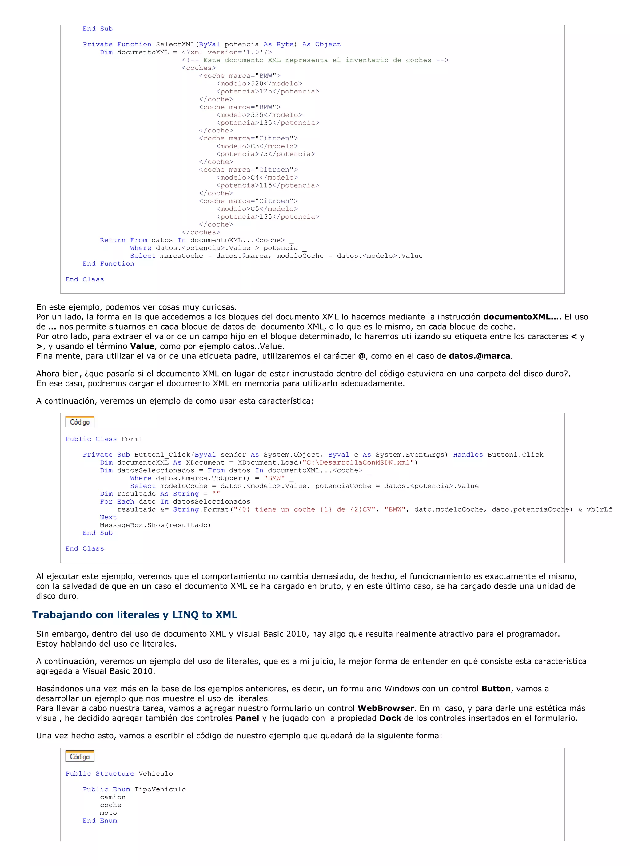 End Sub

           Private Function SelectXML(ByVal potencia As Byte) As Object
               Dim documentoXML = <?xml version='1.0'?>
                                  <!-- Este documento XML representa el inventario de coches -->
                                  <coches>
                                      <coche marca="BMW">
                                           <modelo>520</modelo>
                                           <potencia>125</potencia>
                                      </coche>
                                      <coche marca="BMW">
                                           <modelo>525</modelo>
                                           <potencia>135</potencia>
                                      </coche>
                                      <coche marca="Citroen">
                                           <modelo>C3</modelo>
                                           <potencia>75</potencia>
                                      </coche>
                                      <coche marca="Citroen">
                                           <modelo>C4</modelo>
                                           <potencia>115</potencia>
                                      </coche>
                                      <coche marca="Citroen">
                                           <modelo>C5</modelo>
                                           <potencia>135</potencia>
                                      </coche>
                                  </coches>
               Return From datos In documentoXML...<coche> _
                      Where datos.<potencia>.Value > potencia _
                      Select marcaCoche = datos.@marca, modeloCoche = datos.<modelo>.Value
           End Function

       End Class



En este ejemplo, podemos ver cosas muy curiosas.
Por un lado, la forma en la que accedemos a los bloques del documento XML lo hacemos mediante la instrucción documentoXML.... El uso
de ... nos permite situarnos en cada bloque de datos del documento XML, o lo que es lo mismo, en cada bloque de coche.
Por otro lado, para extraer el valor de un campo hijo en el bloque determinado, lo haremos utilizando su etiqueta entre los caracteres < y
>, y usando el término Value, como por ejemplo datos..Value.
Finalmente, para utilizar el valor de una etiqueta padre, utilizaremos el carácter @, como en el caso de datos.@marca.

Ahora bien, ¿que pasaría si el documento XML en lugar de estar incrustado dentro del código estuviera en una carpeta del disco duro?.
En ese caso, podremos cargar el documento XML en memoria para utilizarlo adecuadamente.

A continuación, veremos un ejemplo de como usar esta característica:



       Public Class Form1

           Private Sub Button1_Click(ByVal sender As System.Object, ByVal e As System.EventArgs) Handles Button1.Click
               Dim documentoXML As XDocument = XDocument.Load("C:DesarrollaConMSDN.xml")
               Dim datosSeleccionados = From datos In documentoXML...<coche> _
                       Where datos.@marca.ToUpper() = "BMW" _
                       Select modeloCoche = datos.<modelo>.Value, potenciaCoche = datos.<potencia>.Value
               Dim resultado As String = ""
               For Each dato In datosSeleccionados
                    resultado &= String.Format("{0} tiene un coche {1} de {2}CV", "BMW", dato.modeloCoche, dato.potenciaCoche) & vbCrLf
               Next
               MessageBox.Show(resultado)
           End Sub

       End Class



Al ejecutar este ejemplo, veremos que el comportamiento no cambia demasiado, de hecho, el funcionamiento es exactamente el mismo,
con la salvedad de que en un caso el documento XML se ha cargado en bruto, y en este último caso, se ha cargado desde una unidad de
disco duro.

Trabajando con literales y LINQ to XML
Sin embargo, dentro del uso de documento XML y Visual Basic 2010, hay algo que resulta realmente atractivo para el programador.
Estoy hablando del uso de literales.

A continuación, veremos un ejemplo del uso de literales, que es a mi juicio, la mejor forma de entender en qué consiste esta característica
agregada a Visual Basic 2010.

Basándonos una vez más en la base de los ejemplos anteriores, es decir, un formulario Windows con un control Button, vamos a
desarrollar un ejemplo que nos muestre el uso de literales.
Para llevar a cabo nuestra tarea, vamos a agregar nuestro formulario un control WebBrowser. En mi caso, y para darle una estética más
visual, he decidido agregar también dos controles Panel y he jugado con la propiedad Dock de los controles insertados en el formulario.

Una vez hecho esto, vamos a escribir el código de nuestro ejemplo que quedará de la siguiente forma:



       Public Structure Vehiculo

           Public Enum TipoVehiculo
               camion
               coche
               moto
           End Enum
 
