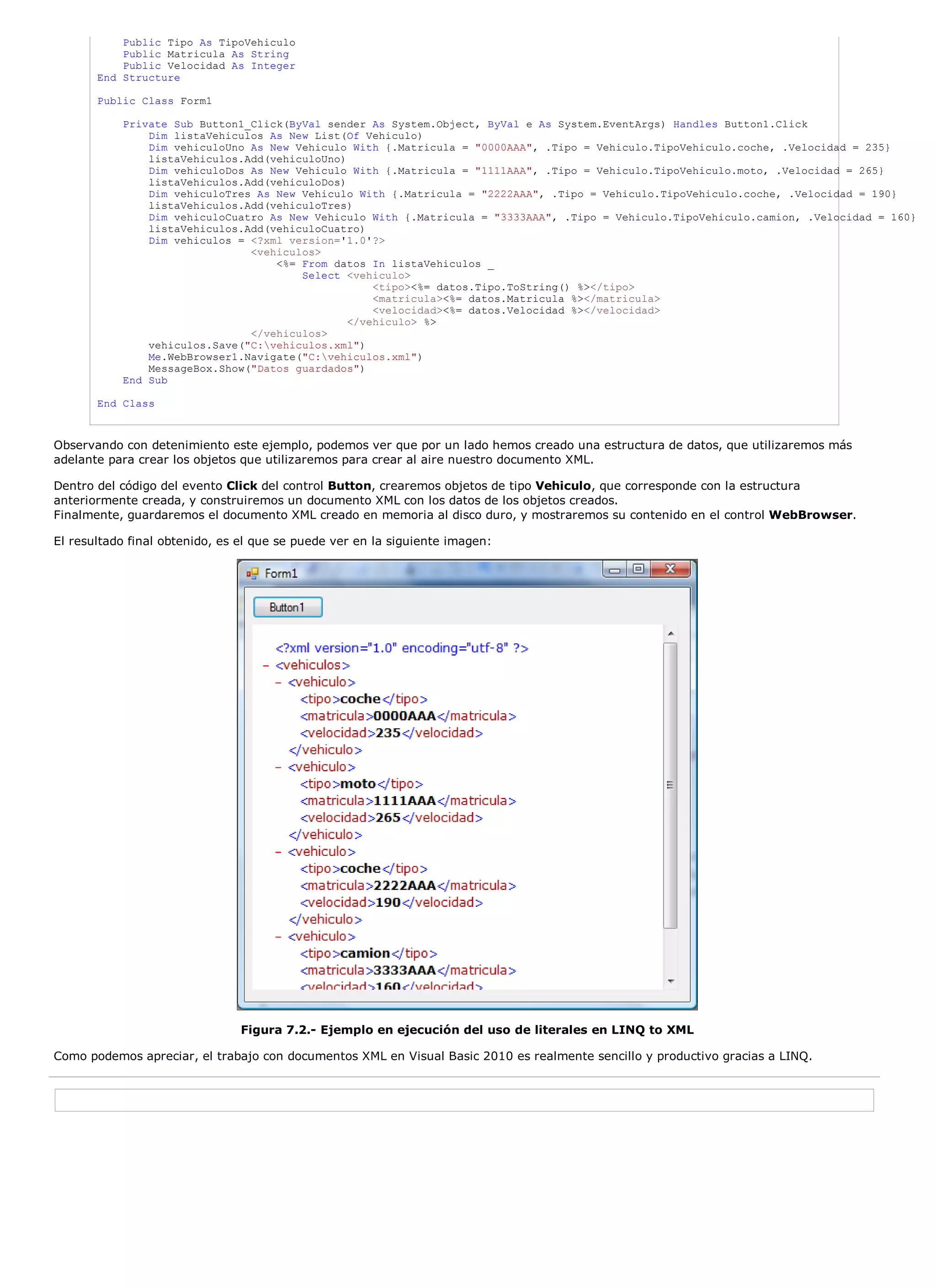 Public Tipo As TipoVehiculo
           Public Matricula As String
           Public Velocidad As Integer
       End Structure

       Public Class Form1

           Private Sub Button1_Click(ByVal sender As System.Object, ByVal e As System.EventArgs) Handles Button1.Click
               Dim listaVehiculos As New List(Of Vehiculo)
               Dim vehiculoUno As New Vehiculo With {.Matricula = "0000AAA", .Tipo = Vehiculo.TipoVehiculo.coche, .Velocidad = 235}
               listaVehiculos.Add(vehiculoUno)
               Dim vehiculoDos As New Vehiculo With {.Matricula = "1111AAA", .Tipo = Vehiculo.TipoVehiculo.moto, .Velocidad = 265}
               listaVehiculos.Add(vehiculoDos)
               Dim vehiculoTres As New Vehiculo With {.Matricula = "2222AAA", .Tipo = Vehiculo.TipoVehiculo.coche, .Velocidad = 190}
               listaVehiculos.Add(vehiculoTres)
               Dim vehiculoCuatro As New Vehiculo With {.Matricula = "3333AAA", .Tipo = Vehiculo.TipoVehiculo.camion, .Velocidad = 160}
               listaVehiculos.Add(vehiculoCuatro)
               Dim vehiculos = <?xml version='1.0'?>
                               <vehiculos>
                                   <%= From datos In listaVehiculos _
                                       Select <vehiculo>
                                                   <tipo><%= datos.Tipo.ToString() %></tipo>
                                                   <matricula><%= datos.Matricula %></matricula>
                                                   <velocidad><%= datos.Velocidad %></velocidad>
                                               </vehiculo> %>
                               </vehiculos>
               vehiculos.Save("C:vehiculos.xml")
               Me.WebBrowser1.Navigate("C:vehiculos.xml")
               MessageBox.Show("Datos guardados")
           End Sub

       End Class



Observando con detenimiento este ejemplo, podemos ver que por un lado hemos creado una estructura de datos, que utilizaremos más
adelante para crear los objetos que utilizaremos para crear al aire nuestro documento XML.

Dentro del código del evento Click del control Button, crearemos objetos de tipo Vehiculo, que corresponde con la estructura
anteriormente creada, y construiremos un documento XML con los datos de los objetos creados.
Finalmente, guardaremos el documento XML creado en memoria al disco duro, y mostraremos su contenido en el control WebBrowser.

El resultado final obtenido, es el que se puede ver en la siguiente imagen:




                                Figura 7.2.- Ejemplo en ejecución del uso de literales en LINQ to XML

Como podemos apreciar, el trabajo con documentos XML en Visual Basic 2010 es realmente sencillo y productivo gracias a LINQ.
 