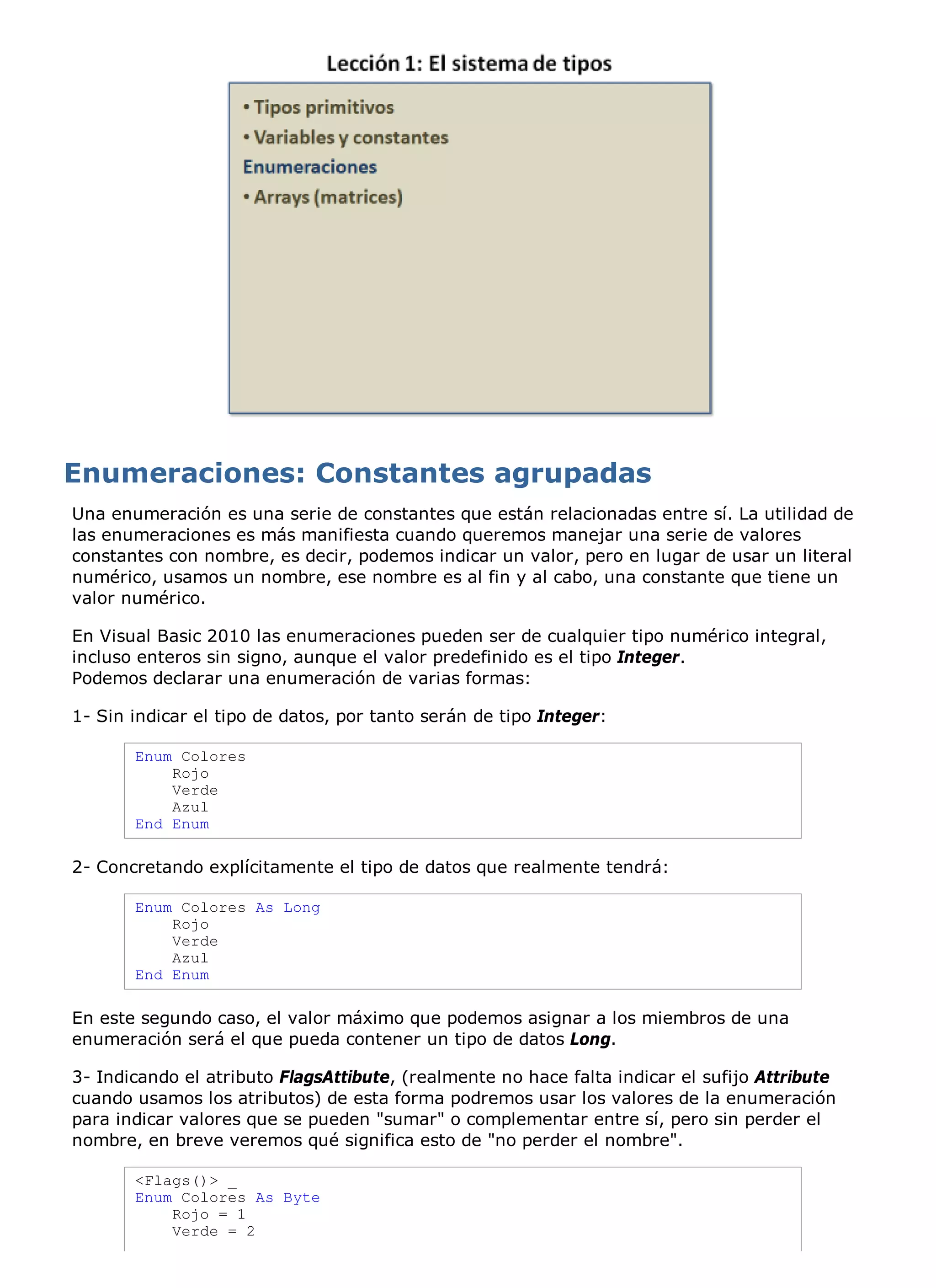 Una enumeración es una serie de constantes que están relacionadas entre sí. La utilidad de
las enumeraciones es más manifiesta cuando queremos manejar una serie de valores
constantes con nombre, es decir, podemos indicar un valor, pero en lugar de usar un literal
numérico, usamos un nombre, ese nombre es al fin y al cabo, una constante que tiene un
valor numérico.

En Visual Basic 2010 las enumeraciones pueden ser de cualquier tipo numérico integral,
incluso enteros sin signo, aunque el valor predefinido es el tipo Integer.
Podemos declarar una enumeración de varias formas:

1- Sin indicar el tipo de datos, por tanto serán de tipo Integer:

       Enum Colores
           Rojo
           Verde
           Azul
       End Enum

2- Concretando explícitamente el tipo de datos que realmente tendrá:

       Enum Colores As Long
           Rojo
           Verde
           Azul
       End Enum

En este segundo caso, el valor máximo que podemos asignar a los miembros de una
enumeración será el que pueda contener un tipo de datos Long.

3- Indicando el atributo FlagsAttibute, (realmente no hace falta indicar el sufijo Attribute
cuando usamos los atributos) de esta forma podremos usar los valores de la enumeración
para indicar valores que se pueden "sumar" o complementar entre sí, pero sin perder el
nombre, en breve veremos qué significa esto de "no perder el nombre".

       <Flags()> _
       Enum Colores As Byte
           Rojo = 1
           Verde = 2
 
