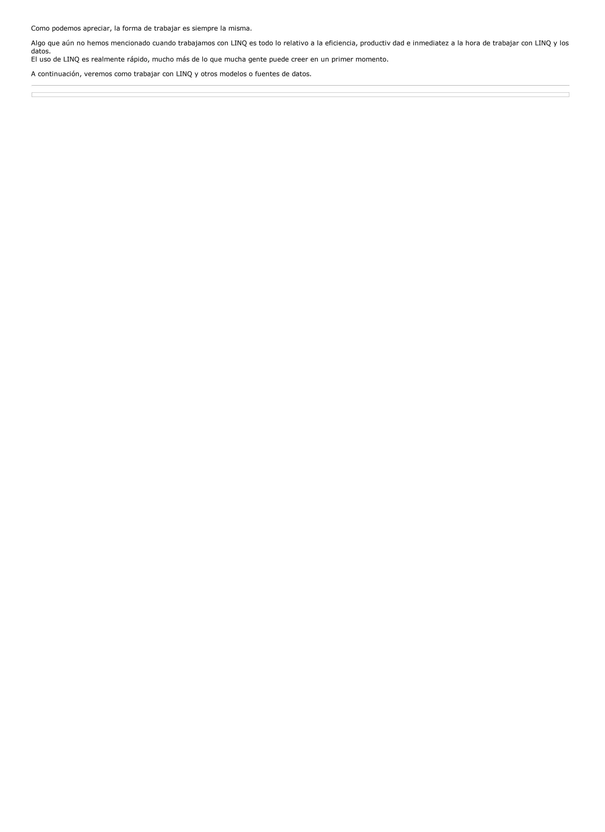 Como podemos apreciar, la forma de trabajar es siempre la misma.

Algo que aún no hemos mencionado cuando trabajamos con LINQ es todo lo relativo a la eficiencia, productiv dad e inmediatez a la hora de trabajar con LINQ y los
datos.
El uso de LINQ es realmente rápido, mucho más de lo que mucha gente puede creer en un primer momento.

A continuación, veremos como trabajar con LINQ y otros modelos o fuentes de datos.
 
