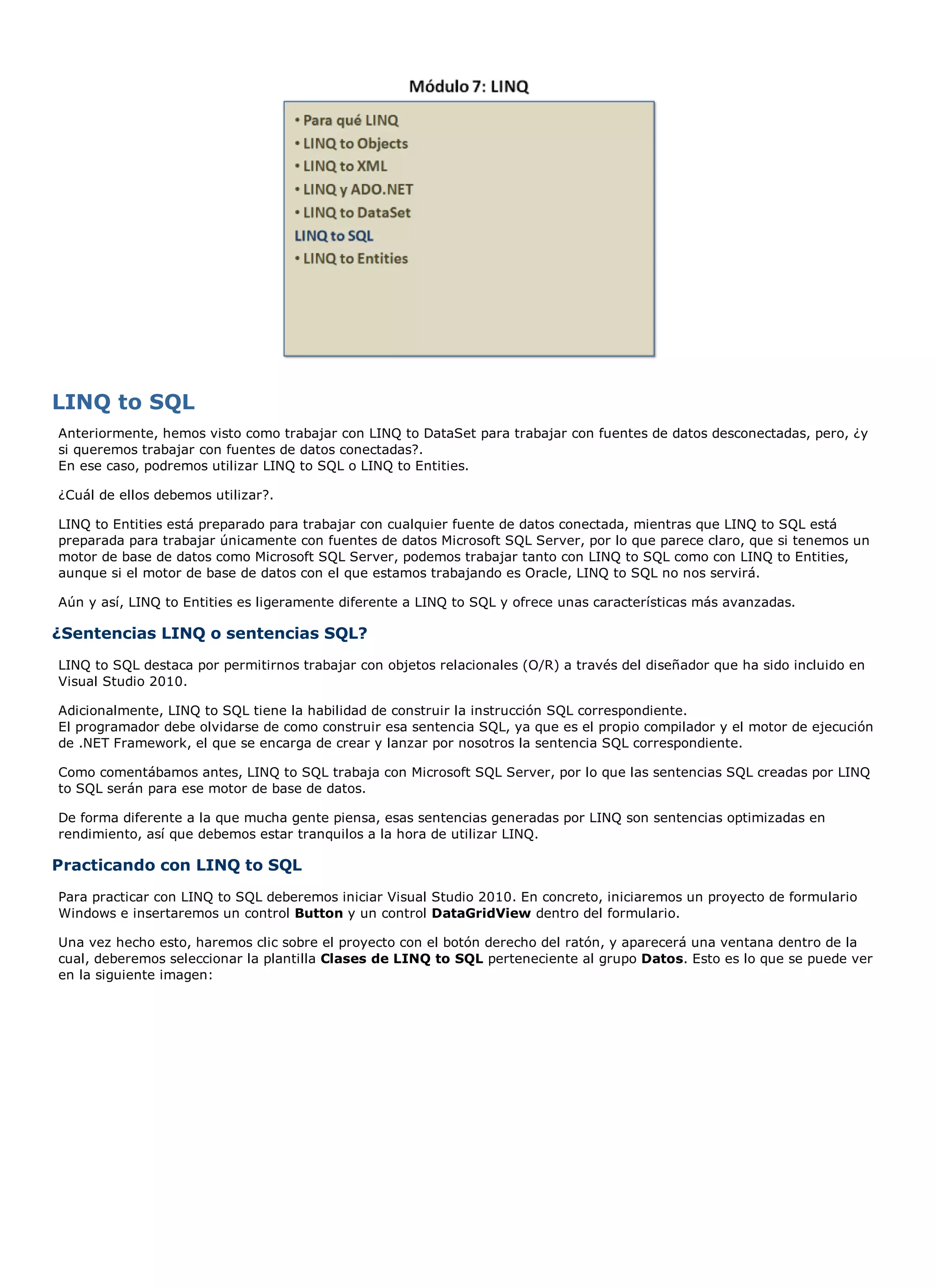LINQ to SQL
Anteriormente, hemos visto como trabajar con LINQ to DataSet para trabajar con fuentes de datos desconectadas, pero, ¿y
si queremos trabajar con fuentes de datos conectadas?.
En ese caso, podremos utilizar LINQ to SQL o LINQ to Entities.

¿Cuál de ellos debemos utilizar?.

LINQ to Entities está preparado para trabajar con cualquier fuente de datos conectada, mientras que LINQ to SQL está
preparada para trabajar únicamente con fuentes de datos Microsoft SQL Server, por lo que parece claro, que si tenemos un
motor de base de datos como Microsoft SQL Server, podemos trabajar tanto con LINQ to SQL como con LINQ to Entities,
aunque si el motor de base de datos con el que estamos trabajando es Oracle, LINQ to SQL no nos servirá.

Aún y así, LINQ to Entities es ligeramente diferente a LINQ to SQL y ofrece unas características más avanzadas.

¿Sentencias LINQ o sentencias SQL?
LINQ to SQL destaca por permitirnos trabajar con objetos relacionales (O/R) a través del diseñador que ha sido incluido en
Visual Studio 2010.

Adicionalmente, LINQ to SQL tiene la habilidad de construir la instrucción SQL correspondiente.
El programador debe olvidarse de como construir esa sentencia SQL, ya que es el propio compilador y el motor de ejecución
de .NET Framework, el que se encarga de crear y lanzar por nosotros la sentencia SQL correspondiente.

Como comentábamos antes, LINQ to SQL trabaja con Microsoft SQL Server, por lo que las sentencias SQL creadas por LINQ
to SQL serán para ese motor de base de datos.

De forma diferente a la que mucha gente piensa, esas sentencias generadas por LINQ son sentencias optimizadas en
rendimiento, así que debemos estar tranquilos a la hora de utilizar LINQ.

Practicando con LINQ to SQL
Para practicar con LINQ to SQL deberemos iniciar Visual Studio 2010. En concreto, iniciaremos un proyecto de formulario
Windows e insertaremos un control Button y un control DataGridView dentro del formulario.

Una vez hecho esto, haremos clic sobre el proyecto con el botón derecho del ratón, y aparecerá una ventana dentro de la
cual, deberemos seleccionar la plantilla Clases de LINQ to SQL perteneciente al grupo Datos. Esto es lo que se puede ver
en la siguiente imagen:
 