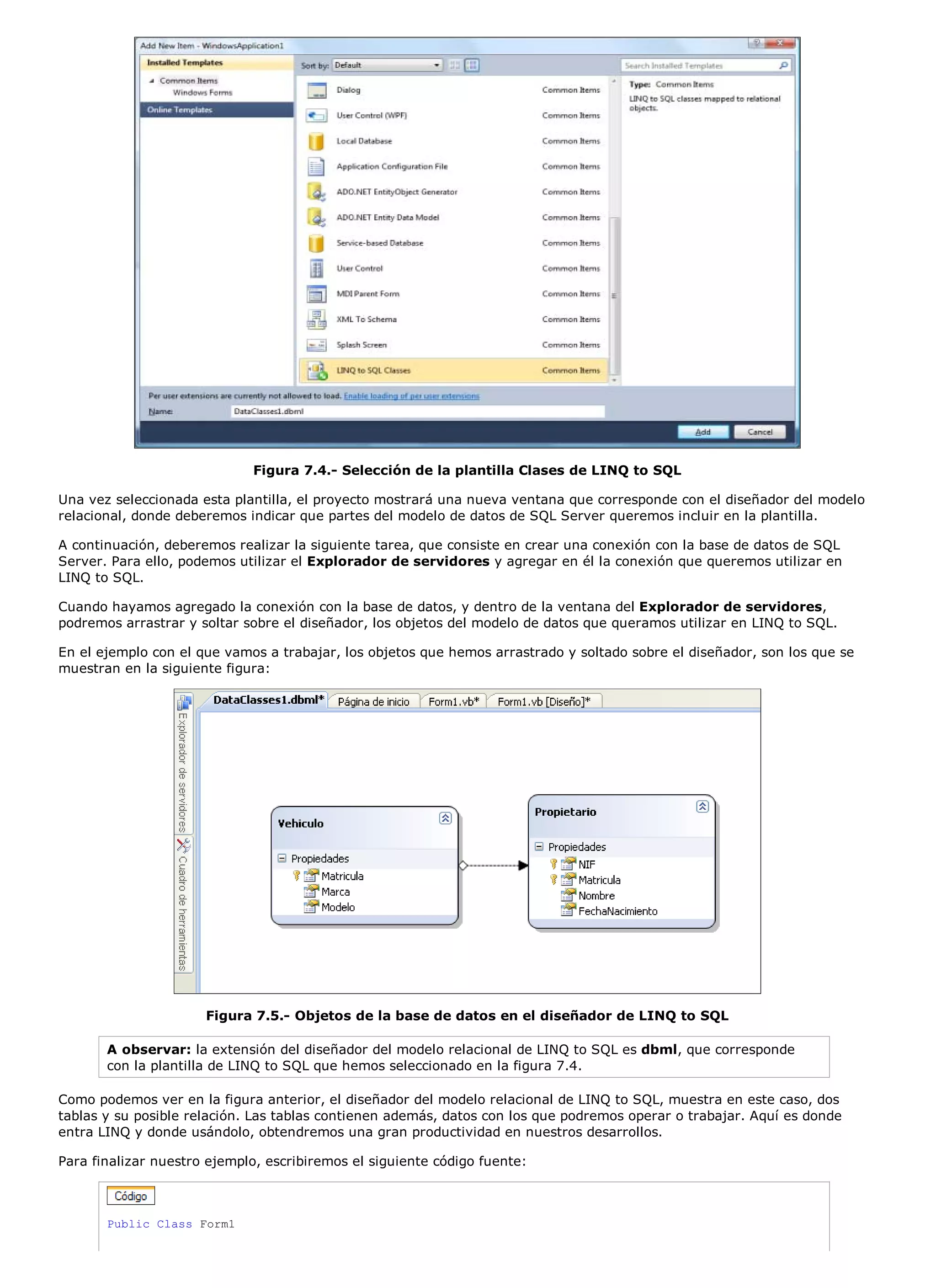 Figura 7.4.- Selección de la plantilla Clases de LINQ to SQL

Una vez seleccionada esta plantilla, el proyecto mostrará una nueva ventana que corresponde con el diseñador del modelo
relacional, donde deberemos indicar que partes del modelo de datos de SQL Server queremos incluir en la plantilla.

A continuación, deberemos realizar la siguiente tarea, que consiste en crear una conexión con la base de datos de SQL
Server. Para ello, podemos utilizar el Explorador de servidores y agregar en él la conexión que queremos utilizar en
LINQ to SQL.

Cuando hayamos agregado la conexión con la base de datos, y dentro de la ventana del Explorador de servidores,
podremos arrastrar y soltar sobre el diseñador, los objetos del modelo de datos que queramos utilizar en LINQ to SQL.

En el ejemplo con el que vamos a trabajar, los objetos que hemos arrastrado y soltado sobre el diseñador, son los que se
muestran en la siguiente figura:




                      Figura 7.5.- Objetos de la base de datos en el diseñador de LINQ to SQL

       A observar: la extensión del diseñador del modelo relacional de LINQ to SQL es dbml, que corresponde
       con la plantilla de LINQ to SQL que hemos seleccionado en la figura 7.4.

Como podemos ver en la figura anterior, el diseñador del modelo relacional de LINQ to SQL, muestra en este caso, dos
tablas y su posible relación. Las tablas contienen además, datos con los que podremos operar o trabajar. Aquí es donde
entra LINQ y donde usándolo, obtendremos una gran productividad en nuestros desarrollos.

Para finalizar nuestro ejemplo, escribiremos el siguiente código fuente:



       Public Class Form1
 