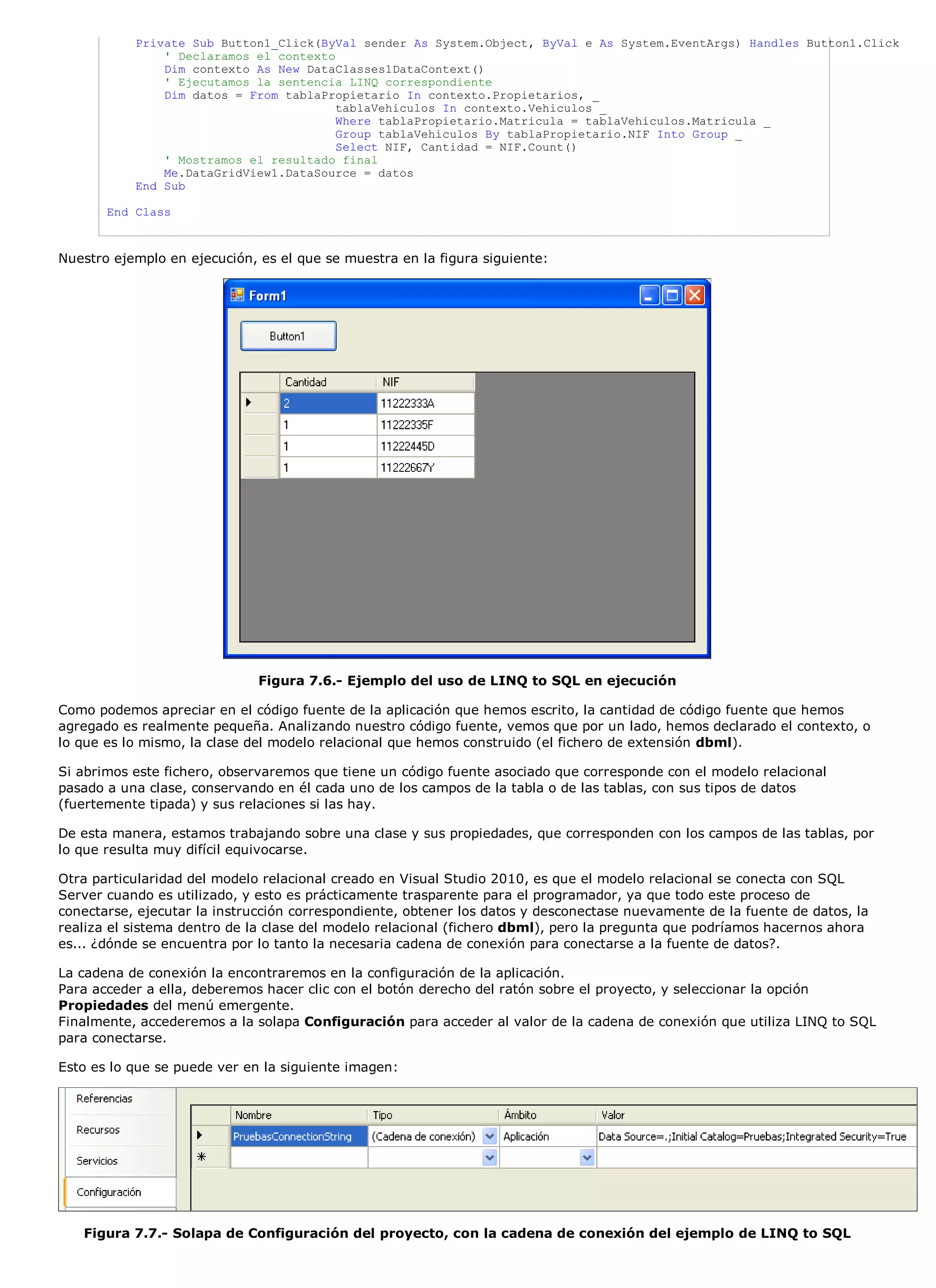 Private Sub Button1_Click(ByVal sender As System.Object, ByVal e As System.EventArgs) Handles Button1.Click
               ' Declaramos el contexto
               Dim contexto As New DataClasses1DataContext()
               ' Ejecutamos la sentencia LINQ correspondiente
               Dim datos = From tablaPropietario In contexto.Propietarios, _
                                        tablaVehiculos In contexto.Vehiculos _
                                        Where tablaPropietario.Matricula = tablaVehiculos.Matricula _
                                        Group tablaVehiculos By tablaPropietario.NIF Into Group _
                                        Select NIF, Cantidad = NIF.Count()
               ' Mostramos el resultado final
               Me.DataGridView1.DataSource = datos
           End Sub

       End Class



Nuestro ejemplo en ejecución, es el que se muestra en la figura siguiente:




                              Figura 7.6.- Ejemplo del uso de LINQ to SQL en ejecución

Como podemos apreciar en el código fuente de la aplicación que hemos escrito, la cantidad de código fuente que hemos
agregado es realmente pequeña. Analizando nuestro código fuente, vemos que por un lado, hemos declarado el contexto, o
lo que es lo mismo, la clase del modelo relacional que hemos construido (el fichero de extensión dbml).

Si abrimos este fichero, observaremos que tiene un código fuente asociado que corresponde con el modelo relacional
pasado a una clase, conservando en él cada uno de los campos de la tabla o de las tablas, con sus tipos de datos
(fuertemente tipada) y sus relaciones si las hay.

De esta manera, estamos trabajando sobre una clase y sus propiedades, que corresponden con los campos de las tablas, por
lo que resulta muy difícil equivocarse.

Otra particularidad del modelo relacional creado en Visual Studio 2010, es que el modelo relacional se conecta con SQL
Server cuando es utilizado, y esto es prácticamente trasparente para el programador, ya que todo este proceso de
conectarse, ejecutar la instrucción correspondiente, obtener los datos y desconectase nuevamente de la fuente de datos, la
realiza el sistema dentro de la clase del modelo relacional (fichero dbml), pero la pregunta que podríamos hacernos ahora
es... ¿dónde se encuentra por lo tanto la necesaria cadena de conexión para conectarse a la fuente de datos?.

La cadena de conexión la encontraremos en la configuración de la aplicación.
Para acceder a ella, deberemos hacer clic con el botón derecho del ratón sobre el proyecto, y seleccionar la opción
Propiedades del menú emergente.
Finalmente, accederemos a la solapa Configuración para acceder al valor de la cadena de conexión que utiliza LINQ to SQL
para conectarse.

Esto es lo que se puede ver en la siguiente imagen:




   Figura 7.7.- Solapa de Configuración del proyecto, con la cadena de conexión del ejemplo de LINQ to SQL
 