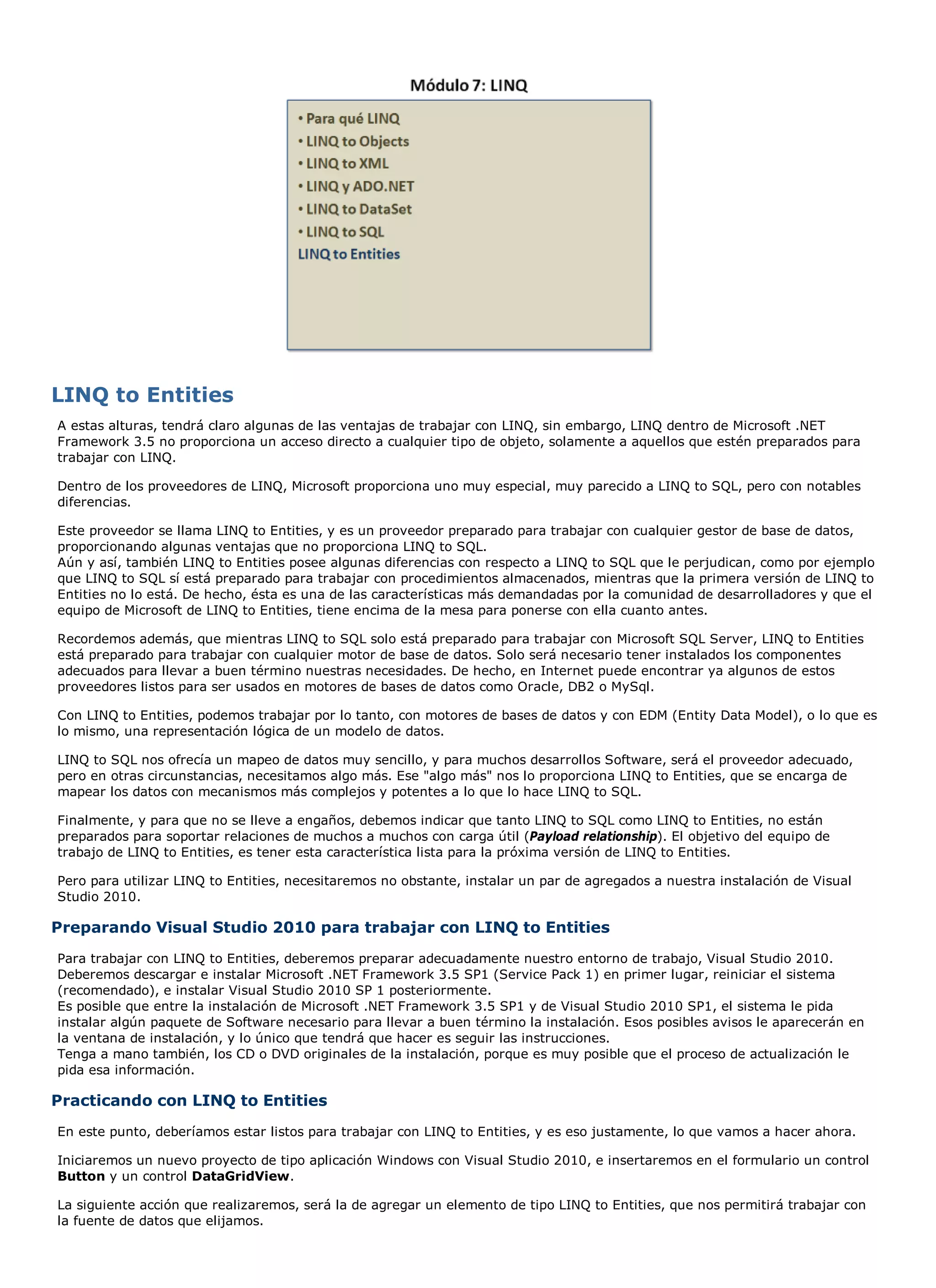 LINQ to Entities
A estas alturas, tendrá claro algunas de las ventajas de trabajar con LINQ, sin embargo, LINQ dentro de Microsoft .NET
Framework 3.5 no proporciona un acceso directo a cualquier tipo de objeto, solamente a aquellos que estén preparados para
trabajar con LINQ.

Dentro de los proveedores de LINQ, Microsoft proporciona uno muy especial, muy parecido a LINQ to SQL, pero con notables
diferencias.

Este proveedor se llama LINQ to Entities, y es un proveedor preparado para trabajar con cualquier gestor de base de datos,
proporcionando algunas ventajas que no proporciona LINQ to SQL.
Aún y así, también LINQ to Entities posee algunas diferencias con respecto a LINQ to SQL que le perjudican, como por ejemplo
que LINQ to SQL sí está preparado para trabajar con procedimientos almacenados, mientras que la primera versión de LINQ to
Entities no lo está. De hecho, ésta es una de las características más demandadas por la comunidad de desarrolladores y que el
equipo de Microsoft de LINQ to Entities, tiene encima de la mesa para ponerse con ella cuanto antes.

Recordemos además, que mientras LINQ to SQL solo está preparado para trabajar con Microsoft SQL Server, LINQ to Entities
está preparado para trabajar con cualquier motor de base de datos. Solo será necesario tener instalados los componentes
adecuados para llevar a buen término nuestras necesidades. De hecho, en Internet puede encontrar ya algunos de estos
proveedores listos para ser usados en motores de bases de datos como Oracle, DB2 o MySql.

Con LINQ to Entities, podemos trabajar por lo tanto, con motores de bases de datos y con EDM (Entity Data Model), o lo que es
lo mismo, una representación lógica de un modelo de datos.

LINQ to SQL nos ofrecía un mapeo de datos muy sencillo, y para muchos desarrollos Software, será el proveedor adecuado,
pero en otras circunstancias, necesitamos algo más. Ese "algo más" nos lo proporciona LINQ to Entities, que se encarga de
mapear los datos con mecanismos más complejos y potentes a lo que lo hace LINQ to SQL.

Finalmente, y para que no se lleve a engaños, debemos indicar que tanto LINQ to SQL como LINQ to Entities, no están
preparados para soportar relaciones de muchos a muchos con carga útil (Payload relationship). El objetivo del equipo de
trabajo de LINQ to Entities, es tener esta característica lista para la próxima versión de LINQ to Entities.

Pero para utilizar LINQ to Entities, necesitaremos no obstante, instalar un par de agregados a nuestra instalación de Visual
Studio 2010.

Preparando Visual Studio 2010 para trabajar con LINQ to Entities
Para trabajar con LINQ to Entities, deberemos preparar adecuadamente nuestro entorno de trabajo, Visual Studio 2010.
Deberemos descargar e instalar Microsoft .NET Framework 3.5 SP1 (Service Pack 1) en primer lugar, reiniciar el sistema
(recomendado), e instalar Visual Studio 2010 SP 1 posteriormente.
Es posible que entre la instalación de Microsoft .NET Framework 3.5 SP1 y de Visual Studio 2010 SP1, el sistema le pida
instalar algún paquete de Software necesario para llevar a buen término la instalación. Esos posibles avisos le aparecerán en
la ventana de instalación, y lo único que tendrá que hacer es seguir las instrucciones.
Tenga a mano también, los CD o DVD originales de la instalación, porque es muy posible que el proceso de actualización le
pida esa información.

Practicando con LINQ to Entities
En este punto, deberíamos estar listos para trabajar con LINQ to Entities, y es eso justamente, lo que vamos a hacer ahora.

Iniciaremos un nuevo proyecto de tipo aplicación Windows con Visual Studio 2010, e insertaremos en el formulario un control
Button y un control DataGridView.

La siguiente acción que realizaremos, será la de agregar un elemento de tipo LINQ to Entities, que nos permitirá trabajar con
la fuente de datos que elijamos.
 
