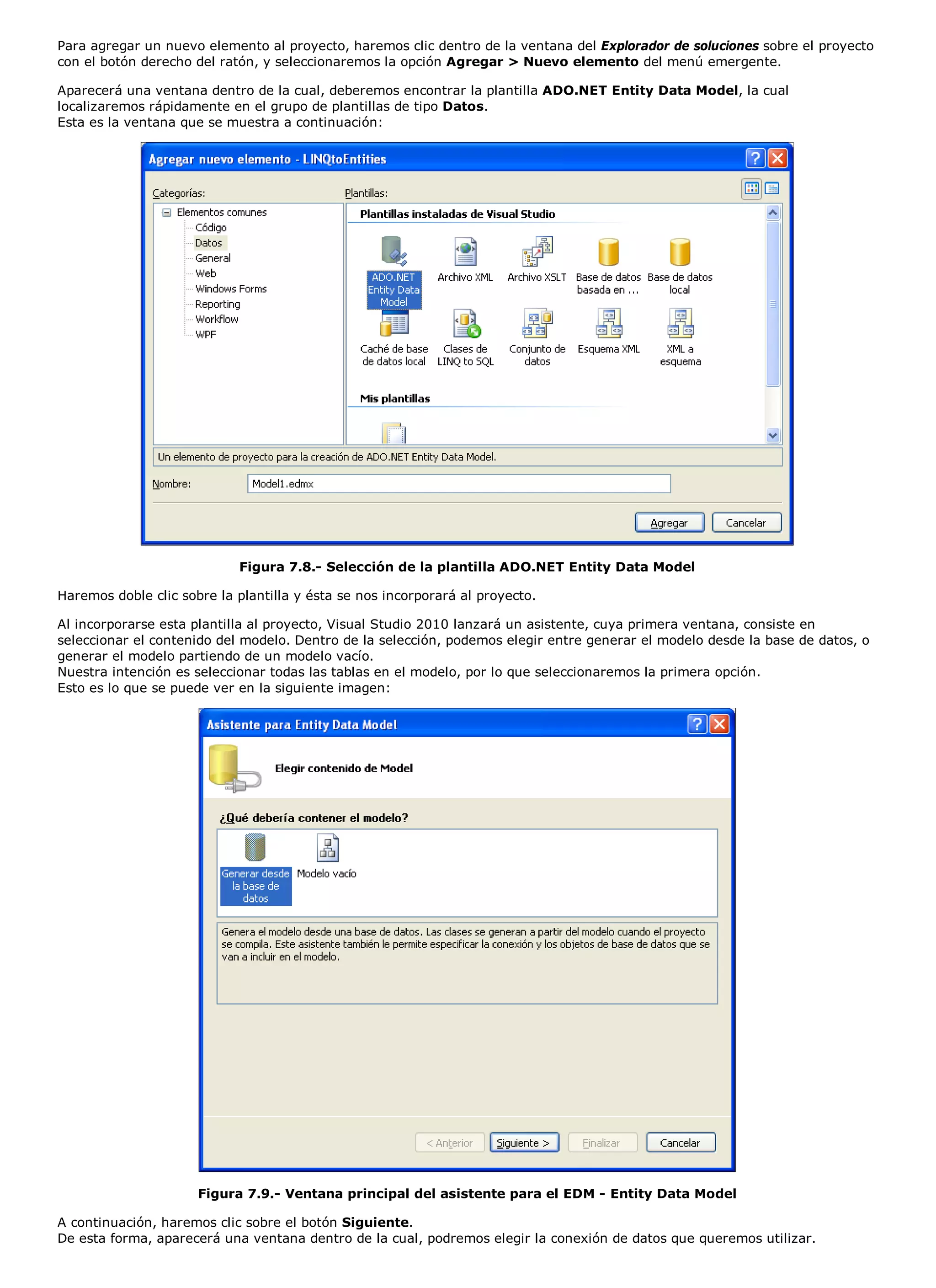 Para agregar un nuevo elemento al proyecto, haremos clic dentro de la ventana del Explorador de soluciones sobre el proyecto
con el botón derecho del ratón, y seleccionaremos la opción Agregar > Nuevo elemento del menú emergente.

Aparecerá una ventana dentro de la cual, deberemos encontrar la plantilla ADO.NET Entity Data Model, la cual
localizaremos rápidamente en el grupo de plantillas de tipo Datos.
Esta es la ventana que se muestra a continuación:




                            Figura 7.8.- Selección de la plantilla ADO.NET Entity Data Model

Haremos doble clic sobre la plantilla y ésta se nos incorporará al proyecto.

Al incorporarse esta plantilla al proyecto, Visual Studio 2010 lanzará un asistente, cuya primera ventana, consiste en
seleccionar el contenido del modelo. Dentro de la selección, podemos elegir entre generar el modelo desde la base de datos, o
generar el modelo partiendo de un modelo vacío.
Nuestra intención es seleccionar todas las tablas en el modelo, por lo que seleccionaremos la primera opción.
Esto es lo que se puede ver en la siguiente imagen:




                      Figura 7.9.- Ventana principal del asistente para el EDM - Entity Data Model

A continuación, haremos clic sobre el botón Siguiente.
De esta forma, aparecerá una ventana dentro de la cual, podremos elegir la conexión de datos que queremos utilizar.
 