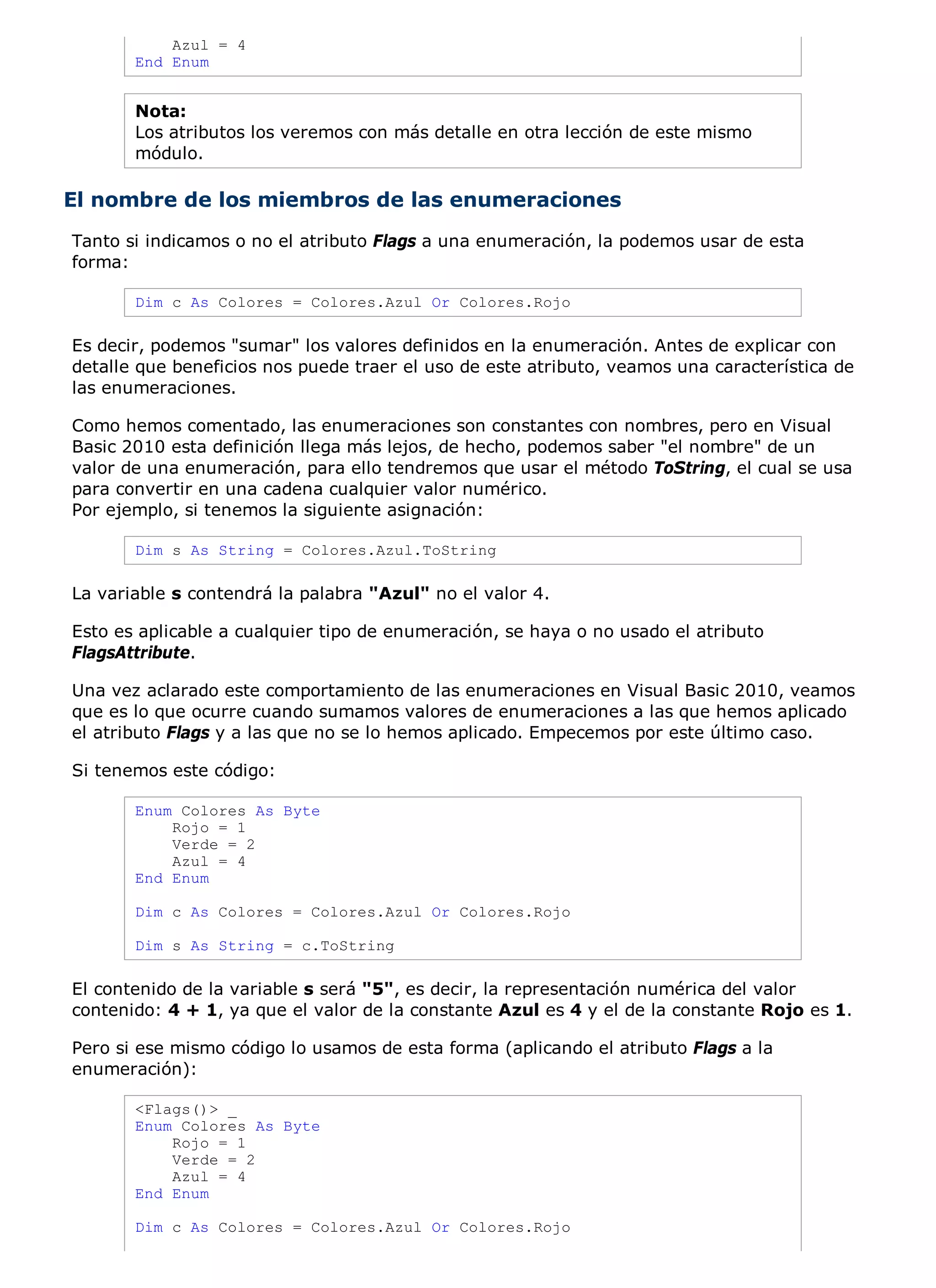 Azul = 4
       End Enum


       Nota:
       Los atributos los veremos con más detalle en otra lección de este mismo
       módulo.

El nombre de los miembros de las enumeraciones
Tanto si indicamos o no el atributo Flags a una enumeración, la podemos usar de esta
forma:

       Dim c As Colores = Colores.Azul Or Colores.Rojo

Es decir, podemos "sumar" los valores definidos en la enumeración. Antes de explicar con
detalle que beneficios nos puede traer el uso de este atributo, veamos una característica de
las enumeraciones.

Como hemos comentado, las enumeraciones son constantes con nombres, pero en Visual
Basic 2010 esta definición llega más lejos, de hecho, podemos saber "el nombre" de un
valor de una enumeración, para ello tendremos que usar el método ToString, el cual se usa
para convertir en una cadena cualquier valor numérico.
Por ejemplo, si tenemos la siguiente asignación:

       Dim s As String = Colores.Azul.ToString

La variable s contendrá la palabra "Azul" no el valor 4.

Esto es aplicable a cualquier tipo de enumeración, se haya o no usado el atributo
FlagsAttribute.

Una vez aclarado este comportamiento de las enumeraciones en Visual Basic 2010, veamos
que es lo que ocurre cuando sumamos valores de enumeraciones a las que hemos aplicado
el atributo Flags y a las que no se lo hemos aplicado. Empecemos por este último caso.

Si tenemos este código:

       Enum Colores As Byte
           Rojo = 1
           Verde = 2
           Azul = 4
       End Enum

       Dim c As Colores = Colores.Azul Or Colores.Rojo

       Dim s As String = c.ToString

El contenido de la variable s será "5", es decir, la representación numérica del valor
contenido: 4 + 1, ya que el valor de la constante Azul es 4 y el de la constante Rojo es 1.

Pero si ese mismo código lo usamos de esta forma (aplicando el atributo Flags a la
enumeración):

       <Flags()> _
       Enum Colores As Byte
           Rojo = 1
           Verde = 2
           Azul = 4
       End Enum

       Dim c As Colores = Colores.Azul Or Colores.Rojo
 