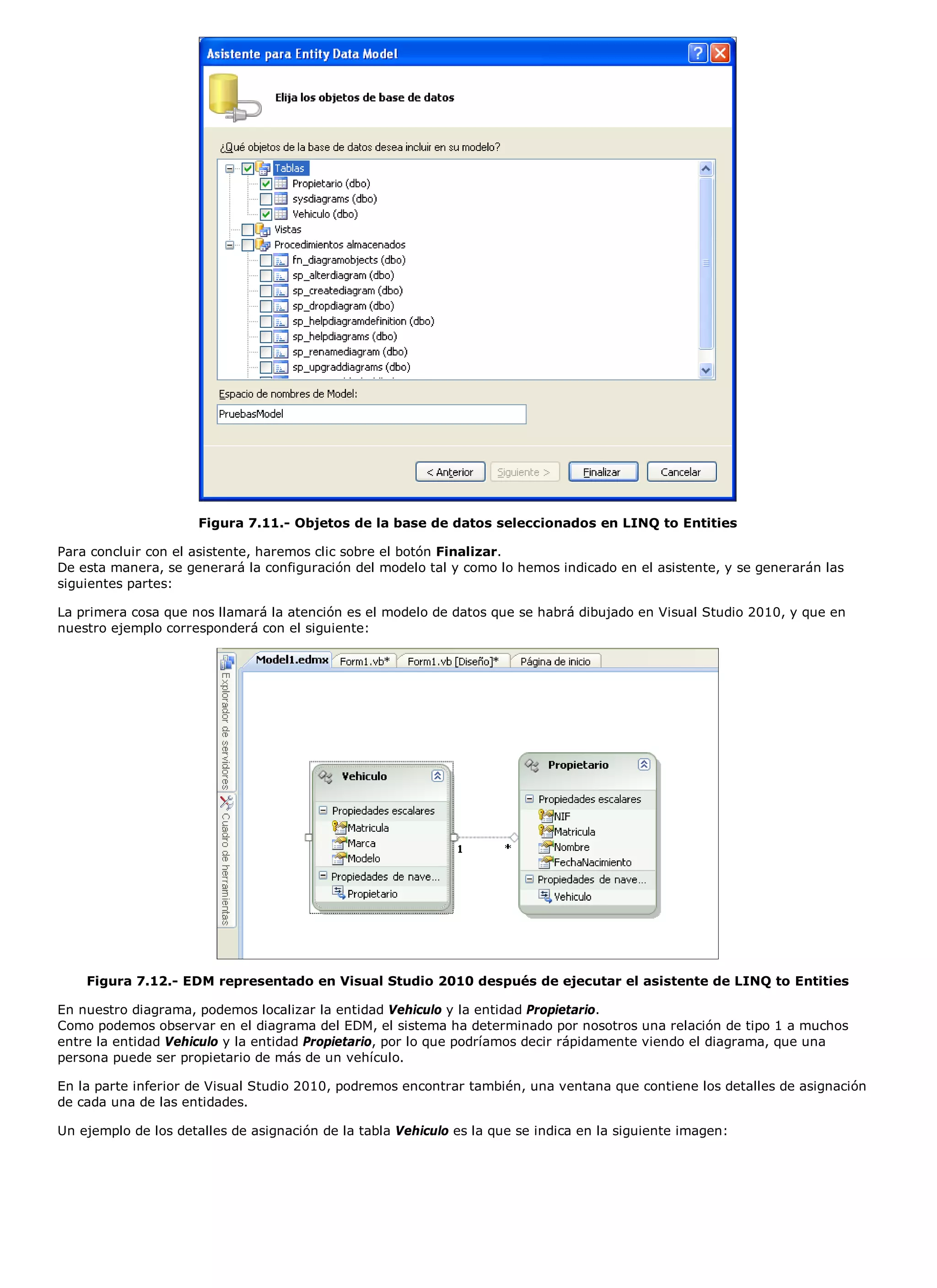 Figura 7.11.- Objetos de la base de datos seleccionados en LINQ to Entities

Para concluir con el asistente, haremos clic sobre el botón Finalizar.
De esta manera, se generará la configuración del modelo tal y como lo hemos indicado en el asistente, y se generarán las
siguientes partes:

La primera cosa que nos llamará la atención es el modelo de datos que se habrá dibujado en Visual Studio 2010, y que en
nuestro ejemplo corresponderá con el siguiente:




    Figura 7.12.- EDM representado en Visual Studio 2010 después de ejecutar el asistente de LINQ to Entities

En nuestro diagrama, podemos localizar la entidad Vehiculo y la entidad Propietario.
Como podemos observar en el diagrama del EDM, el sistema ha determinado por nosotros una relación de tipo 1 a muchos
entre la entidad Vehiculo y la entidad Propietario, por lo que podríamos decir rápidamente viendo el diagrama, que una
persona puede ser propietario de más de un vehículo.

En la parte inferior de Visual Studio 2010, podremos encontrar también, una ventana que contiene los detalles de asignación
de cada una de las entidades.

Un ejemplo de los detalles de asignación de la tabla Vehiculo es la que se indica en la siguiente imagen:
 