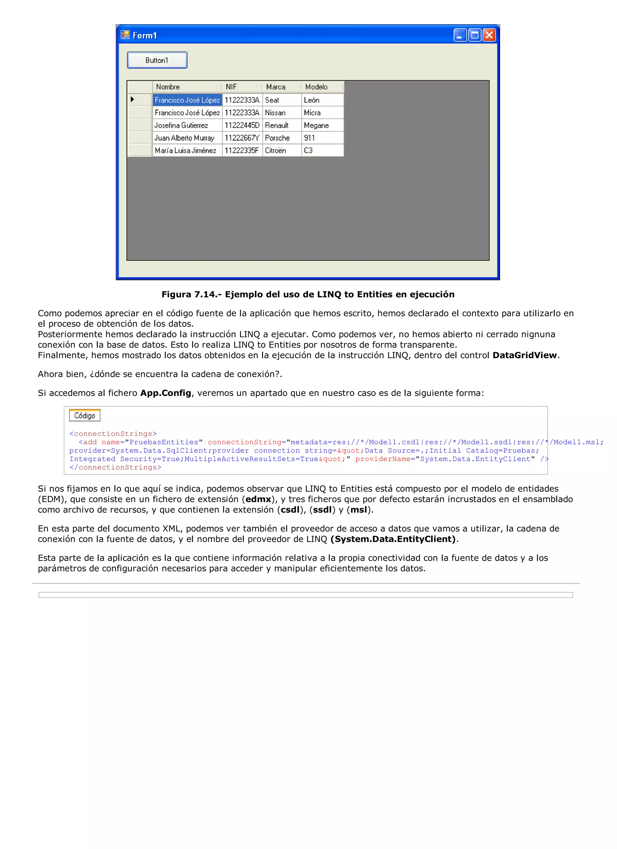 Figura 7.14.- Ejemplo del uso de LINQ to Entities en ejecución

Como podemos apreciar en el código fuente de la aplicación que hemos escrito, hemos declarado el contexto para utilizarlo en
el proceso de obtención de los datos.
Posteriormente hemos declarado la instrucción LINQ a ejecutar. Como podemos ver, no hemos abierto ni cerrado nignuna
conexión con la base de datos. Esto lo realiza LINQ to Entities por nosotros de forma transparente.
Finalmente, hemos mostrado los datos obtenidos en la ejecución de la instrucción LINQ, dentro del control DataGridView.

Ahora bien, ¿dónde se encuentra la cadena de conexión?.

Si accedemos al fichero App.Config, veremos un apartado que en nuestro caso es de la siguiente forma:



       <connectionStrings>
         <add name="PruebasEntities" connectionString="metadata=res://*/Model1.csdl|res://*/Model1.ssdl|res://*/Model1.msl;
       provider=System.Data.SqlClient;provider connection string="Data Source=.;Initial Catalog=Pruebas;
       Integrated Security=True;MultipleActiveResultSets=True"" providerName="System.Data.EntityClient" />
       </connectionStrings>

Si nos fijamos en lo que aquí se indica, podemos observar que LINQ to Entities está compuesto por el modelo de entidades
(EDM), que consiste en un fichero de extensión (edmx), y tres ficheros que por defecto estarán incrustados en el ensamblado
como archivo de recursos, y que contienen la extensión (csdl), (ssdl) y (msl).

En esta parte del documento XML, podemos ver también el proveedor de acceso a datos que vamos a utilizar, la cadena de
conexión con la fuente de datos, y el nombre del proveedor de LINQ (System.Data.EntityClient).

Esta parte de la aplicación es la que contiene información relativa a la propia conectividad con la fuente de datos y a los
parámetros de configuración necesarios para acceder y manipular eficientemente los datos.
 