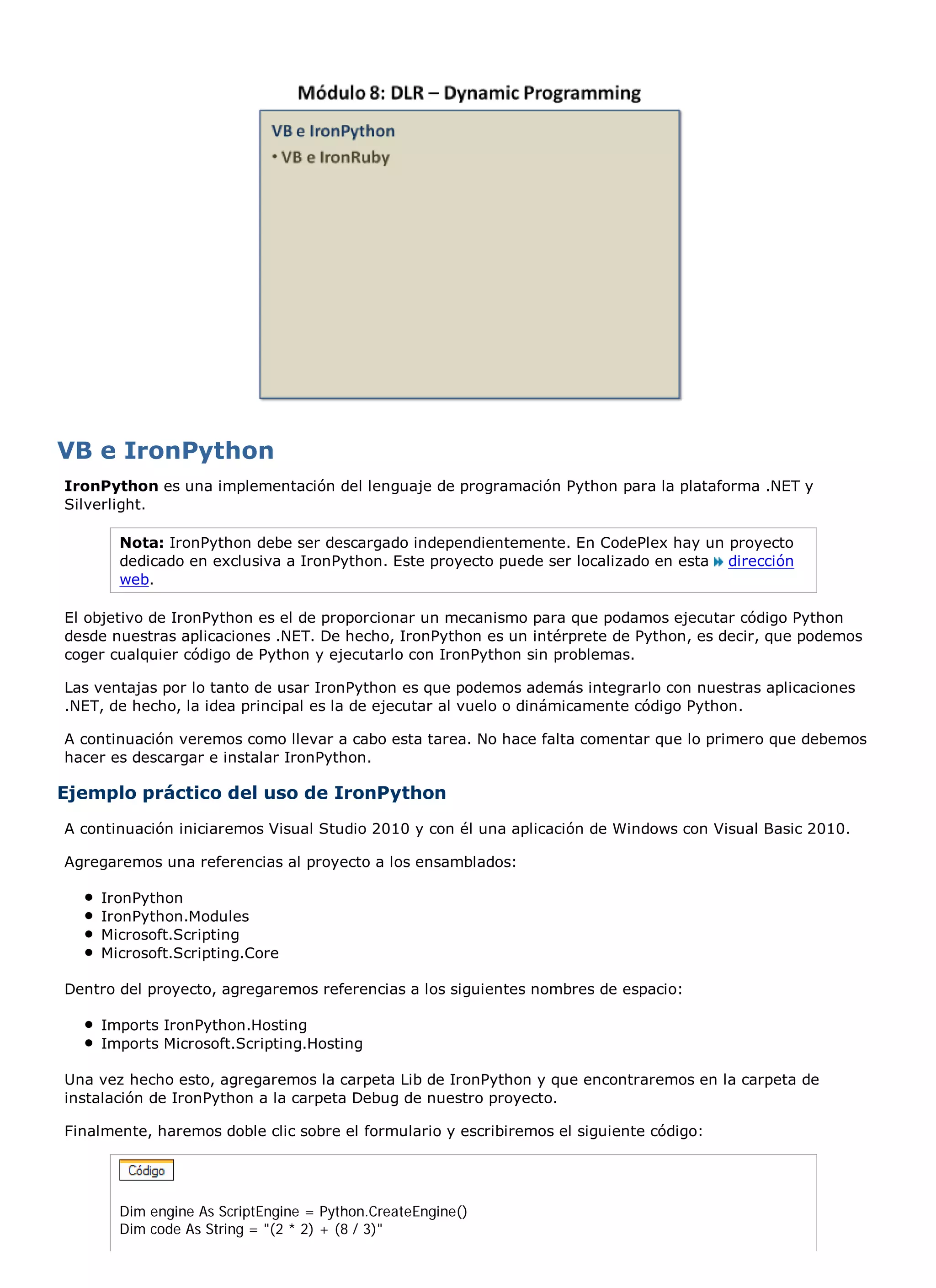 VB e IronPython
IronPython es una implementación del lenguaje de programación Python para la plataforma .NET y
Silverlight.

       Nota: IronPython debe ser descargado independientemente. En CodePlex hay un proyecto
       dedicado en exclusiva a IronPython. Este proyecto puede ser localizado en esta dirección
       web.

El objetivo de IronPython es el de proporcionar un mecanismo para que podamos ejecutar código Python
desde nuestras aplicaciones .NET. De hecho, IronPython es un intérprete de Python, es decir, que podemos
coger cualquier código de Python y ejecutarlo con IronPython sin problemas.

Las ventajas por lo tanto de usar IronPython es que podemos además integrarlo con nuestras aplicaciones
.NET, de hecho, la idea principal es la de ejecutar al vuelo o dinámicamente código Python.

A continuación veremos como llevar a cabo esta tarea. No hace falta comentar que lo primero que debemos
hacer es descargar e instalar IronPython.

Ejemplo práctico del uso de IronPython
A continuación iniciaremos Visual Studio 2010 y con él una aplicación de Windows con Visual Basic 2010.

Agregaremos una referencias al proyecto a los ensamblados:

    IronPython
    IronPython.Modules
    Microsoft.Scripting
    Microsoft.Scripting.Core

Dentro del proyecto, agregaremos referencias a los siguientes nombres de espacio:

    Imports IronPython.Hosting
    Imports Microsoft.Scripting.Hosting

Una vez hecho esto, agregaremos la carpeta Lib de IronPython y que encontraremos en la carpeta de
instalación de IronPython a la carpeta Debug de nuestro proyecto.

Finalmente, haremos doble clic sobre el formulario y escribiremos el siguiente código:




       Dim engine As ScriptEngine = Python.CreateEngine()
       Dim code As String = "(2 * 2) + (8 / 3)"
 