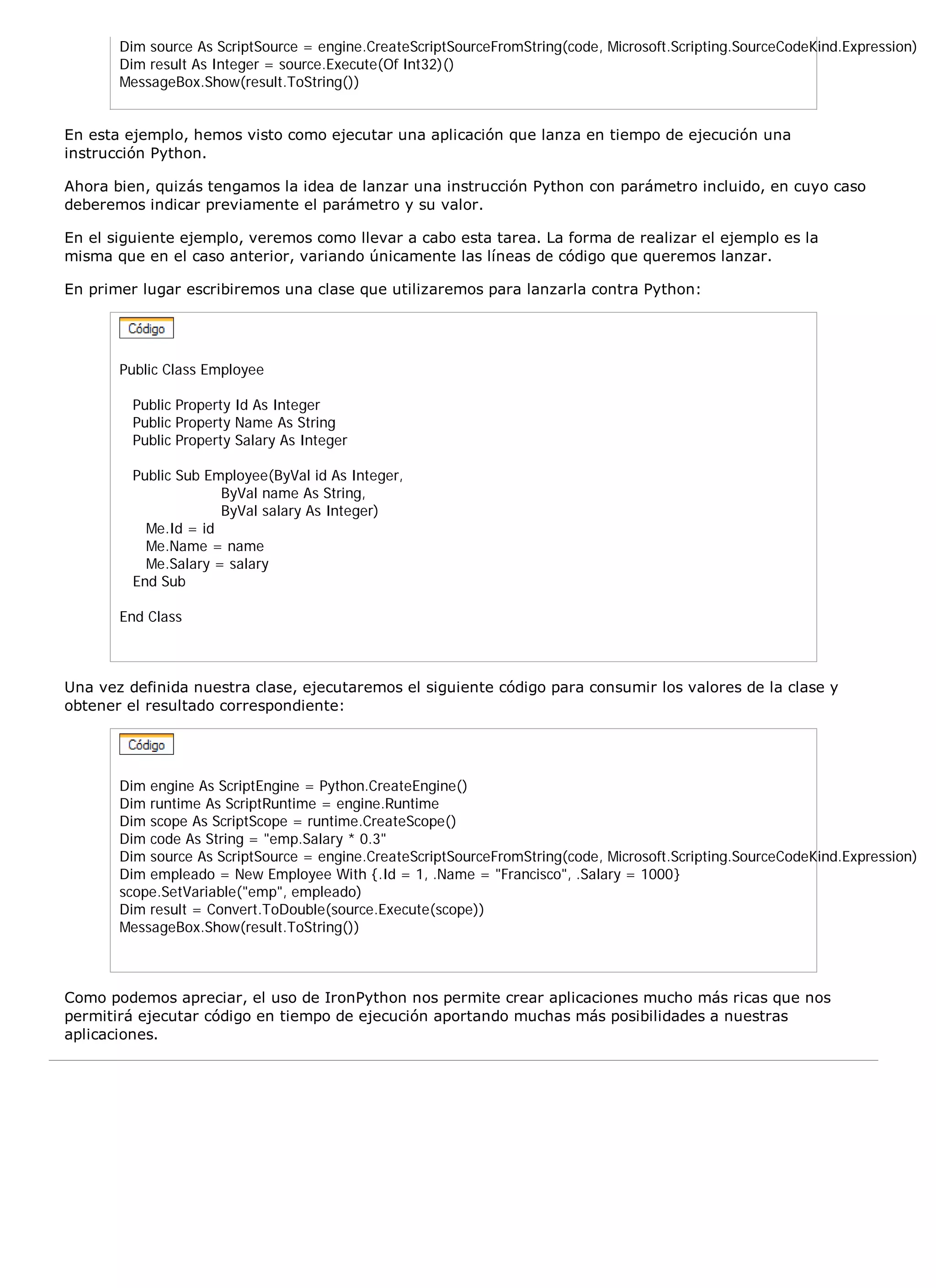 Dim source As ScriptSource = engine.CreateScriptSourceFromString(code, Microsoft.Scripting.SourceCodeKind.Expression)
       Dim result As Integer = source.Execute(Of Int32)()
       MessageBox.Show(result.ToString())


En esta ejemplo, hemos visto como ejecutar una aplicación que lanza en tiempo de ejecución una
instrucción Python.

Ahora bien, quizás tengamos la idea de lanzar una instrucción Python con parámetro incluido, en cuyo caso
deberemos indicar previamente el parámetro y su valor.

En el siguiente ejemplo, veremos como llevar a cabo esta tarea. La forma de realizar el ejemplo es la
misma que en el caso anterior, variando únicamente las líneas de código que queremos lanzar.

En primer lugar escribiremos una clase que utilizaremos para lanzarla contra Python:




       Public Class Employee

         Public Property Id As Integer
         Public Property Name As String
         Public Property Salary As Integer

         Public Sub Employee(ByVal id As Integer,
                      ByVal name As String,
                      ByVal salary As Integer)
           Me.Id = id
           Me.Name = name
           Me.Salary = salary
         End Sub

       End Class



Una vez definida nuestra clase, ejecutaremos el siguiente código para consumir los valores de la clase y
obtener el resultado correspondiente:




       Dim engine As ScriptEngine = Python.CreateEngine()
       Dim runtime As ScriptRuntime = engine.Runtime
       Dim scope As ScriptScope = runtime.CreateScope()
       Dim code As String = "emp.Salary * 0.3"
       Dim source As ScriptSource = engine.CreateScriptSourceFromString(code, Microsoft.Scripting.SourceCodeKind.Expression)
       Dim empleado = New Employee With {.Id = 1, .Name = "Francisco", .Salary = 1000}
       scope.SetVariable("emp", empleado)
       Dim result = Convert.ToDouble(source.Execute(scope))
       MessageBox.Show(result.ToString())



Como podemos apreciar, el uso de IronPython nos permite crear aplicaciones mucho más ricas que nos
permitirá ejecutar código en tiempo de ejecución aportando muchas más posibilidades a nuestras
aplicaciones.
 