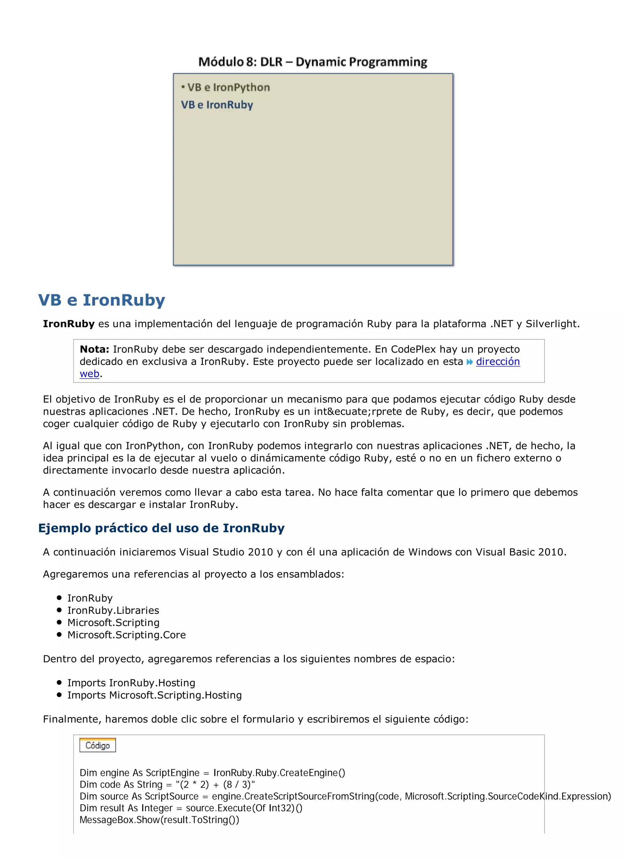 VB e IronRuby
IronRuby es una implementación del lenguaje de programación Ruby para la plataforma .NET y Silverlight.

       Nota: IronRuby debe ser descargado independientemente. En CodePlex hay un proyecto
       dedicado en exclusiva a IronRuby. Este proyecto puede ser localizado en esta dirección
       web.

El objetivo de IronRuby es el de proporcionar un mecanismo para que podamos ejecutar código Ruby desde
nuestras aplicaciones .NET. De hecho, IronRuby es un int&ecuate;rprete de Ruby, es decir, que podemos
coger cualquier código de Ruby y ejecutarlo con IronRuby sin problemas.

Al igual que con IronPython, con IronRuby podemos integrarlo con nuestras aplicaciones .NET, de hecho, la
idea principal es la de ejecutar al vuelo o dinámicamente código Ruby, esté o no en un fichero externo o
directamente invocarlo desde nuestra aplicación.

A continuación veremos como llevar a cabo esta tarea. No hace falta comentar que lo primero que debemos
hacer es descargar e instalar IronRuby.

Ejemplo práctico del uso de IronRuby
A continuación iniciaremos Visual Studio 2010 y con él una aplicación de Windows con Visual Basic 2010.

Agregaremos una referencias al proyecto a los ensamblados:

    IronRuby
    IronRuby.Libraries
    Microsoft.Scripting
    Microsoft.Scripting.Core

Dentro del proyecto, agregaremos referencias a los siguientes nombres de espacio:

    Imports IronRuby.Hosting
    Imports Microsoft.Scripting.Hosting

Finalmente, haremos doble clic sobre el formulario y escribiremos el siguiente código:




       Dim engine As ScriptEngine = IronRuby.Ruby.CreateEngine()
       Dim code As String = "(2 * 2) + (8 / 3)"
       Dim source As ScriptSource = engine.CreateScriptSourceFromString(code, Microsoft.Scripting.SourceCodeKind.Expression)
       Dim result As Integer = source.Execute(Of Int32)()
       MessageBox.Show(result.ToString())
 