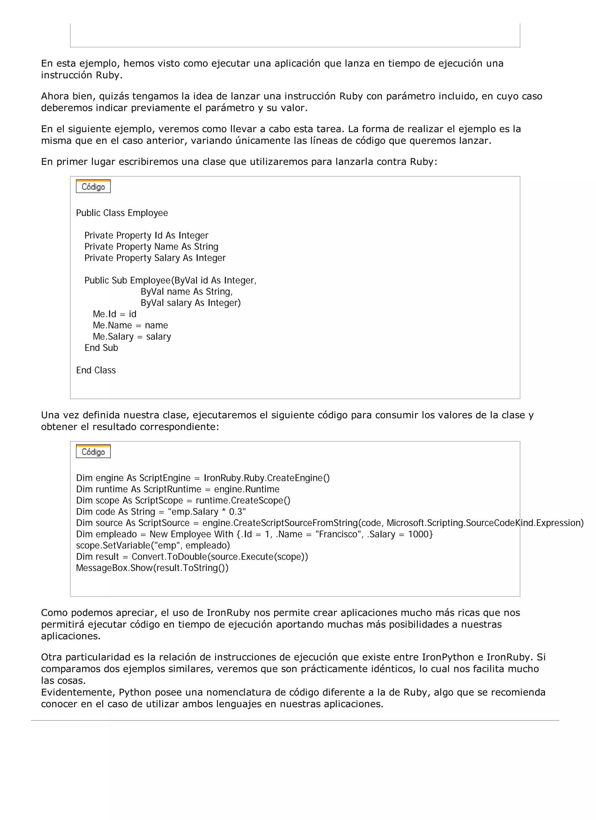 En esta ejemplo, hemos visto como ejecutar una aplicación que lanza en tiempo de ejecución una
instrucción Ruby.

Ahora bien, quizás tengamos la idea de lanzar una instrucción Ruby con parámetro incluido, en cuyo caso
deberemos indicar previamente el parámetro y su valor.

En el siguiente ejemplo, veremos como llevar a cabo esta tarea. La forma de realizar el ejemplo es la
misma que en el caso anterior, variando únicamente las líneas de código que queremos lanzar.

En primer lugar escribiremos una clase que utilizaremos para lanzarla contra Ruby:




       Public Class Employee

         Private Property Id As Integer
         Private Property Name As String
         Private Property Salary As Integer

         Public Sub Employee(ByVal id As Integer,
                      ByVal name As String,
                      ByVal salary As Integer)
           Me.Id = id
           Me.Name = name
           Me.Salary = salary
         End Sub

       End Class



Una vez definida nuestra clase, ejecutaremos el siguiente código para consumir los valores de la clase y
obtener el resultado correspondiente:




       Dim engine As ScriptEngine = IronRuby.Ruby.CreateEngine()
       Dim runtime As ScriptRuntime = engine.Runtime
       Dim scope As ScriptScope = runtime.CreateScope()
       Dim code As String = "emp.Salary * 0.3"
       Dim source As ScriptSource = engine.CreateScriptSourceFromString(code, Microsoft.Scripting.SourceCodeKind.Expression)
       Dim empleado = New Employee With {.Id = 1, .Name = "Francisco", .Salary = 1000}
       scope.SetVariable("emp", empleado)
       Dim result = Convert.ToDouble(source.Execute(scope))
       MessageBox.Show(result.ToString())



Como podemos apreciar, el uso de IronRuby nos permite crear aplicaciones mucho más ricas que nos
permitirá ejecutar código en tiempo de ejecución aportando muchas más posibilidades a nuestras
aplicaciones.

Otra particularidad es la relación de instrucciones de ejecución que existe entre IronPython e IronRuby. Si
comparamos dos ejemplos similares, veremos que son prácticamente idénticos, lo cual nos facilita mucho
las cosas.
Evidentemente, Python posee una nomenclatura de código diferente a la de Ruby, algo que se recomienda
conocer en el caso de utilizar ambos lenguajes en nuestras aplicaciones.
 