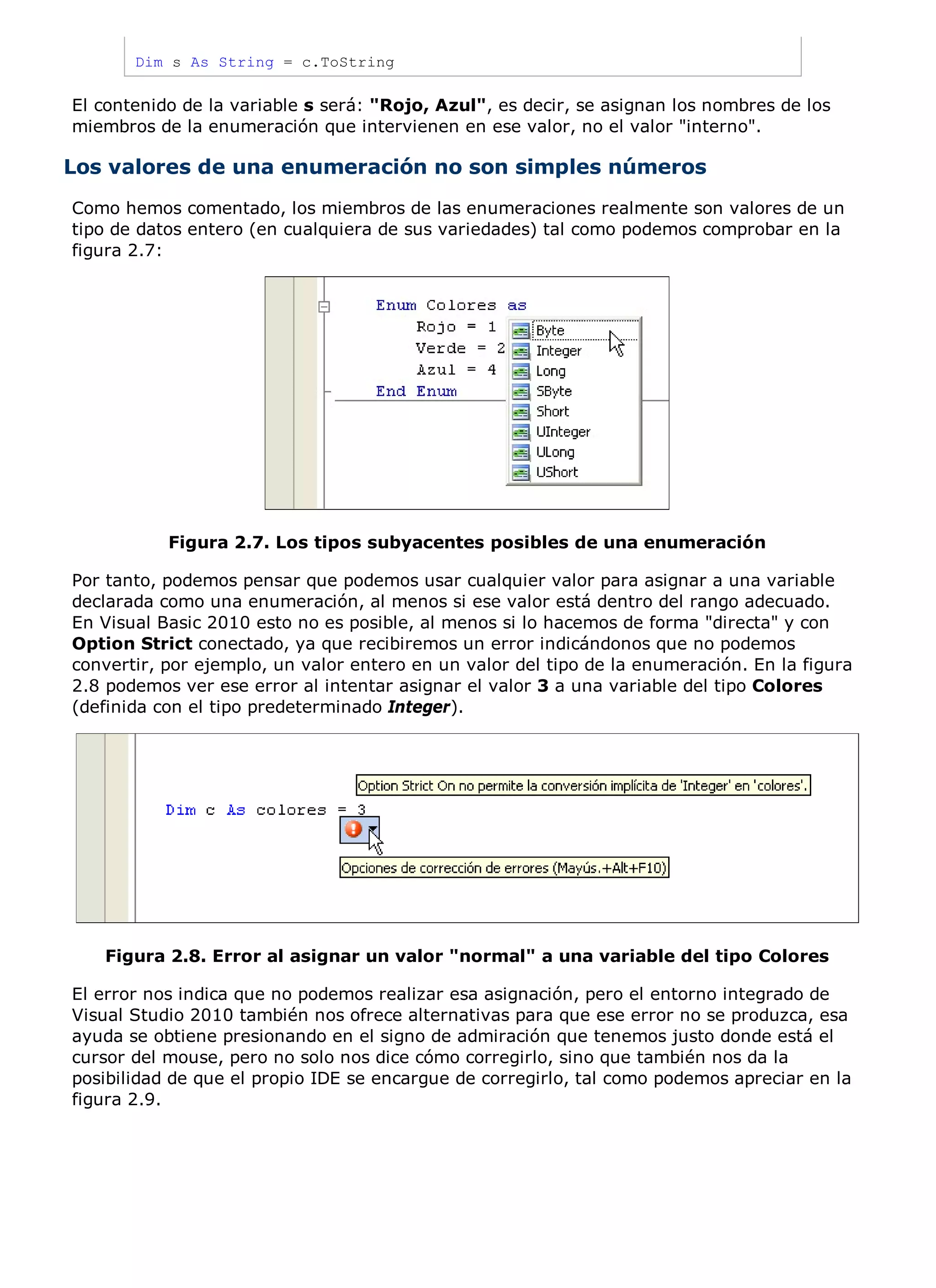 Dim s As String = c.ToString

El contenido de la variable s será: "Rojo, Azul", es decir, se asignan los nombres de los
miembros de la enumeración que intervienen en ese valor, no el valor "interno".

Los valores de una enumeración no son simples números
Como hemos comentado, los miembros de las enumeraciones realmente son valores de un
tipo de datos entero (en cualquiera de sus variedades) tal como podemos comprobar en la
figura 2.7:




           Figura 2.7. Los tipos subyacentes posibles de una enumeración

Por tanto, podemos pensar que podemos usar cualquier valor para asignar a una variable
declarada como una enumeración, al menos si ese valor está dentro del rango adecuado.
En Visual Basic 2010 esto no es posible, al menos si lo hacemos de forma "directa" y con
Option Strict conectado, ya que recibiremos un error indicándonos que no podemos
convertir, por ejemplo, un valor entero en un valor del tipo de la enumeración. En la figura
2.8 podemos ver ese error al intentar asignar el valor 3 a una variable del tipo Colores
(definida con el tipo predeterminado Integer).




   Figura 2.8. Error al asignar un valor "normal" a una variable del tipo Colores

El error nos indica que no podemos realizar esa asignación, pero el entorno integrado de
Visual Studio 2010 también nos ofrece alternativas para que ese error no se produzca, esa
ayuda se obtiene presionando en el signo de admiración que tenemos justo donde está el
cursor del mouse, pero no solo nos dice cómo corregirlo, sino que también nos da la
posibilidad de que el propio IDE se encargue de corregirlo, tal como podemos apreciar en la
figura 2.9.
 