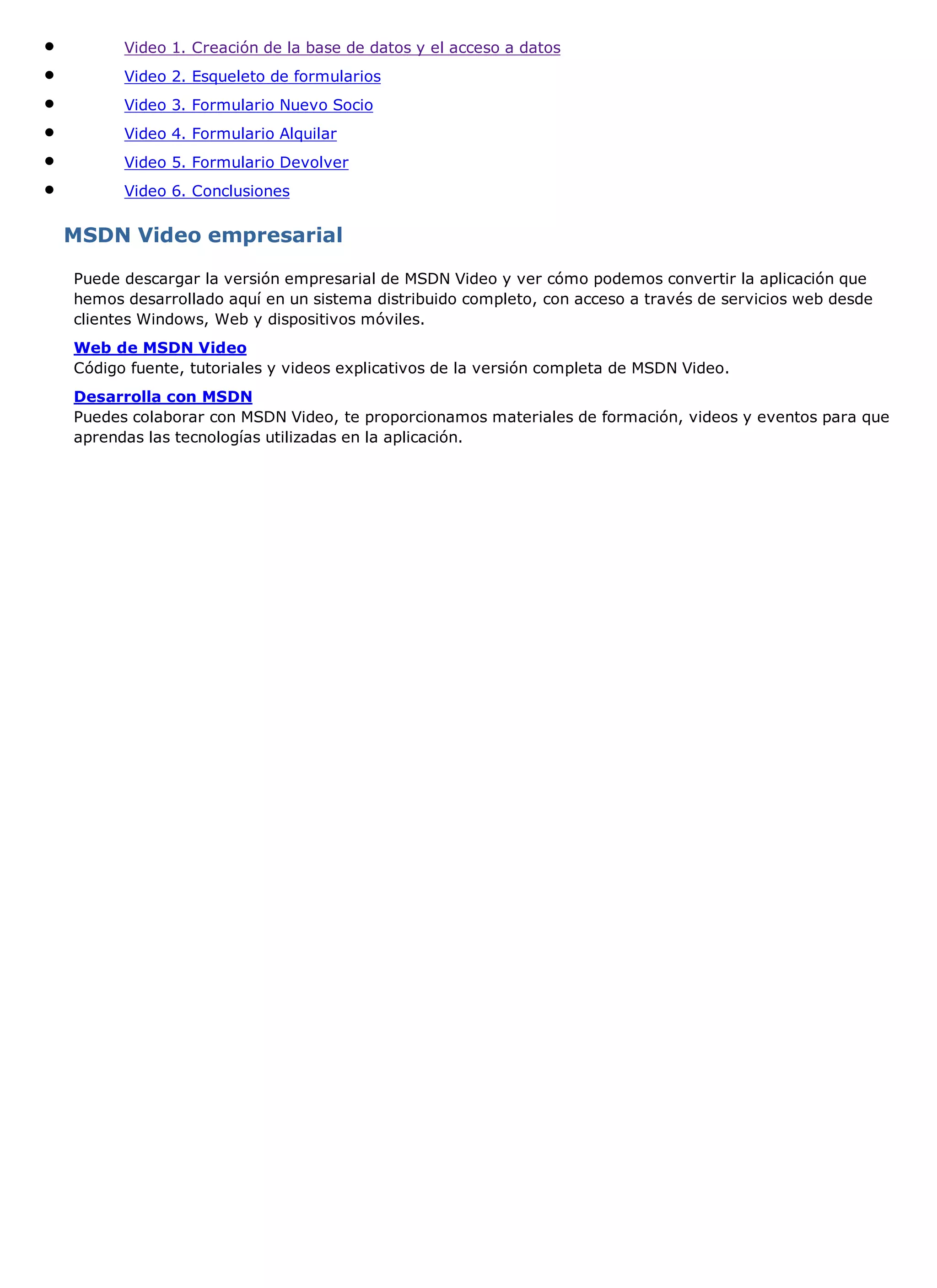 Video 1. Creación de la base de datos y el acceso a datos
      Video 2. Esqueleto de formularios
      Video 3. Formulario Nuevo Socio
      Video 4. Formulario Alquilar
      Video 5. Formulario Devolver
      Video 6. Conclusiones


MSDN Video empresarial

Puede descargar la versión empresarial de MSDN Video y ver cómo podemos convertir la aplicación que
hemos desarrollado aquí en un sistema distribuido completo, con acceso a través de servicios web desde
clientes Windows, Web y dispositivos móviles.
Web de MSDN Video
Código fuente, tutoriales y videos explicativos de la versión completa de MSDN Video.
Desarrolla con MSDN
Puedes colaborar con MSDN Video, te proporcionamos materiales de formación, videos y eventos para que
aprendas las tecnologías utilizadas en la aplicación.
 