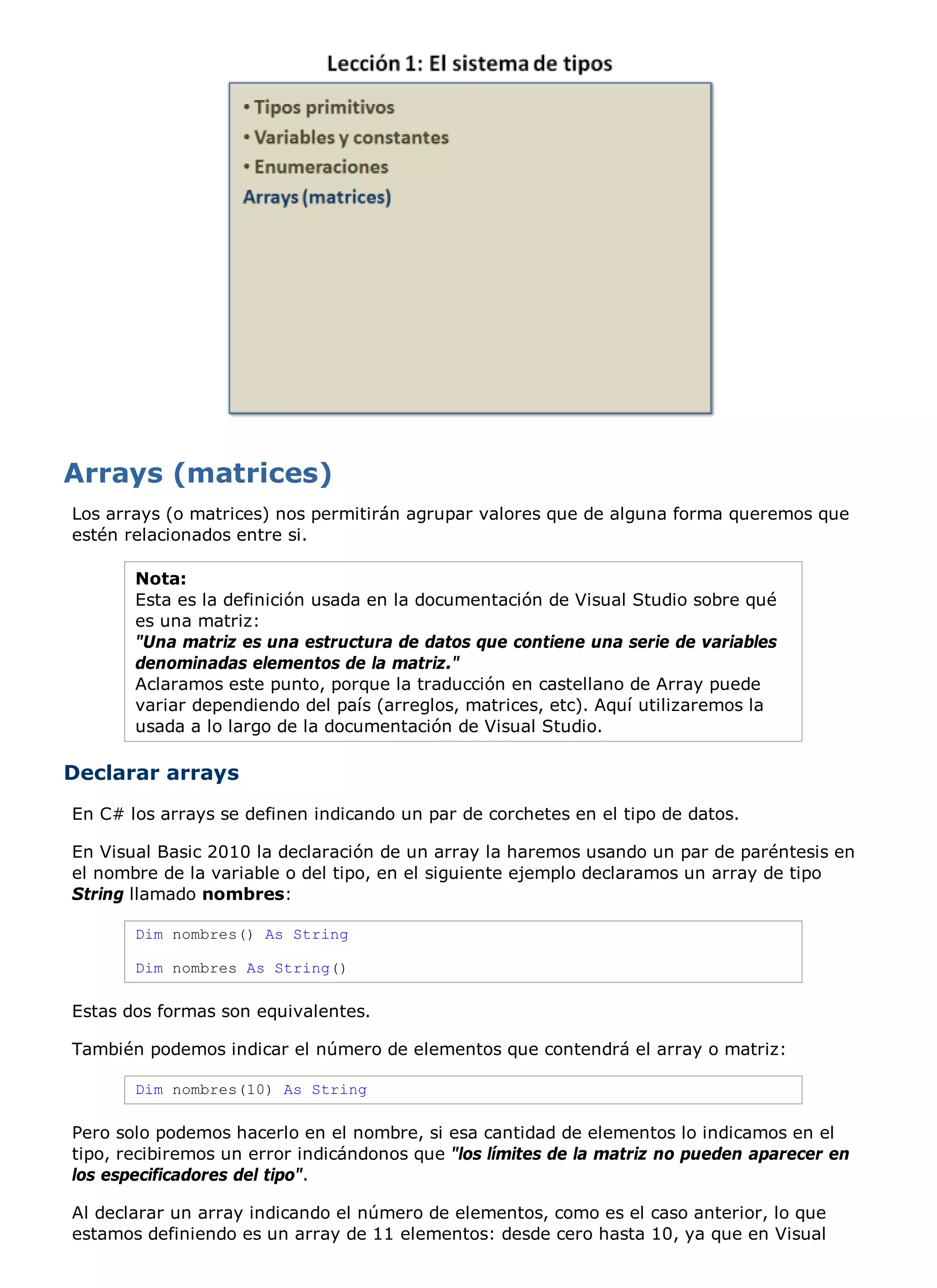 Los arrays (o matrices) nos permitirán agrupar valores que de alguna forma queremos que
estén relacionados entre si.

       Nota:
       Esta es la definición usada en la documentación de Visual Studio sobre qué
       es una matriz:
       "Una matriz es una estructura de datos que contiene una serie de variables
       denominadas elementos de la matriz."
       Aclaramos este punto, porque la traducción en castellano de Array puede
       variar dependiendo del país (arreglos, matrices, etc). Aquí utilizaremos la
       usada a lo largo de la documentación de Visual Studio.

Declarar arrays
En C# los arrays se definen indicando un par de corchetes en el tipo de datos.

En Visual Basic 2010 la declaración de un array la haremos usando un par de paréntesis en
el nombre de la variable o del tipo, en el siguiente ejemplo declaramos un array de tipo
String llamado nombres:

       Dim nombres() As String

       Dim nombres As String()

Estas dos formas son equivalentes.

También podemos indicar el número de elementos que contendrá el array o matriz:

       Dim nombres(10) As String

Pero solo podemos hacerlo en el nombre, si esa cantidad de elementos lo indicamos en el
tipo, recibiremos un error indicándonos que "los límites de la matriz no pueden aparecer en
los especificadores del tipo".

Al declarar un array indicando el número de elementos, como es el caso anterior, lo que
estamos definiendo es un array de 11 elementos: desde cero hasta 10, ya que en Visual
 